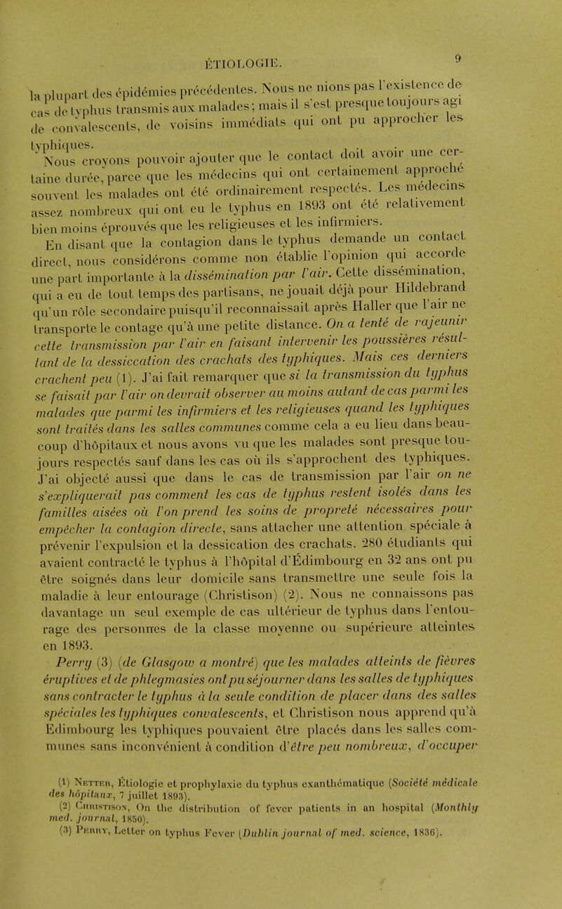 la nluparl dos epidemics pr(^c6denLcs. Nous ne nions pas rcxislencc de c.i de typhus iransmis aux malades; mais il s'esL presquc loujours agi dV convalescents, de voisins immMiats qui out pu approcher les NouHroyons pouvoir ajouter que le contact doit avoir une cer- taine dur6e, parce que les mc^decins qui ont cerlainement approch6 souvent les malades ont c^te ordinairement respectes. Les medecms assez nomhreux qui ont eu le typhus en 1893 ont etc relalivemenl bien mollis eprouves que les religieuses et les mfirmiers. En disant que la contagion dans le typhus demande un contact direct nous consid^rons comme non etablie lopmion qui accorde une part importante a la dissemination par lair. Cette dissemination qui a eu de tout temps des partisans, ne jouait d6ja pour Hildebrand qu'un role secondaire puisqu'il reconnaissait apr^s Haller que I'air ne Iransportele contage qu'a une petite distance. On a tente de rajeiinir cette transmission par I'air en faisant intervenir les poiissieres resul- tant de la dessiccation des crachats des tijphiqiies. Mais ces derniers crachent pea (1). J'ai fait remarquer quesr la transmission da typhus se faisaitpar Vair ondevrait observer an moins autant decasparmi les malades que parmi les infirmiers et les religieuses quand les typhiques sont traites dans les salles communes comme cela a eu lieu dans beau- coup d'hopitaux et nous avons vu que les malades sont presquc tou- jours respectes sauf dans les cas ou ils s'approchent des typhiques. J'ai objecte aussi que dans le cas de transmission par I'air on ne s'expliquerait pas comment les cas de typhus restent isoles da?is les families aisees oil Ion prend les soins de proprete necessaires pour emp&cher la contagion directe, sans attacher une attention speciale a pr6venir I'expulsion et la dessication des crachats. 280 etudiants qui avaient contract6 le typhus a I'hdpital d'Edimbourg en 32 ans ont pu 6tre soignes dans leur domicile sans transmettre une seule fois la maladie a leur entourage (Christison) (2). Nous ne connaissons pas davantage un scul exemple de cas ulterieur de typhus dans I'entou- rage des personncs de la classe moyenne ou supericure atteintes en 1893. Perry (3) (de Glasgow a montri) que les malades alteinls de fievres druptives etde phlegmasies ont pu sejourner dans les salles de typhiques sans contracter le typhus dla seule condition de placer dans des salles speciales les typhiques convalescents, et Christison nous apprend qu'a Edimbourg les typhiciues pouvaient Otrc places dans les salles com- munes sans inconvenient a condition d'etre pea nombreux, d'occuper (1) Nettrr, ]':tiologic ct propliylaxie du typhus cxanthematique [SociMd inedicale des Iwpilanx, 7 juillct 1893). (2) ('.iiuisTisoN, On Llie clistril)ution of fever patients in an liospilal {Monlhlif med. journal, 1H50). (3) Pniu«Y, Letter on typlius Fever (Dublin jonrniil of med. science, 1836).