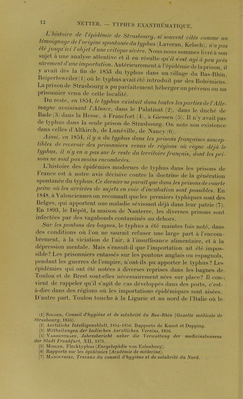 L lusloire de 1 epidemic de Slrashourg, si soiwent ciUe comme un i^inoujnacje de Vovicjine sponlaneedu hjphus (Laveran, Kelsch), n^apas ete jusqu ici I ohjel dUine crilique severe. Nous nous sommcs livr6^i son sujet -k une analyse aLLcnLivc cL il en v6su\le qu'// s'esl agi a peu ores sCirement dhine importation. Anterieuremenl.a I'epideinic do la i)i-ison il y avait d6s la fin de 1853 du typhus dans un village du lias-Rhin Reiportsweiler(l) ou le typhus avail6te introduit par des Bohemiens' La prison de Strasbourg a puparfaitement h6bcrger unpr6venu ou un pnsonnier venu de celte localite. Du reste, en 1854, le typhus existait dans loutes lesparlies de I'Alle- magne avoisinant lAlsace, dans le Palalinat (2), dans le duch6 de Bade (3) dans la Hesse, a Francfort (4), a Giessen (5). II n'y avait pas de typhus dans la seule prison de Strasbourg. On note son existence dans celles d'Altkirch, de Luneville, de Nancy (6). Ainsi, en 1854, y a du typhus dans les prisons frangaises suscep- tibles de recevoir des prisonniers venus de regions oii regne dejd le typ/ius, il n'y en a pas sur le resle du territoire frangais, dont les pri- sons ne sonlpas mains encomhrees. L'histoire des epidemics modernes de typhus dans les prisons de France est a noire avis decisive contre la doctrine de la generation spontanee du typhus. Ce dernier neparait que dans les prisons de courte peine oil les arrivees de sujets en voie d'incubation sont possibles. En 1848, a Valenciennes on reconnait cf ue les premiers typhiques sont des Beiges, qui apportent unemaladie sevissant deja dans leur patrie (7). En 1893, le Depot, la maison de Nanlerre, les diverses prisons sonl infectees par des vagabonds contamines au dehors. Sur les pontons des bagnes, le typhus a et6 maintes fois note, dans- des conditions ou Ton ne saurait refuser une large part a I'encom- brement, a la vicialion de I'air, a rinsui'fisance alimentaire, el a la d6pression mentale. Mais s'ensuit-il que Timportation ail etc impos- sible? Les prisonniers entasses sur les pontons anglais ou espagnols, pendant les guerres de I'empire, n'ont-ils pu apporter le typhus ? Les 6pid6mies qui ont ct6 notees a diverses reprises dans les bagnes de. Toulon el de Brest sont-elles necessairement nees sur place? II con-i vient de rappeler qu'il s'agit de cas d(^veloppes dans des ports, c'esl- a-dire dans des regions oii les importations epidcnniques sont aisees. D'autrc part, Toulon louche a la Ligurie el au nord de ITlalie ou le (1) Soi-OEn, Conseil d'hygiine el de .saluhrite du Bas-Rhin (Gazelle midicale de Slrushourcf, 185a). (2) Aerlzliche Ijilelligenzhlail, 185.i-lSfiG. Rniiports de Kunst et Dcppiiig. (3) Mittheiliingen der hadischcn Aerzllichen Vercin.i, 185G. (4) Vaiiuuinthai>i», .Jiihresherichl iieber die Vcrwnilnng der medicitiahoesens der Slndt Franh-furl, XII, 1871. (5) MosLEu, Flecktypluis {EncyclopHdie von Eulcnliur}?). (6) Rapports sur les cpidcmies (Acaddmie de miidccine). (7) Manouvhiez, Truvaux du conseil d'hygiine et de salubrild du Nord.