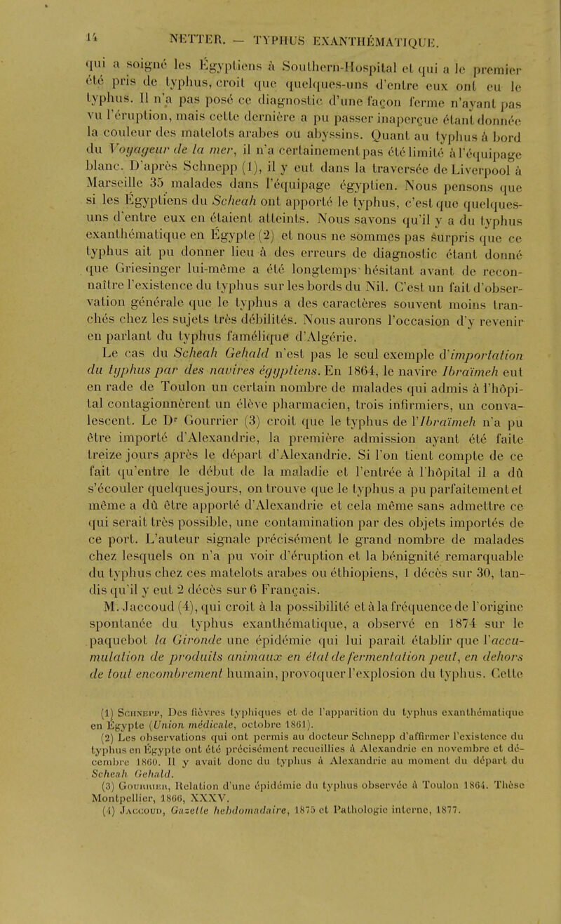 qui a soi^Mic les EgypLicus a Soiilhern-Hospital eL qui a \c, premier (He pris tie typhus, croil que quelques-uns d'enlre eux ont eu le typhus. II n'a pas pos6 cc diagnostic d'une facon ferme n'ayant jjas vu roruptioii, mais cettc derniere a pu passer inapercue (^lant donn(''e la couleur dcs matelots arabes ou abyssins. Quant au typhus h bord du Voyageiir de la mer, il n'a certainementpas ct61imite alY'quipage blanc. D'aprtis Schnepp (1), il y cut dans la travers^e de Liverpool a Marseille 35 malades dans I'equipage egyptien. Nous pensons que si les Egypti'ens du Scheah ont apport6 le typhus, e'estque quelques- uns d'entre eux en eiaient attcints. Nous savons qu'il y a du typhus exanthcmatiquc en Egypte (2) et nous ne sommes pas surpris que ce typhus ait pu donner lieu a des erreurs de diagnostic etant donne que Griesinger lui-m6me a 6te longtemps- hesitant avant de recon- naitre I'existence du typhus sur les bords du Nil. G'est un fait d'obser- vation generale que le typhus a des caracteres souvent moins tran- ches chez les sujets tres d^bilites. Nous aurons I'occasion d'y revenir en parlant du typhus famelitpie d'Algerie. Le cas du Scheah Gehald n'est pas le seul exemple d'irnporlalion du typhus par des navires egijptiens. En 1864, le navire Ibra'imeh eut en rade de Toulon un certain nombre de malades qui admis k I'hdpi- tal contagionnerent un eleve pharmacien, trois infirmiers, un conva- lescent. Le D Gourrier (3) croit que le typhus de VIbra'imeh n'a pu etre importc d'Alexandrie, la premiere admission ayant ete faite treize jours apres le depart d'Alexandrie. Si Ton tient compte de ce fait qu'entre le debut de la maladie et I'entree a I'hdpital il a dft s'6couler quelques jours, on trouve que le typhus a pu parfaitementet meme a du etre apportc d'Alexandrie et cela meme sans admettre ce qui serait tres possible, une contamination par des objets import6s de ce port. L'auteur signale precisement le grand nombre de malades chez lesquels on n'a pu voir d'6ruption et la b^nignitt^ remarquable du typhus chez ces matelots arabes ou ethiopiens, 1 d(!'ces sur 30, tan- dis qu'il y eut 2 deces sur G Frangais. M. Jaccoud (4), qui croit a la possibilitc eta la frequence de Torigine sponlan6e du typhus exantliematique, a observe en 1874 sur le paquebot la Gironde une Epidemic qui lui parait etablir que I'accu- mulalion de produits animaux en elal de fermenlaiion peut, en dehors de tout encombrement humain, provoquer I'explosion du typhus. Cette (1^ ScHNEi'P, Des liovres typliiqiies et cle rapparition du typhus exantliematique en Egypte [Union inedicale, octobre 186J). (2) Les observations qui ont permis au docteur Schnepp d'affii-nier I'existence du typhus en Kgypte ont 616 precisement recueiUies A Alexandrie en novembre et dt^- cembrc ISfiO. II y avait done du typhus A Alexandrie au moment du d(5i)art du Scheah Gehald. (3) Gouuiuijii, llelation d'une epidemic du typhus obscrvec A Toulon 186i. These Montpellier, 1800, XXXV. (4) Jaccoud, Gazelle hebdomadaire, 1875 et Pathologic interne, 1877.