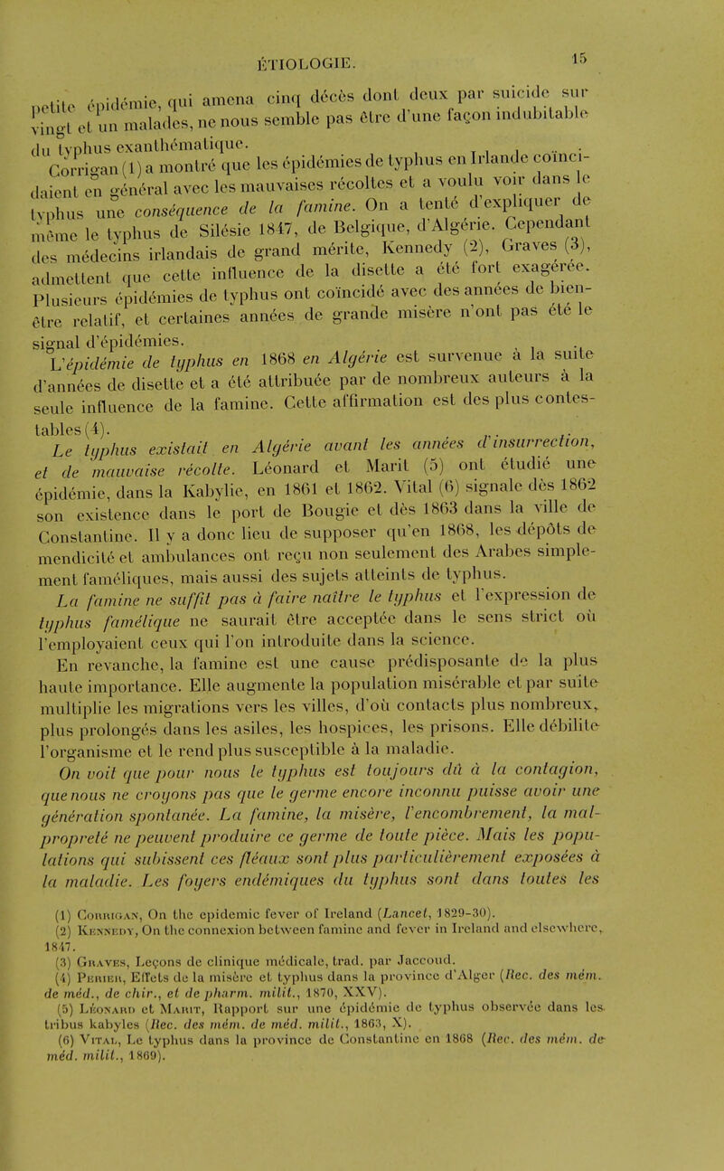 netile cpi.lemic, qui amcna cinq dcccs donl deux par suicide sup vingl un maladcs, nc nous semble pas 6lre d'une fagon indubitable du Ivpiius exanUu^maLique. t i i •• • CoiTioan (1) a monlre que les epidemics de typhus en Irlande coinci- daient en gkc^ral avec les mauvaises recoltes et a voulu voir dans e v^3hus une consequence de la famine. On a tente d'exphquer de meme le typhus de Sil6sie 1847, de Belgique, d'Algene. Cependant des m6decins irlandais de grand merite, Kennedy (-2), Graves (3), admettent que cette influence de la disette a etc lort exageree. Plusieurs epidemics de typhus ont coincide avec des ann6es de bien- etre relatif, et certaines ann6es de grande misere n'ont pas 6te le signal d'epidemies. _ Uepidemie de typhus en 1868 en Algerie est survenue a la suite d'ann6es de disette et a et6 attribuce par de nombreux auteurs a la seule influence de la famine. Cette affirmation est des plus contes- tables(4). Le typhus exislait en Algerie avant les annees d insurrection, et de mauvaise recolte. Leonard et Marit (5) ont etudie une epidemic, dans la Kabylie, en 1861 et 1862. Vital (6) signale des 1862 son existence dans le port de Bougie et d6s 1863 dans la ville de Constantine. II y a done lieu de supposer qu'en 1868, les depots de mendicite et ambulances ont regu non seulement des Arabes simple- ment fameliques, mais aussi des sujets atteints de typhus. La famine ne siiffit pas ci faire naitre le typhus et Fexpression de typhus famelique ne saurait etre acceptee dans le sens strict ou I'employaient ceux qui Ton introduitc dans la science. En revanche, la famine est une cause prcdisposante de la plus haute importance. Elle augmente la population miserable etpar suite multiplie les migrations vers les villes, d'ou contacts plus nombreux, plus prolonges dans les asiles, les hospices, les prisons. Elle d^bilite I'organisme et le rend plus susceptible a la maladie. On voit que pour nous le typhus est toujoiirs dii d la contagion, que nous ne croyons pas que le germe encore inconnu puisse avoir une generation spontanee. La famine, la misere, lencombrement, la mal- proprete ne peuvent produire ce germe de toute piece. Mais les popu- lations qui sLibissent ces fleaux sont plus particulierement exposees d la maladie. Les foyers endemiques du typhus sont dans loutes les (1) ConiuGAN, On the epidemic fever of Ireland [Lancet, 1829-30). (2) Kkxnedy, On the connexion between famine and fever in Ireland and elsewhere, 1847. (3) GiiAVES, LeQons de clinique miidicalc, trad, par Jaccoud. (4) PEniEH, Effets de la misire et typhus dans la province d'Alger [Rec. des m4m. de mdd., de chir., el de pharm. milil., 1870, XXV). (5) Lhonahi) et Mauit, Rapport sur une lipid^mie de typhus observ^e dans les. tribus kabyles [liec. des mdni. de mdd. milil., 1863, X). (0) Vital, Le typhus dans la province de Constantino en 18G8 {Rec. des mem. de mdd. milil., 1869).