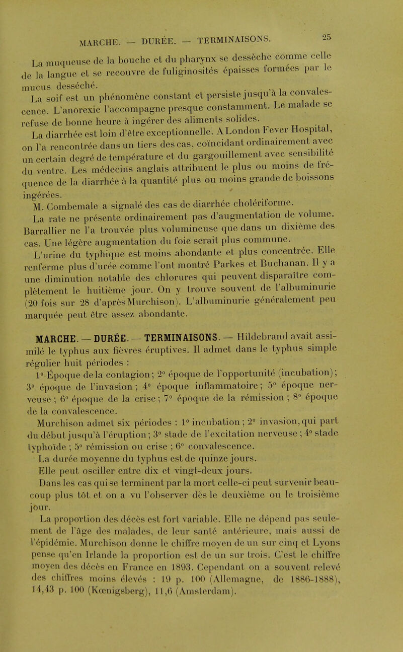 La muqueusc do la bouchc ol du pharynx se dcss6chc commc cellc de la languc et sc recouvre de fuli8inosiL6s 6paisscs rormccs par Ic mucus desst^che. La soif est un phenomcnc constant et pcrsiste jusqu la convales- cence. L'anorexie I'accompagne presque constamment. Le malade se refuse de bonne heure a ing6rer des aliments solides. La diarrhee est loin d'etre exceptionnelle. A London Fever Hospital, on I'a rencontr(^c dansun tiers descas, coincidant ordinan-ement avec un certain degr6 de temperature et du gargouillement avec sensd)ilit6 du ventre. Les m6decins anglais attribuent le plus ou moms de lr6- quence de la diarrhee k la quantity plus ou moins grandede boissons ingerees. M. Combemale a signale des cas de diarrhee choleriforme. La rate ne presente ordinairement pas d'augmentation de volume. BarraUier ne I'a trouvee plus volumineuse que dans un dixieme des cas. line legere augmentation du foie serait plus commune. L'urine du typhique est moins abondante et plus concentree. Elle renferme plus d'ur^c comme I'ont montre Parkes et Buchanan. II y a une diminution notable des chlorures qui peuvent disparaitre com- pletement le huiticime jour. On y trouve souvent de I'albuminurie (20fois sur 28 d'apres Murchison). L'albuminurie generalement peu marquee pent etre assez abondante. MARCHE. — DUREE. — TERMINAISONS. — Hildebrand avait assi- mile le typhus aux fievres 6ruptives. II admet dans le typhus simple regulier huit periodes : 1° Epoque dela contagion; 2° epoque de I'opportunite (incubation); 3° epoque de I'invasion; 4° epoque inflammatoire; 5° epoque ner- veuse; 6° epoque de la crise; 1° epoque de la remission ; 8° epoque de la convalescence. Murchison admet six periodes : 1° incubation; 2° invasion,qui part du debut jusqu'k I'^ruption; 3° stade de I'excitation nerveuse; 4° stade typhoide ; 5° remission ou crise ; 6° convalescence. La dur6e moyenne du typhus estde quinze jours. Elle pent osciller entre dix et vingt-deux jours. Dans les cas qui se terminent par la mort celle-ci pent survenir beau- coup plus tot et on a vu I'observer des Ic dcuxieme ou le troisi6me jour. La proportion des d6c6s est fort variable. Elle ne depend pas seule- ment de I'age des malades, de leur sant6 ant^rieurc, mais aussi de r6pid(^'mie. Murchison donne le chiffre moyen deun sur cinq et Lyons penso ([u'cn Irlande la proportion est de un sur trois. C'est le chilTrc moyen dos dcces en France en 1893. Cependant on a souvent releve des chin'rcs moins clevc-s : 19 p. 100 (Allemagne, de 188()-1888), 14,43 p. 100 (K(enigsbcrg), 11,0 (Amsterdam).