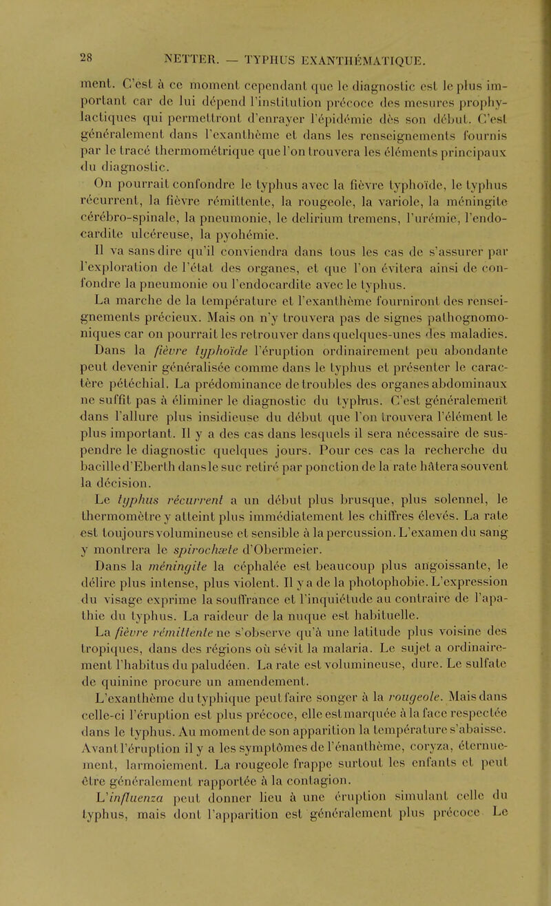 ment. C'est a cc moment cependant que le diagnostic est leplus im- portant car de lui depend Tinstitulion pr6cocc des mesures prophy- lactiques qui permettront d'enraycr I'^pidomie dcs son (\6hul. C'est generalemcnt dans rexanthcme et dans les renseignements (ournis par le trace thermometrique que Ton trouvera les 616ments principaux du diagnostic. On pourrait confondre le typhus avec la fievre typhoide, le typhus recurrent, la fievre rc^'mittentc, la rougeole, la variole, la mdningite c6r6bro-spinale, la pneumonic, le delirium tremens, Turc^nie, I'endo- cardite ulcereuse, la pyohemie. II va sans dire qu'il conviendra dans tons les cas de s'assurer par I'exploration de Tetat des organes, et que Ton 6vitera ainsi de con- fondre la pneumonic ou Tendocardite avec le typhus. La marche de la temperature et Texantheme fourniront des rensei- gnements precieux. Mais on n'y trouvera pas de signes palhognomo- niques car on pourrait les retrouver dansquelques-unes des maladies. Dans la fievre typhoide Feruption ordinairement pen abondante pent devenir generalisee comme dans le typhus et presenter le carac- tere petechial. La predominance de troubles des organes abdominaux ne suffit pas a eliminer le diagnostic du typhus. C'est generaleraerit dans Failure plus insidieuse du d6but que Fon trouvera F61ement le plus important. II y a des cas dans lesquels il sera n^cessaire de sus- pendre le diagnostic quelques jours. Pour ces cas la recherche du bacilled'Eberth dansle sue retir6 par ponction de la rate hatera sou vent la decision. Le typhus recurrent a un d^but plus brusque, plus solennel, le tliermometre y atleint plus immediatement les chiffres eleves. La rate est toujoursvolumineuse et sensible a la percussion. L'examen du sang y montrera le spirochsele d'Obermeier. Dans la meningite la cephalic est beaucoup plus angoissante, le delire plus intense, plus violent. II y a de la photophobie. L'expression du visage cxprime la soufTrance et Finqui^tude au contraire de I'apa- thie du typhus. La raideur de la nuque est habituellc. La fievre remittente nc s'obscrve qu'a une latitude plus voisinc des tropiques, dans des regions oii s6vit la malaria. Le sujet a ordinaire- ment I'habitus du paludeen. La rate est volumineuse, dure. Le sulfate de quinine procure un amendement. L'exanth6me dutyphique peutfaire songer la rougeole. Mais dans celle-ci Feruption est plus precoce, elleestmarquee a la face respcct6e dans le typhus. Au moment de son apparition la temp6ratures'abaisse. Avant Feruption ily a les symptomes de Fenantheme, coryza, 6ternue- ment, larmoiement. La rougeole frappe surtout les cnfants et peut etre g6n6ralement rapportde a la contagion. Vinfliienza peut donner lieu k une eruption simulant celle du typhus, mais dont Fapparition est g6n6ralement plus pr(icoce Le