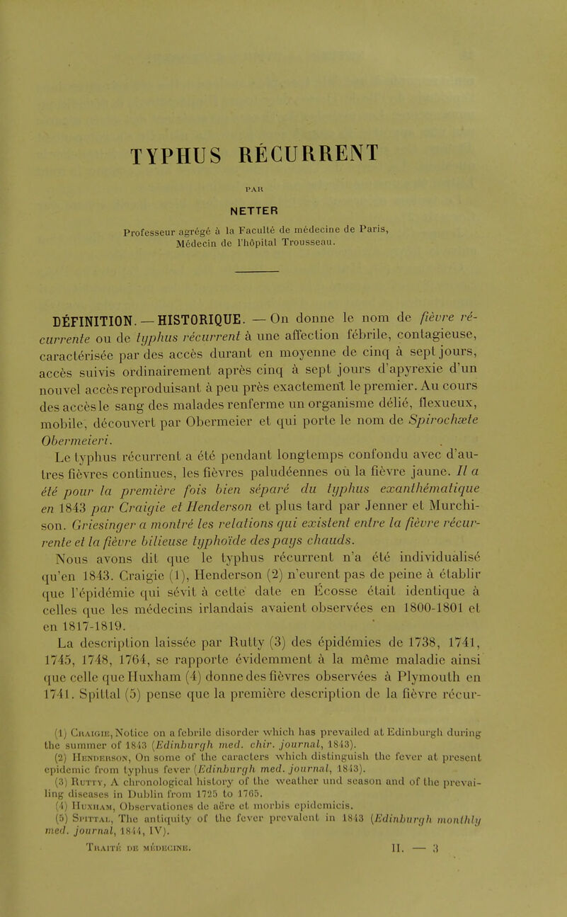 TYPHUS RECURRENT PAH METIER Professeur agr6ge a la Faculle de inedecine de Paris, M6decia de rh6pilal Trousseau. DEFINITION.— HISTORIQUE. — On donne le nom de fievre re- currente ou de typhus recurrent k line affection febrile, contagieuse, caracterisee par des acc6s durant en moyenne de cinq a sepl jours, acc6s suivis ordinairement apres cinq a sept jours d'apyrexie d'un nouvel acc^sreproduisant a peu pres exactement le premier. Au cours des accesle sang des malades renferme un organisme delie, flexueux, mobile, decouvert par Obermeier et qui porle le nom de Spirochaete Obermeieri. Le typhus recurrent a 6te pendant longtemps confondu avec d'au- tres fievres continues, les fievres paludeennes oil la fifevre jaune. // a etc pour la premiere fois bien separe clu typhus exanthematique en 1843 par Craigie et Henderson et plus tard par Jenner et Murchi- son. Griesinger a montre les relations qui existent entre la fievre recur- rente et la fievre bilieuse typho'ide des pays chauds. Nous avons dit que le typhus recurrent n'a 6t6 individualise qu'en 1843. Craigie (1), Henderson (2) n'eurent pas de peine a etablir que Tepidemie qui s6vit k cette date en Ecosse elail identique a celles que les m6decins irlandais avaient observ6es en 1800-1801 et en 1817-1819. La description laiss6e par Rutty (3) des epidemics de 1738, 1741, 1745, 1748, 1764, se rapporte evidemment a la meme maladie ainsi que celle quelluxham (4) donne des fievres observees Plymouth en 1741. Spitlal (5) pense que la premiere description de la fievre rc^cur- (1) CiiAiGiE,Notice on afebrile disorder which has prevailed at Edinburjjh dui'ing the summer of 1843 {Edinburgh mecZ. chir. journal, 1813). (2) Hendehson, On some of the caracters which distinguish the fever at present epidemic from typlius fever {Edinhurcfh med. journal, 1813). (3) Rutty, A chronological history of the weather und season and of the prevai- ling diseases in Duljlin from 1725 to 17G5. (4) lIuxHAM, Obscrvationes de acre et morbis epideniicis. (5) Si'iTTAi,, The anti(iuity of the fever prevalent in 1843 {Edinburgh inonlhly med. journal, 1844, IV). TuArn': de meoecine. II. — ;{