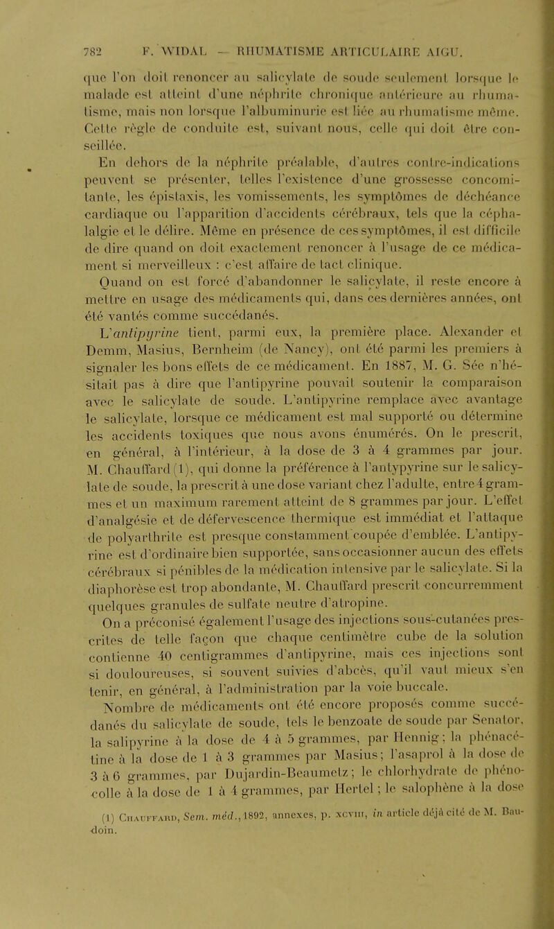 quo Ton doil rononccr au salicylalo do soudo seulomcnl lorsque Ic nialadc est alleinL d'une nephrite cdironiquc aiiterieure au rliunia- tisme, mais non lorsque Talbuminurie est liee au rhumalisme m6ine. Cetto r^gle de conduite est, suivant nous, celle qui doit 6tre coii- seillee. En dehors de la nephrite prealable, d'autres contre-indications peuvent se presenter, telles Texistence d'une grossesse concomi- tanle, les epistaxis, les vomissements, les symptdmes de dech6anfe cardiaque ou I'apparition d'accidents cerebraux, tels que la cepha- lalgie et le delire. Meme en presence de ces symptOmes, il est difficile de dire quand on doit exactement renoncer k I'usage de ce medica- ment si merveilleux : c'est afTaire de tact clinique. Ouand on est force d'abandonner le salicylate, il reste encore a mettre en usage dos medicaments qui, dans cesderniferes annees, out ete vantes comme succedanc^s. Uantipyrine tient, parmi eux, la premifere place. Alexander el Demm, Masius, Bernheim (de Nancy), ont ete parmi les premiers a signaler les bons effets de ce medicament. En 1887, M. G. See n'he- sitait pas a dire que Tanlipyrine pouvait soutenir la comparaison avec le salicylate de sonde. L'antipyrine remplace avec a vantage le salicylate, lorsque ce medicament est mal supporte ou determine les accidents toxiques que nous avons enumeres. On le prescrit, en general, Tinterieur, a la dose de 3 a 4 grammes par jour. M. Chauffard(l), qui donne la preference a Tantypyrine sur le salicy- late de sonde, la prescrit a une dose variant chez I'adulte, entre4 gram- mes et un maximum rarement atteint de 8 grammes par jour. L'effet d'analgcsie et de defervescence thermique est immediat et I'attaque de polyarthrite est presque constamment coupee d'emblee. L'antipy- rine est d'ordinairebien supportee, sansoccasionner aucun des efiets cerebraux si peniblcs de la medication intensive par le saHcylate. Si la diaphoreseest trop abondante, M. ChaulTard prescrit concurremment quelques granules de sulfate neutre d'atropine. On a preconise ^galement Tusage des injections sous-cutanees pres- crites de telle fagon que chaque centimetre cube de la solution contienne 40 centigrammes d'antipyrine, mais ces injections sont si doulourcuses, si souvent suivies d'abces, qu'il vaul mieux s>n tcnir, en gen6ral, a radministration par la vole buccale. Nombre de medicaments ont et6 encore proposes comme succ^- danes du salicylate de sonde, tels le benzoate de soude par Senator, la salipyrine a la dose de 4 a 5 grammes, par Hennig; la phenace- tine k la dose de 1 a 3 grammes par Masius; Fasaprol k la dose do 3a6 grammes, par Dujardin-Beaumetz; le chlorhydrate de pheno- colle a la dose de 1 a 4 grammes, par llertel; le salophene a la dose (1) Chauffard, Sem. me'c/., 1892, nnne.xes, p. xcvui, in article di\kc\ii de M. Bau- <loin.