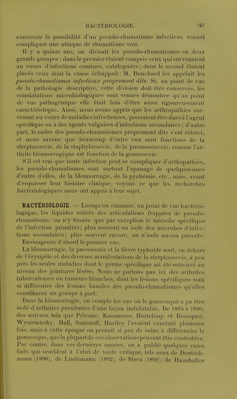 €oncevoir la possibililc crun pseudo-rhumaUsmo inrcclieux voiiant €ompliquer une allaqiic de rhumalismc vrai, 11 y a quinzc ans, on divisait les psciido-rhumalismes en deux j^rands groupes: dans le premier 6laienl compris ceux quisurvenaient au cours d'infeclions connues, cataloguees; dans le second eLaient places ceux dont la cause echappaiL: M. Bouchard les appelait les pseiido-rhumatismes infectieiix proprement clits. Si, au point de vue de la palhologie descriptive, cette division doit etre conservee, les conslatalions raicrobiologiques sont venues demontrer qu'au point de vue pathogenique elle etait loin d'etre aussi rigoureusement caracteristique. Ainsi, nous avons appris que les arthropathies sur- venantau cours de maladies infectieuses, pouvaientetre duesa Tagent specifique ou a des agents vulgaires d'ini'ections secondaires ; d'autre part, le cadre des pseudo-rhumatismes proprement dits s'est r6tr6ci, et nous Savons que beaucoup d'entre eux sont fonclions de la streptococcic, de la staphylococcic, de la pneumococcie, comme Tar- Ihrite blennorragique est fonction de la gonococcie. S'il est vrai que toute infection pent se compliquer d'arthopathies, les pseudo-rhumatismes sont surtout I'apanage de quelques-unes d'entre d'elles, de la blennorragie, de la pyohemie, etc., mais, avant d'esquisser leur histoire clinique, voyons ce que les recherches bacteriologiques nous out appris a leur sujet. BACTERIOLOGIE. — Lorsqu'on examine, au point de vue bacterio- logique, les liquides retir(^s des articulations frapp6es de pseudo- rhumatisme, on n'y trouve que par exception le microbe specifique de I'infection primitive; plus souvent on isole des microbes d'infec- tions secondaires; plus souvent encore, on n'isole aucun parasite. Envisageons d'abord le premier cas. La blennorragie, la pneumonic et la fi6vre typhoide sont, en dehors -de r^rysipele et desdiverses manifestations de la streptococcic, a peu pr6s les seules maladies dont le germe specifique ait et6 retrouve au niveau des jointures testes. Nous ne parlous pas ici des arthrites tuberculeuses ou tumeurs blanches, dont les lesions specifiques sont si dilTcrentes des lesions banales des pseudo-rhumatismes qu'elles constituent un groupe a part. Dans la blennorragie, on compte les cas oii le gonocoque a pu elre isole d'arthrites purulentes d'une fagon indubitable. De 1885 a 188(), <les auteurs tels que P6trone, Kammerer, Horteloup et Bousquet, Wyszemirsky, Hall, Smirnoff, Hartley I'avaicnt constats plusieurs fois, mais cette dpoque on prenait si peu de soins a diff^rencier le gonocoque, quela plupartde cosobservationspeuvent elre contestees. Par contre, dans ces dernifires annees, on a public quelques rares faits qui scmblent h I'abri de toute critique, tels ceux de Deulsch- inann (18U()), de Lindemann (1892), de Stern (1892), de Haushaller