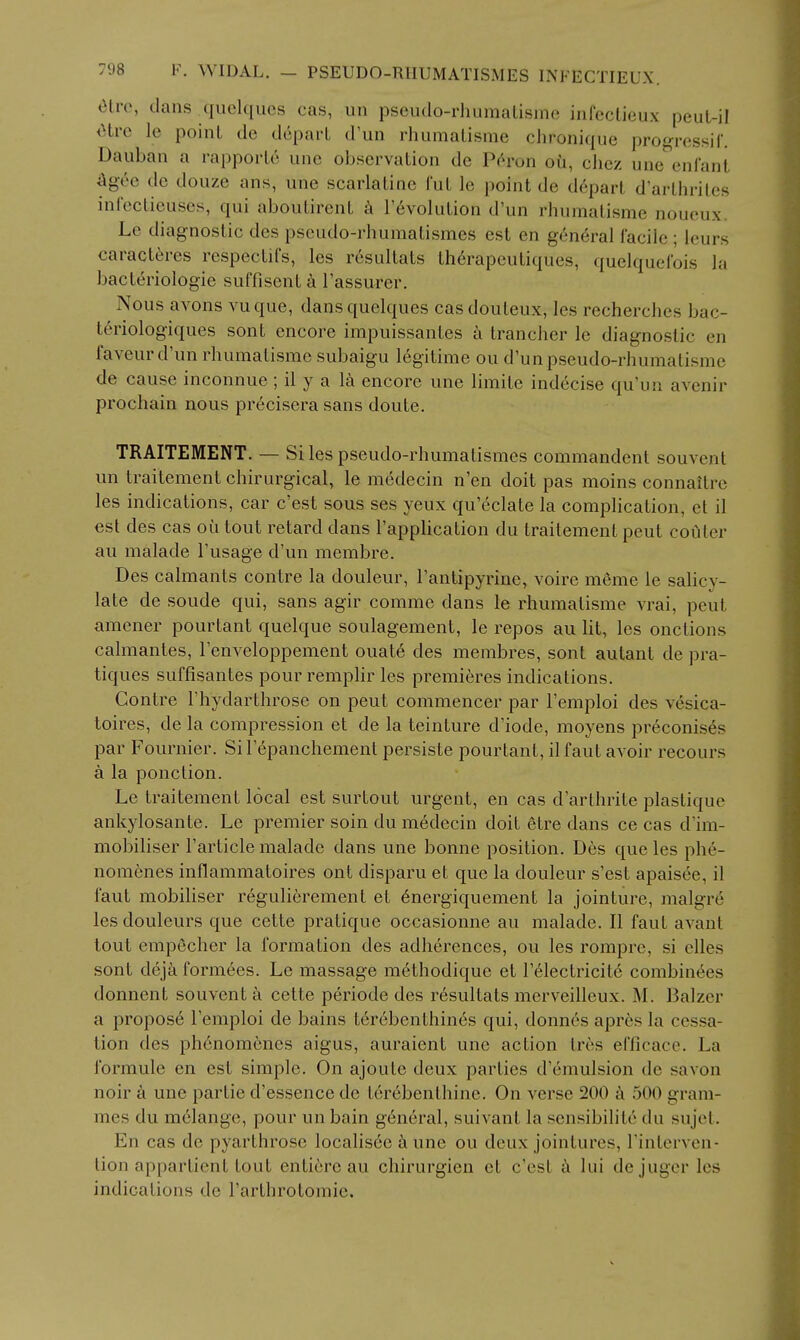 «ilre, clans ^qiielqucs cas, un pseiulo-rhumalisme iiifcctieux peul-il Otre le point de dcpai'L d'un rhumalisme chronique pro^ressif. Daiiban a rapporLc une observation de Ph'on oii, chez une'^enlant ^gee de douze ans, une scarlatine Tut le point de depart d'arthrites infectieuses, qui aboutirent k r6volution d'un rhumatisme noueux. Le diagnostic des pscudo-rhumatismes est en general facile ; leurs caracteres rcspectifs, les resultats Ih^rapeutiques, quelquefois la bacteriologie suffisent a I'assurer. Nous avons vuque, dansquelques casdouteux, les recherches bac- t6riologiques sont encore impuissanles a trancher le diagnostic en faveurd'un rhumatisme subaigu legitime ou d'unpseudo-rhumatisme de cause inconnue ; il y a la encore une limite indecise qu'un avenir prochain nous precisera sans doute. TRAITEMENT. — Si les pseudo-rhumatismcs commandent souvent un traitement chirurgical, le medecin n'en doit pas moins connaitre les indications, car c'est sous ses yeux qu'eclate la complication, et il est des cas oiitout retard dans Tapplication du traitement peut coQler au malade I'usage d'un membre. Des calmants contre la douleur, I'antipyrine, voire meme le salicy- late de sonde qui, sans agir comme dans le rhumalisme vrai, peut amener pourtant quelque soulagement, le repos au lit, les onctions calmantes, Tenveloppement ouate des membres, sont autant de pra- tiques suffisantes pour remphr les premieres indications. Contre I'hydarthrose on peut commencer par I'emploi des vesica- toires, de la compression et de la teinture d'iode, moyens pr6conises par Fournier. Si I'epanchement persiste pourtant, il faut avoir recours a la ponction. Le traitement local est surtout urgent, en cas d'arthrite plastique ankylosante. Le premier soin du medecin doit etre dans ce cas d'im- mobiliser I'article malade dans une bonne position. Des que les phe- noraenes inflammatoires ont disparu et que la douleur s'est apaisee, il i'aut mobiliser regulierement et 6nergiquement la jointure, malgre les douleurs que cette pratique occasionne au malade. II faut avant tout empecher la formation des adh6rences, ou les romprc, si elles sont deja fornixes. Le massage methodique et Telectricitd combin6es donnent souvent a cette periode des resultats mcrveilleux. M. IBalzer a propose I'emploi de bains t6r6benthin6s qui, donnes apres la cessa- tion des phcnomcncs aigus, auraient une action tres efficace. La formule en est simple. On ajoute deux parties d'emulsion de savon noir k une par tie d'essence de terebenthine. On verse 200 500 gram- mes du melange, pour un bain general, suivant la sensibilite dn sujet. En cas de pyarthrose localisee i\ une ou deux jointures, Finterven- tion appartient tout entiore au chirurgien et c'est a lui dejuger les indications de I'arthrotomie.