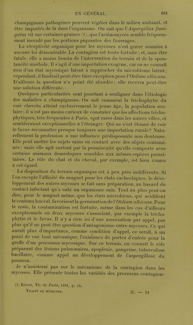 champignons palhogcncs poiivcnL Yeg6Lor dans Ic milieu ambianL, et olre impoiios cle la dans rorganismc. On sait que VAspergilliis fumi- yaliis vit sur cerlaines grainos (1), que raclinomyces semble frequem- mcnt inocule par les portions piquanlcs dcs fourrages. La r^ceplivite organiquc pour les mycoses n'est guere soumise ci aucune loi demonlrable. La contagion est loute fortuite ; et, sans 6lre I'atale, elle a moins besoin de Tintervention du terrain et de la spon- taneite morbide. II s'agit d'uneimportation exogcne, caronne connait rien d'un 6tat mycosique latent rapprocher du microbismc latent; cependant, il faudrait peut-etre faire exception pour rOic/mm albicans. D'aillcurs la question n'a point etc abordee; elle recevra peut-etre une solution difterente. Ouelques particularites sont pourtant a souligner dans I'etiologie des maladies a champignons. On sait comment la trichophytie du cuir chevelu atteint exclusivement le jeune Age, la population sco- laire; il n'est pas moins curieux de constater que les affections tricho- phytiques, tres frequentes a Paris, sgnt rares dans les autres villes, et sembleraient exceplionnelles a I'etranger. Qui ne s'est etonne de voir le favus reconnaitre presque toujours une importation rurale? Natu- rellement la profession a une influence predisposante non douteuse. Elle pent metlre les sujets sains en contact avec des objets contami- nes; mais elle agit surtout par la promiscuite qu'elle comporte avec certains animaux domestiques sensibles aux memes especes parasi- taires. Le role du chat et du cheval, par exemple, est bien connu a cet egard. La disposition du terrain organique est a peu pres indifferente. Si Ton excepte raffinite du muguet pour les etats cachectiques, le deve- loppement des autres mycoses se fait sans preparation, au hasard du contact infectant qu'a subi un organisme sain. Tout au plus peut-on dire, pour le muguet raeme, que les etais microbiens, qui acidifient le contenu buccal, favorisentla germination deVO'idiiim albicans. Pour le reste, la contamination est fortuite, mcme dans les cas d'ailleurs exceptionnels oii deux mycoses s'associent, par exemple la tricho- phytie et le favus. II n'y a rien ici d'une association par appel, pas plus qu'il ne pent 6tre question d'antagonisme entre mycoses. Ge qui aurait plus d'importance, comme condition d'appel, ce serait, k un point de vue tout mccanique, I'existence de portes d'entree pour la greffe d'un processus mycosique. Sur ce terrain, on connait le rOle pr^parant des lesions pulmonaires, apoplexie, gangrene, tuberculose bacillaire, comme appel au developpement de I'aspergillose du poumon. .Ic n'insisterai pas sur le mdcanisme de la contagion dans les mycoses. Elle presente toutes les variet6s des processus contagion- (1) Rknon, Th. de Paris, 1893, p. 45. ThAITB de MliDECINE. II. — 51