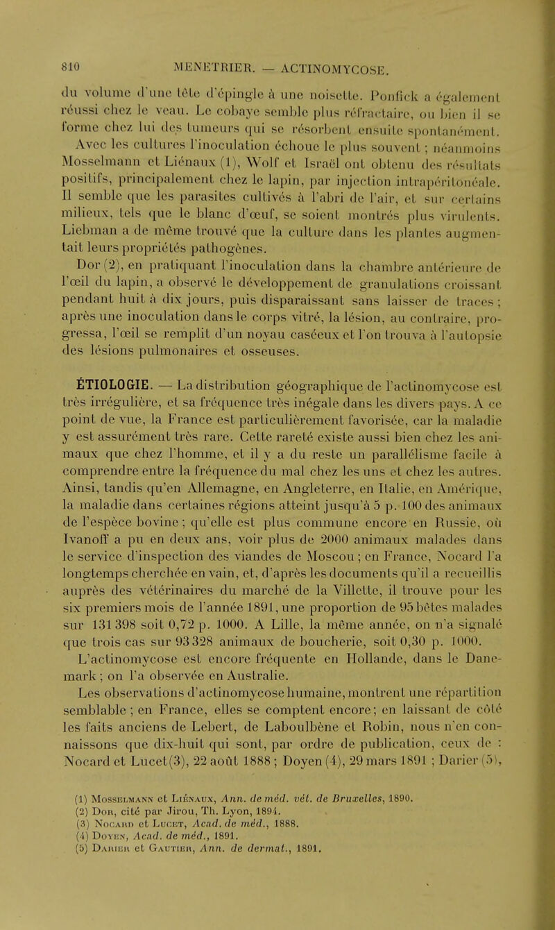 du volume d'unc l6Le d epinglc k une noiscLlc. l^oiifick a egaleinenl r6ussi chez Ic veau. Le cobaye semblc plus riMVactairc, ou bien il se forme chez lui dcs Luuieurs qui se r6sorbciil ensuile sponlanrment. Avcc les cultures rinoculation 6chouc le plus souvenL; neanmoins Mossclmann eL Lienaux(l), Wolf cL Israel ont oblenu dcs rcsullats posilifs, principalemcnt chez le lapin, par injection intrapc'-ritoneale. II semble que les parasites cultiv6s a I'abri de I'air, et sur certains milieux, tels que le blanc d'oeuf, se soient montr6s plus virulents. Liebman a de meme trouve que la culture dans les plantes augmen- tait leurs proprieles pathogenes. Dor (2), en praliquant Tinoculation dans la chambre anterieure de I'ceil du lapin, a observ6 le developpement de granulations croissant pendant huit a dix jours, puis disparaissant sans laisser de traces; apres une inoculation dansle corps vitre, la lesion, au contraire, pro- gressa, I'oeil se remplit d'un noyau caseeuxetFon trouva a Taulopsie des lesions pulmonaires et osseuses. fiTIOLOGIE. — La distribution geographique de I'actinomycose est tres irreguliere, et sa frequence tr6s inegale dans les divers pays. A cc point de vue, la France est particulierement favorisee, car la maladie y est assurement tres rare. Cette rarete existe aussi bien chez les ani- maux que chez Fhomme, et il y a du reste un parallclisme facile a comprendre entre la frequence du mal chez les uns et chez les autres. Ainsi, tandis qu'en AUemagne, en Angleterre, en Italic, en Amerique, la maladie dans certaines regions atteint jusqu'a 5 p. 100 des animaux de I'esp^ce bovine; qu'elle est plus commune encore en Russie, oil Ivanoff a pu en deux ans, voir plus de 2000 animaux malades dans le service d'inspection des viandes de Moscou ; en France, Nocard I'a longtemps cherchee en vain, et, d'apres les documents qu'il a recueillis aupres des veterinaires du marche de la Villette, il trouve pour les six premiers mois de I'annee 1891, une proportion de 95 betes malades sur 131 398 soit 0,72 p. 1000. A Lille, la meme ann^e, on ii'a signale que trois cas sur 93 328 animaux de boucherie, soit 0,30 p. 1000, L'actinomycose est encore frequente en Hollande, dans le Dane- mark ; on Fa observee en Australie. Les observations d'actinomycosehumaine,montrcnt une repartition semblable; en France, elles se comptent encore; en laissant de cote les faits anciens de Lebert, de Laboulbene et Robin, nous n'cn con- naissons que dix-huit qui sont, par ordrc de publication, ceux de : Nocard et Lucet(3), 22 aoiU 1888 ; Doyen (4), 29 mars 1891 ; Darier (5), (1) MossELMANN et LiENAUx, Aiiii. clc mdcl. vet. de Bruxelles, 1890. (2) Don, cite par Jirou, Th. Lyon, 189i. (3) NocAnn et Lucet, Acid, de mdd., 1888. (4) Doyen, Acad, de mid., 1891. (5) Daiueu et Gautieh, Ann. de dermal., 1891.