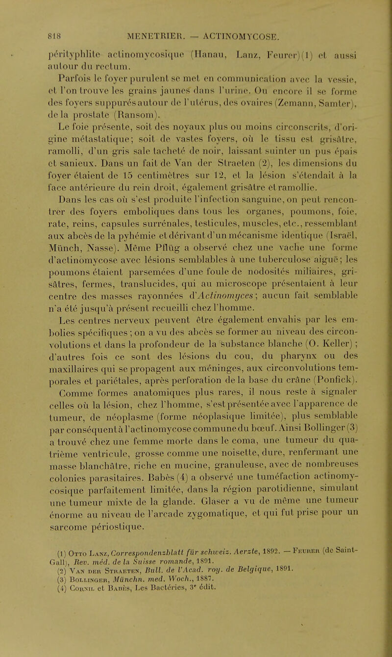 p^rilyphlilc acLinomycosiquc (Ilanau, Lanz, Feuror)(l) el aussi aulour du roclum. Parfois Ic foyer purulent se met en communication avec la vessie, et Ton trouve les grains jaunes dans rurine. Ou encore il se forme des foyers suppur(^sautour de I'utc^rus, des ovaires (Zemann, Samter), dela prostate (Ransom). Le foie presente, soit des noyaux plus ou moins circonscrits, d'ori- gine metastatique; soit de vastes foyers, ou le tissu est grisStre, ramolli, d'un gris sale tachet6 de noir, laissant suinter un pus epais ct sanieux. Dans un fait de Van der Straeten (2), Ics dimensions du foyer 6taient de 15 centimetres sur 12, et la 16sion s'6tendait k la face ant6rieure du rein droit, egalement grisatre etramollie. Dans les cas oii s'est produite I'infection sanguine, on pent rencon- trer des foyers emboliques dans tons les organes, poumons, foie, rate, reins, capsules surrenales, testicules, muscles, etc., ressemblant aux abc^sde la pyhemie etd6rivantd'unm6canisme identique (Israel, Miinch, Nasse). Meme Ptliig a observ6 chez une vache une forme d'actinomycose avec 16sions semblables a une tuberculose aigue; les poumons etaient parsem^es d'une foule de nodosites miliaires, gri- satres, fermes, translucides, qui au microscope presentaient a leur centre des masses rayonnees d'Actinomyces; aucun fait semblable n'a etc jusqu'a present recueilli chez I'homme. Les centres nerveux pen vent Otre egalement envahis par les em- bolics specifiques ; on a vu des abces se former au niveau des circon- volutions et dans la profondeur de la substance blanche (0. Keller); d'autres fois ce sont des lesions du cou, du pharynx ou des maxillaires qui se propagent aux meninges, aux circonvolutions tem- porales et pari6tales, apres perforation dela base du crSne (Ponfick). Comme formes anatomiques plus rares, il nous reste a signaler celles ou la lesion, chez I'homme, s'est presentee avec Tapparence de tumeur, de nc^oplasme (forme neoplasique limitee), plus semblable par consequent a I'actinomycose commune du boeuf. Ainsi Bollinger (3) atrouv6 chez une femme morte dans le coma, une tumeur du qua- trieme ventricule, grosse comme une noisette, dure, renfermant une masse blanchfdre, riche en mucine, granuleuse, avec de nombreuses colonies parasitaires. Babes (4) a observ6 une tumefaction actinomy- cosique parfaitement limitc^e, dans la rt^gion parotidienne, simulant une tumeur mixte de la glande. Glaser a vu de meme une tumeur enorme au niveau de I'arcade zygomatique, ct qui fut prise pour un sarcome periostique. (1) Otto Lanz, Correspondenzblatl fur schweiz. Aerzte, 1892. - Feurer (de Saint- Gallj, Rev. med. de la Suisse romande, 1801. (2) Van der Straeten, Bull, de I'Acad. roij. de Delgique, 1891. (3) Bollinger, Miinchn. med. Woch., 1887. (4) CouML cL Bares, J.es Bactcries, 3 edit.