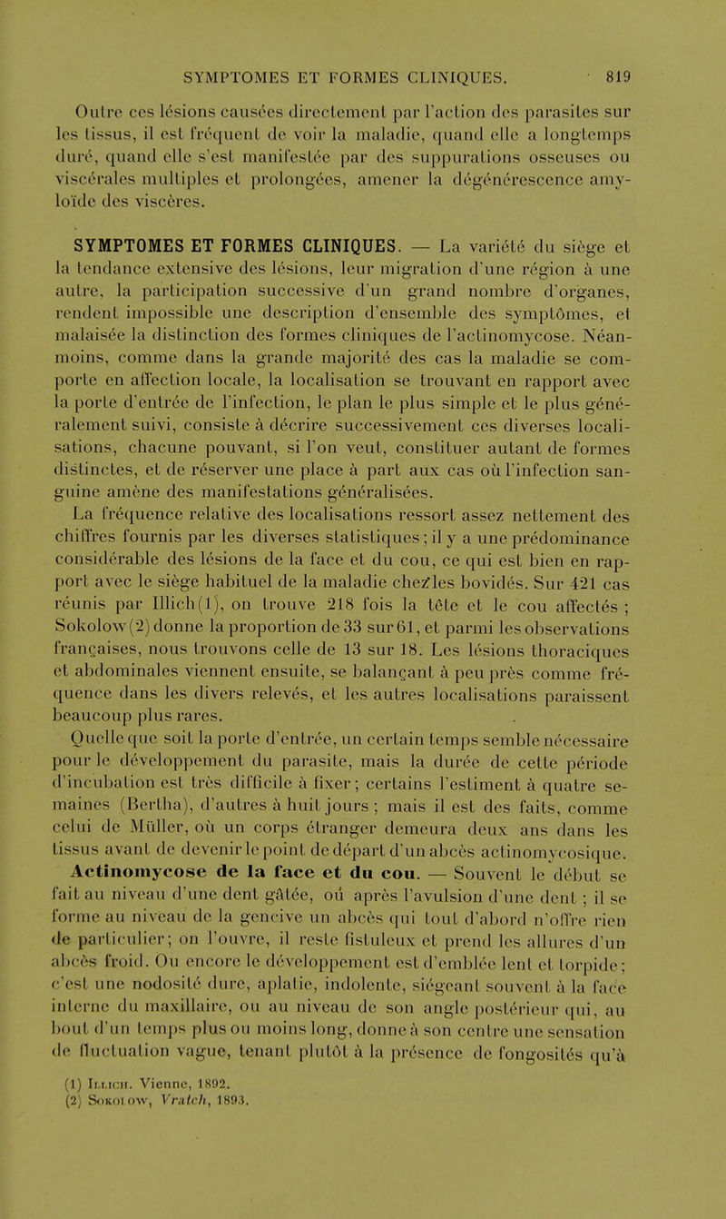 Outre CCS lesions caustics dircclcmcnt par Faction des parasites sur les tissus, il est Irequent de voir la maladie, qiiand die a longtcmps dm'6, quand ellc s'est manifestee par des suppurations osseuses ou viscerales multiples et prolong-6es, amener la degenerescence amy- loide des visceres, SYMPTOMES ET FORMES CLINIQUES. — La vari6t6 du si6ge et la tendance extensive des lesions, leur migration d'une region h une autre, la participation successive d'un grand nombre d'organes, rendent impossible une description d'ensemble des symptomes, et malaisee la distinction des formes cliniques de Tactinomycose. Nean- moins, comme dans la grande majorite des cas la maladie se com- porte en affection locale, la localisation se trouvant en rapport avec la porte d'entree de I'infection, le plan le plus simple et le plus gene- ralement suivi, consiste a decrire successivement ces diverses locali- sations, chacune pouvant, si Ton veut, constituer autant de formes distinctes, et de r^server une place a part aux cas ou I'infection san- guine amene des manifestations g6n(^ralisees. La frequence relative des localisations ressort assez nettement des chilTres fournis par les diverses statistiques; il y a une predominance considerable des lesions de la face et du cou, ce qui est bien en rap- port avec le siege habituel de la maladie chezfles bovides. Sur 421 cas reunis par Illich(l), on trouve 218 fois la tete et le cou affectes ; Sokolow(2) donne la proportion de 33 sur61, et parmi les observations francaises, nous trouvons celle de 13 sur 18. Les lesions thoraciques et abdominales viennent ensuite, se balangant a peupres comme fre- quence dans les divers releves, et les autres locabsations paraissent beaucoup plus rares. Quelle que soit la porte d'cntree, un certain temps semble necessaire pour le d6veloppement du parasite, mais la duree de cette periode d'incubation est tres difficile a fixer; certains Testiment a quatre se- maines (Bertha), d'autres a huit jours ; mais il est des faits, comme celui de Miiller, on un corps etranger demeura deux ans dans les tissus avant de devenirle point de depart d'unabces actinomycosique. Actinomycose de la face et du cou. — Souvent le debut se fait au niveau d'une dent gatee, ou apres I'avulsion d'une dent ; il se forme au niveau de la gencive un abces qui tout d'abord n'oiTre ricn de particulier; on I'ouvre, il reste fistuleux et prend les allures d'un abces froid. Ou encore le developpement est d'emblee lent et torpide; c'est une nodosit6 dure, aplatie, indolente, si6geant souvent a la face interne du maxillairc, ou au niveau de son angle postt^ricur qui, au bout d'un temps plus ou moins long, donne a son centre une sensation de lluctuation vague, tenant plutot k la presence de fongosit^s qu'^k (1) lu.rcH. Viennc, 1892. (2) SoKoiow, Vralch, 1893.