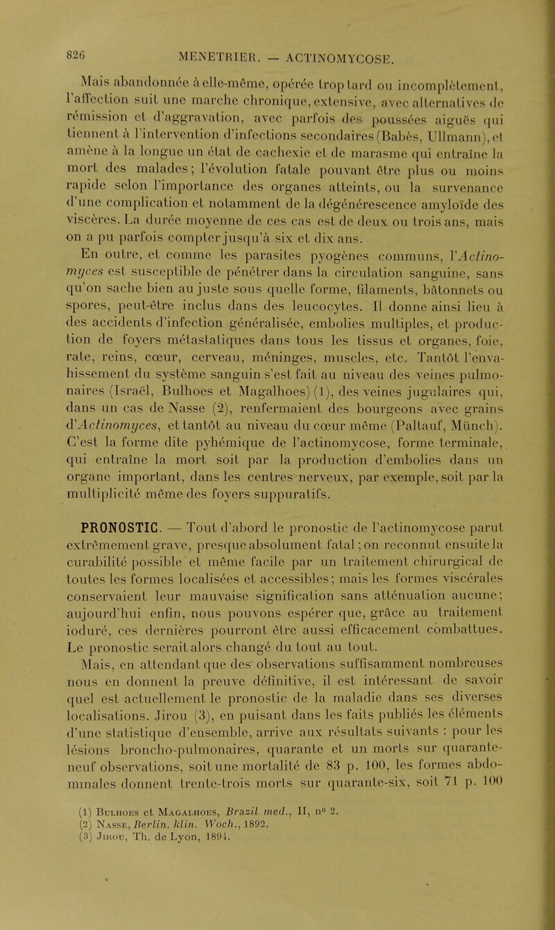 ^ Mais abantlonneei\elle-m6me, operee Lroptard ou incomplelement, raffeclion suit iine marche chronique, extensive, avec alternatives de rt^mission et d'aggravation, avec parfois des pouss^es aigues qui licnnent Tintervention d'infections secondaires (Babes, Ullmann),el am^^ne ^ la longue un 6iat de cachexie et de marasmc qui entraine la mort des maladcs; revolution fatale pouvant 6tre plus ou moins rapide selon Fimportance des organes atteints, ou la survenance d'une complication et notamment de la d6g6n6rescence amyloide des visc^res. La duree moyenne de ces cas est de deux ou troisans, mais on a pu parfois compter jusqu'a six et dix ans. En outre, et comme les parasites pyogenes communs, VActino- myces est susceptible de penetrer dans la circulation sanguine, sans qu'on sache bien au juste sous quelle forme, fdaments, batonnets ou spores, peut-etre inclus dans des leucocytes. II donne ainsi lieu k des accidents d'infection g6neralis6e, embolics multiples, et produc- tion de foyers m^tastatiques dans tons les tissus et organes, foie, rate, reins, coeur, cerveau, meninges, muscles, etc. Tantdt Tenva- hissement du systeme sanguin s'est fait au niveau des veines pulmo- naires (Israel, Bulhoes et Magalhoes) (1), des veines jugulaires qui, dans un cas de Nasse (2), renfermaient des bourgeons avec grains d'Actinomyces, ettantot au niveau du coeur meme (Paltauf, Miinch). C'est la forme dite pyhemique de I'actinomycose, forme terminale,. qui entraine la mort soit par la production d'embolies dans un organe important, dans les centres nerveux, par exemple, soit par la multiplicite meme des foyers suppuratifs. PRONOSTIC. — Tout d'abord le pronostic de I'actinomycose parut extr^mementgrave, presqueabsolument fatal;on reconnut ensuitela curabilite possible et meme facile par un traitement chirurgical de toutes les formes localisees et accessibles; mais les formes viscerates conservaient leur mauvaise signification sans attenuation aucune; aujourd'hui enfin, nous pouvons esperer que, grace au traitement iodure, ces dernieres pourront etre aussi efficacemcnt combattues. Le pronostic serait alors change du tout au tout. Mais, en attendant que des observations suffisamment nombreuses nous en donnent la preuve definitive, il est interessant de savoir quel est actuellement le pronostic de la maladie dans ses diverses localisations. Jirou (3), en puisant dans les faits publics les elements d'une statistique d'enscmble, arrive aux resultats suivants : pour les lesions broncho-pulmonaires, quarante et un morts sur quarante- neuf observations, soit une mortalit6 de 83 p. 100, les formes abdo- mmales donnent trente-trois morts sur quarante-six, soit 71 p. 100 (1) Bulhoes et Magalhous, Brazil med., II, 11° 2. (2) Nasse, Berlin. Jdin. Woch., 1892. (3) Jiiuiu, Th. de Lyon, 189i.