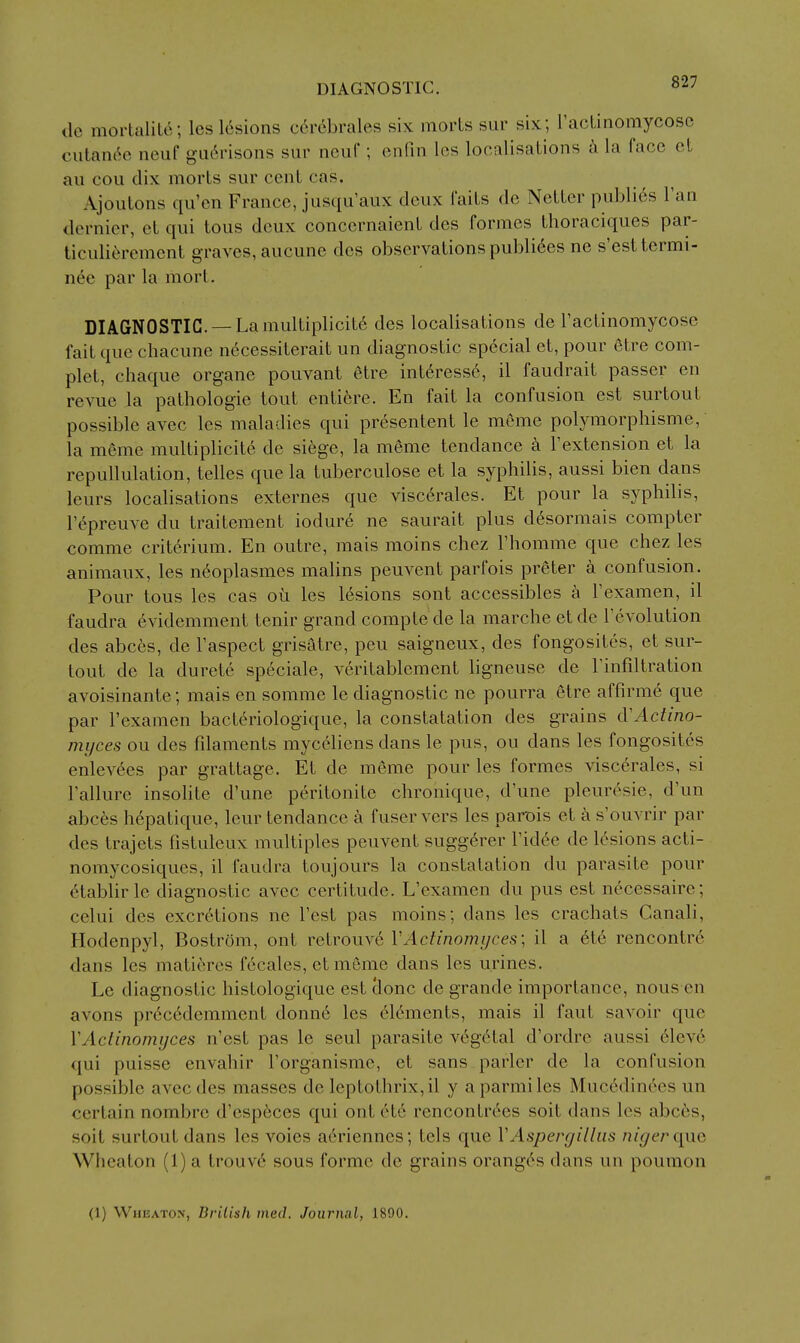 DIAGNOSTIC. de mortalite; les 16sions c6rcbrales six morts sur six; I'acLinomycosc cutan6e neuf gu6risons sur neuf; enfin los localisations la face ct ail cou dix morts sur cent cas. Ajoutons qu'en France, jusqu'aux deux faits do Nctter publi6s I'an dernier, et qui tons deux concernaient des formes thoraciques par- ticulierement graves, aucune des observations publi^es ne s'esttermi- n6e par la mort. DIAGNOSTIC —La multiplicit6 des localisations de I'actinomycose fait que chacune n6cessiterait un diagnostic special et, pour etre com- plet, chaque organe pouvant 6tre int6ress6, il faudrait passer en revue la pathologic tout entifere. En fait la confusion est surtout possible avec les maladies qui presentent le meme polymorphisme, la meme multiplicite de siege, la meme tendance k Fextension et la repullulation, telles que la tuberculose et la syphilis, aussi bien dans leurs localisations externes que viscdrales. Et pour la syphilis, I'epreuve du traitement iodure ne saurait plus d6sormais compter comme crit6rium. En outre, mais moins chez I'homme que chez les animaux, les n^oplasmes malins peuvent parfois preter a confusion. Pour tons les cas oii les lesions sont accessibles a Fexamen, il faudra evidemment tenir grand compte de la marche etde revolution des abces, de I'aspect grisatre, pen saigneux, des fongosites, et sur- tout de la durete speciale, veritablement ligneuse de Tinfiltration avoisinante; mais en somme le diagnostic ne pourra etre affirme que par I'examen bacteriologique, la constatation des grains tVActino- myces ou des fdaments myc61iens dans le pus, ou dans les fongosites enlev6es par grattage. Et de m6me pour les formes viscerales, si I'allure insolite d'une peritonite chronique, d'une pleuresie, d'un abces h^patique, leur tendance a fuser vers les parois et a s'ouvrir par des trajets fistuleux multiples peuvent sugg6rer I'id^e de 16sions acti- nomycosiques, il faudra toujours la constatation du parasite pour ^tablirle diagnostic avec certitude. L'examen du pus est necessaire; celui des excretions ne Test pas moins; dans les crachats Canali, Hodenpyl, Bostrom, out retrouv6 VActinomyces; il a ete rencontr6 dans les matieres fccales, et meme dans les urines. Le diagnostic histologique est clone de grande importance, nous en avons pr6c6demment donn6 les elements, mais il faut savoir que VActinomyces n'est pas le seul parasite vegetal d'ordre aussi eleve qui puisse envahir I'organisme, et sans parler de la confusion possible avec des masses de leptothrix,il y aparmiles Mucedinces un certain nombre d'esp6ces qui ont 6tc rencontr^es soit dans les abc6s, soit surtout dans les voies aeriennes; tels que VAspergillus niger qi\Q Wheaton (1) a trouv6 sous forme de grains oranges dans un pouraon