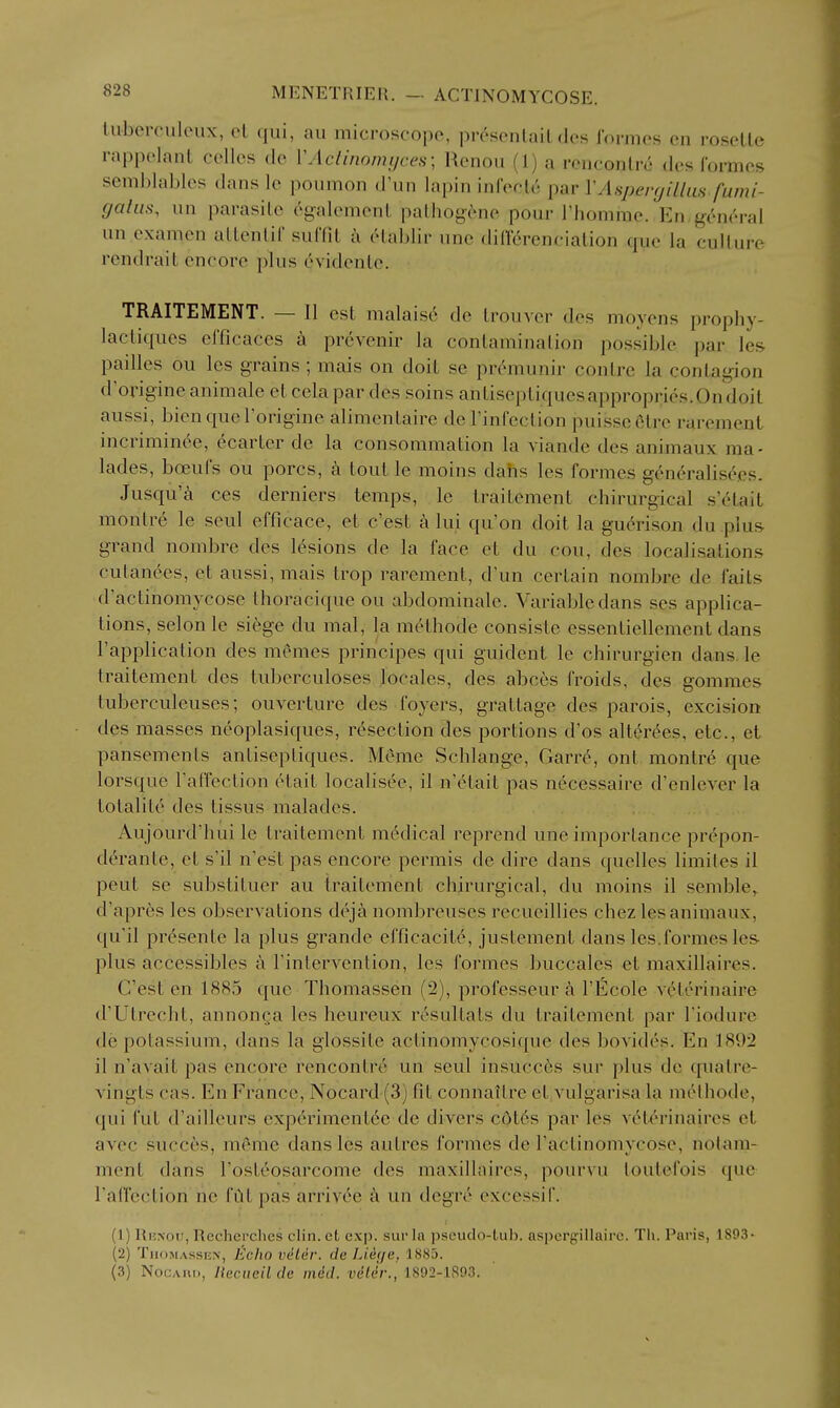 liiberculeux, el qui, an microscope, pr^senlail des rormes en rosetle rappelanl cellos de VActinomijces; Renou (1) a renconlr6 des Ibrmes semblaliles dans Ic poumon d'un lapin infeclc par VAspergillus fumi- gahis, un parasite egalemenl palhogene pour riionime. En,g(:'n(''ral un examen aUenlil sulTiL a elablir une dilTcrencialion que la culture rendrait encore plus cHidenle. TRAITEMENT. — II est malais6 de trouver des moyens prophy- lacliques efficaces a prevenir la contamination possible par les pailles ou les grains; mais on doil se prc'-munir contre la contagion d'origine animale et cela par des soins antiseptiquesappropries.Ondoil aussi, bienquerorigine alimenlaire dcTinfection puissefttre rarement incrimint'e, ecarter de la consommation la viande des animaux ma- lades, boeufs ou pores, a tout le moins dahs les formes g(^'n^'ralisecs. Jusqu'a ces derniers temps, le traitement chirurgical s'dtait montre le seul efficace, et c'est a lui qu'on doit la guc^rison du plus grand nombre des lesions de la face et du cou, des localisations cutanees, et aussi, mais trop rarement, d'un certain nombre de fails d'actinomycose thoracique ou abdominale. Variable dans ses applica- tions, selon le siege du mal, la methode consiste essentiellement dans I'application des memes principes qui guident le chirurgien dans, le traitement des tuberculoses locales, des abces froids, des gommes tuberculeuses; ouverture des foyers, grattage des parois, excision des masses ncoplasiques, resection des portions d'os alt^rees, etc., et pansements antisepliques. M^me Schlange, Garre, out montre que lorsque raffection etait localisee, il n'etait pas necessaire d'enlever la totalilc des tissus malades. Aujourd'hui le traitement mc'dical reprend une importance prepon- derante, et s'il n'est pas encore permis de dire dans quelles limites il pent se substituer au traitement chirurgical, du moins il semble,. d'apres les observations deja nombreuses recueillies chez les animaux, qu'il presente la plus grande efficacite, justement dans les.formes les plus accessibles a Fintervention, les formes buccales et maxillaires. C'est en 1885 que Thomassen (2), professeur a I'Ecole veterinaire d'Utrecht, annonga les heureux resultats du traitement par I'iodurc de potassium, dans la glossite actinomycosique des bovides. En 1892 il n'avait pas encore rencontre un seul insucc6s sur plus de quatre- vingts cas. En France, Nocard (3) fit connaitre et vulgarisa la methode, qui fut d'ailleurs experimentee de divers c0t6s par les veterinaires et avec succes, m(>me dans les auLres formes de I'actinomycose, nolam- ment dans Tosteosarcome des maxillaires, pourvu toutefois que raffection ne fCit pas arrivc^e a un degrc excessif. (1) RuNon, Rechcrchcs clin. et e.xp. sur In ]5seuclo-Lub. aspergillaire. Th. Paris, 1893- (2) TiiOMAssEX, Echo veter. de Lieye, 1885. (3) NocAnn, liecueil de mid. viUr., 1892-:lS93.