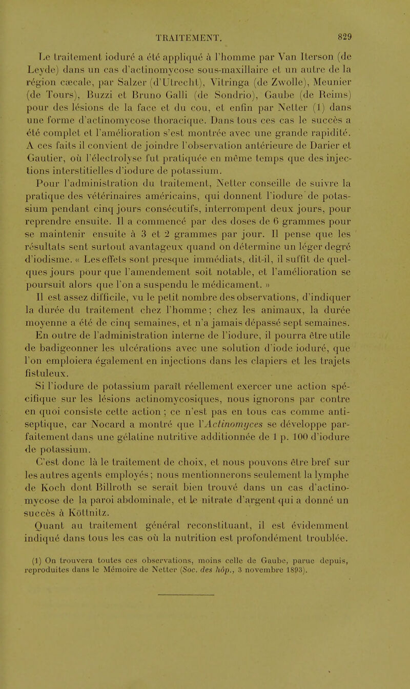 Le Irailemcnl iotlurc a cl6 applique a riiommc par Van ILcrson (do Leyde) dans un cas d'aclinomycosc sous-maxillairc cL un autre de la region cjBcale, par Salzer (d'UlrechL), Vilringa (de Zwolle), Meunier (de Tours), Buzzi et Bruno Galli (de Sondrio), Gaube (de Reims) pour des lesions de la face et du cou, et en fin par Netter (1) dans une forme d'actinomycose thoracique. Dans tous ces cas le succis a ^t6 complet et ramelioralion s'est montrc'e avec une grande rapidit6. A COS faits il convient de joindre Tobservation anterieure dc Darier et Gautier, oil releclrolyse fut pratiquee en meme lemps que des injec- tions interstitielles d'iodure de potassium. Pour I'administration du traitemcnt, Netter conseille de suivre la pratique des v6t6rinaires americains, qui donnent I'iodure de potas- sium pendant cinq jours consecutifs, interrompent deux jours, pour reprendre ensuite. II a commence par des doses de 6 grammes pour se maintenir ensuite a 3 et 2 grammes par jour. II pense que les resultats sent surtout avantageux quand on determine un leger degre d'iodisme. « Lesefl'ets sont presque immediats, dit-il, il sulTit de quel- ques jours pour que Famendement soit notable, et I'amelioration se poursuit alors que Ton a suspendu le medicament. » II est assez difficile, vu le petit nombre des observations, d'indiquer la duree du traitement chez I'homme; chez les animaux, la duree moyenne a ete de cinq semaines, et n'a jamais depasse sept semaines. En outre de I'administration interne de I'iodure, il pourra 6tre utile de badigeonner les ulcerations avec une solution d'iode iodur6, que Ton emploicra egalement en injections dans les clapiers et les trajets fistuleux. Si I'iodure de potassium parait reellement exercer une action spe- cifique sur les lesions actinomycosiques, nous ignorons par contre en quoi consiste cette action ; ce n'est pas en tous cas comme anti- septique, car Nocard a montre que VActinomyces se d6veloppe par- faitement dans une gelatine nutritive additionn6e de 1 p. 100 d'iodure de potassium. G'est done la le traitement de choix, et nous pouvons etre bref sur les autres agents employes; nous mcntionnerons seulement la lymphe de Koch dont Billroth se serait bien trouve dans un cas d'actino- mycose de la paroi abdominale, et le nitrate d'argentqui a donne un succ6s ci Kottnitz. Quant au traitement gen6ral reconstituant, il est 6videmment indiqu6 dans tous les cas oii la nutrition est profondement troublee. (1) On trouvera toutes ces observations, moins celle de Gaube, parue depuis, reproduites dans le Memoirc de NeLler (Soc. des hop., 3 novembre 1893).