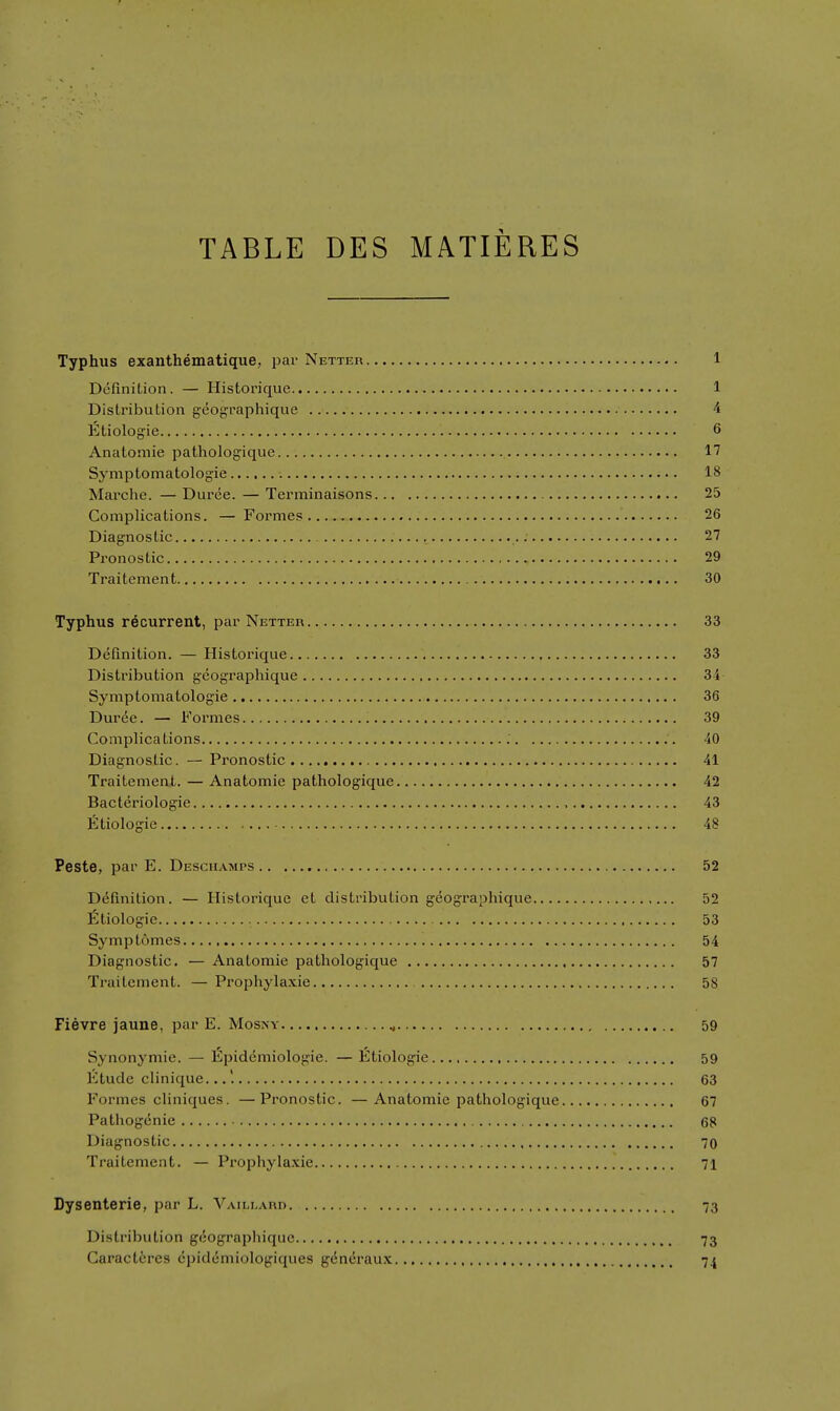 TABLE DES MATIERES Typhus exanthematique, par Netter 1 Definition. — Historique 1 Distribution geographique 4 Etiologie 6 Anatomie pathologique 17 Symptomatologie 18 Mai'che. — Diiree. — Terminaisons 25 Complications. — Formes 26 Diagnostic 27 Pronostic 29 Traitement 30 Typhus recurrent, par Netteu 33 Definition. — Histoi'ique 33 Distribution gcographique 34 Symptomatologie 36 Duree. — Formes 39 Complications 40 Diagnostic. — Pronostic 41 Traitement. — Anatomie pathologique 42 Bacteriologie , 43 Ftiologie 48 Peste, par E. Deschamps 52 Definition. — Historique et distribution geographique 52 l5tiologie 53 Symptomes 54 Diagnostic. — Anatomie pathologique 57 Traitement. — Prophylaxie 58 Fievre jaune, par E. Mosny ^ 59 Synonymic. — lilpidemiologie. — liltiologie 59 Etude clinique... 63 Formes cliniques. —Pronostic. —Anatomie pathologique 67 Pathogenic 68 Diagnostic 70 Traitement. — Prophylaxie 71 Dysenterie, par L. Vaillahd 73 Di.stribution giiographique 73 Caractires cpid(5miQlogiques g^neraux 74