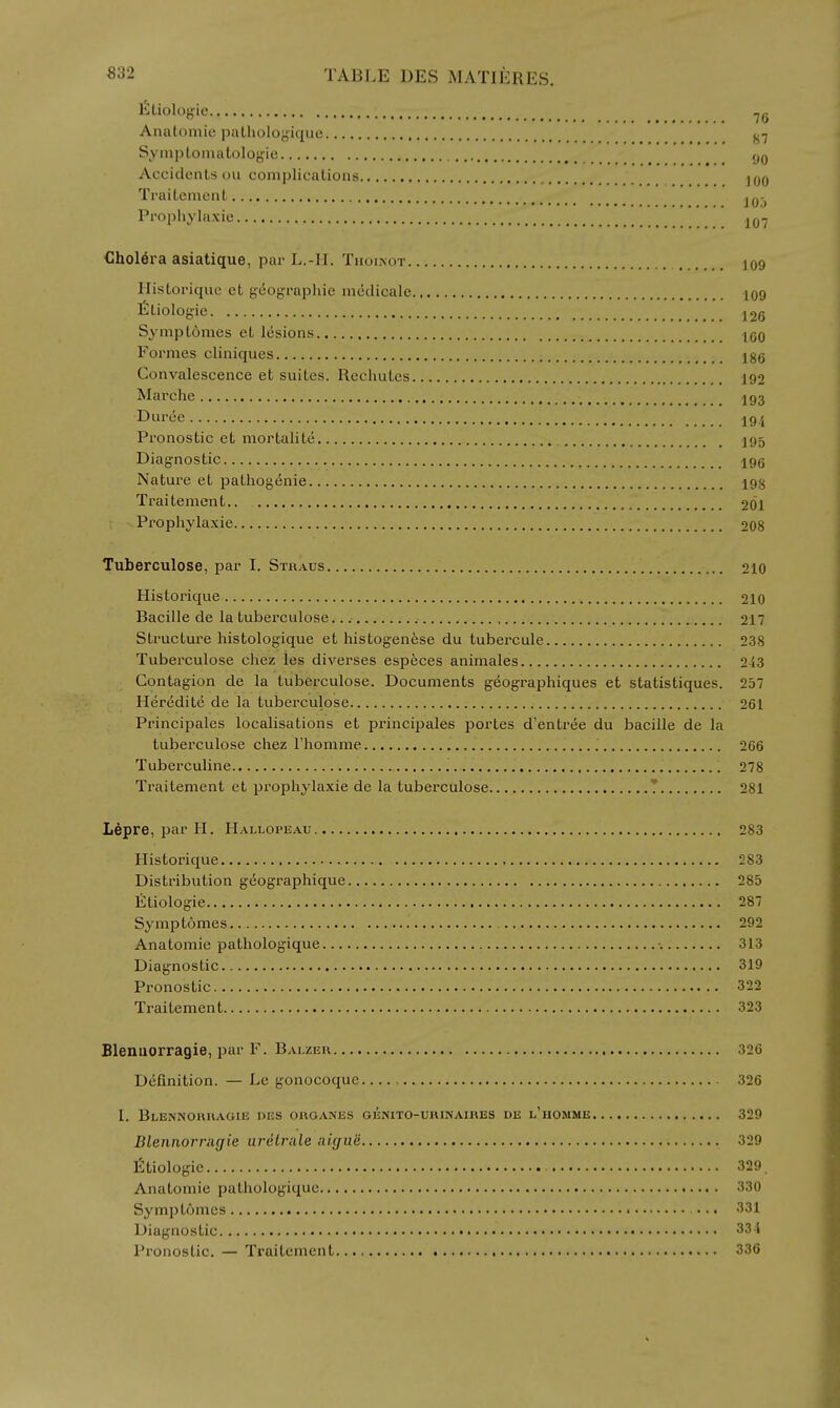 Etiologie Anatomic paLholoyique j^-j Symptomatologie Accidents ou complications jjjq Traitement j^j-^ Prophylaxie €holera asiatique, par L.-II. Tnoi.NOT 109 Historiqne et gco{jraphie medicale 109 Etiologie 126 Sympt6mcs et lesions IgO Formes cliniques Igg Convalescence et suites. Rechutes 192 Marche 193 Duree 19.^ Pronostic et mortalite 195 Diagnostic 195 Nature et pathog{5nie 198 Traitement 201 Prophylaxie 208 Tuberculose, par I. Straus 210 Historique 210 Bacille de la tuberculose. 217 Structure histologique et histogenfese du tubercule 238 Tuberculose chez les diverses especes animates 2i3 Contagion de la tuberculose. Documents geographiques et statistiques. 257 Heredite de la tuberculose 261 Principales localisations et principales portes d'entree du bacille de la tuberculose chez Thonime 266 Tubei'culine 278 Traitement et prophylaxie de la tuberculose ' 281 L^pre, par H. Hallopeau 283 Historique 283 Distribution gdographique 285 Etiologie 287 Symp tomes 292 Anatomic pathologique 313 Diagnostic 319 Pronostic 322 Traitement 323 Blenuorragie, par F. Balzeu 326 Definition. — Le gonocoque , 326 I. BlENNORRAGIE DES ORGANES GENITO-URINAIRES DE l'HOMME 329 Blennorrugie iirdlrale aigue 329 Etiologie 329. Anatomic pathologique 330 Symptomes ... 331 Diagnostic 331 Pronostic. — Traitement 336