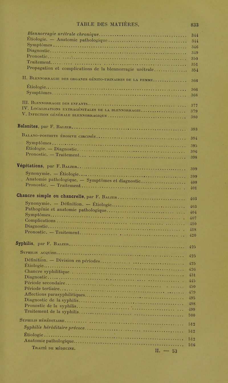 Blennorraf/ic iiretrale chronique 344 Ktioloiiie. Anatomic patholof^iqiic 344 Symptomes 345 349 Diaj,'nostic Pronoslic or;A 3d0 Traitement g-j^ Propagation et complications de la blennorragie urctrale 354 II. BlENNOBRAGIE DES ORGANES GENITO-URINAIRES DE LA FEMME 366 366 Symptomes HI. Blennorragie des enfants g.^.^ IV. Localisations extragenitales de la dlennorragie 379 V. Infection generale rlennorragique \ 3gQ Balanites, par F. Balzer BaLANO-POSTHITE erosive CIRCINEE gg^ Symptomes „„_ , . ^. o9o Ltiologie. — Diagnostic Pronostic. — Traitement ggg Vegetations, par F. Balzer ggg Synonymie. — Etiologie ggg Anatomic pathologique. — Symptomes et diagnostic 400 Pronostic. — Traitement • 401 Chancre simple ou chancrelle, par F. Balzer 403 Synonymie. — Definition. — Etiologie 403 Pathogenie et anatomic pathologique ^ ^ Symptomes Complications T^. 410 Diagnostic T3 ,. ; 418 Pronostic. — fraitcmcnt 420 Syphilis, par F. Balzer 425 Syphilis acquise 425 Definition. — Division en periodes fitiologie Chancre syphilitiquc Diagnostic Periode secondaire 450 Periode tertiaire 470 Affections parasyphilitiques ^ ^ Diagnostic de la syphilis Pronostic de la syphilis . Traitement de la syphilis. '^'^ 500 Syphilis hereditaire 512 Syphilis Mridilaire prdcoce. . . 512 Etiologie Anatomic pathologique T, , , 516 IRAITE DE MEDECINE. ,x 11. — 5J