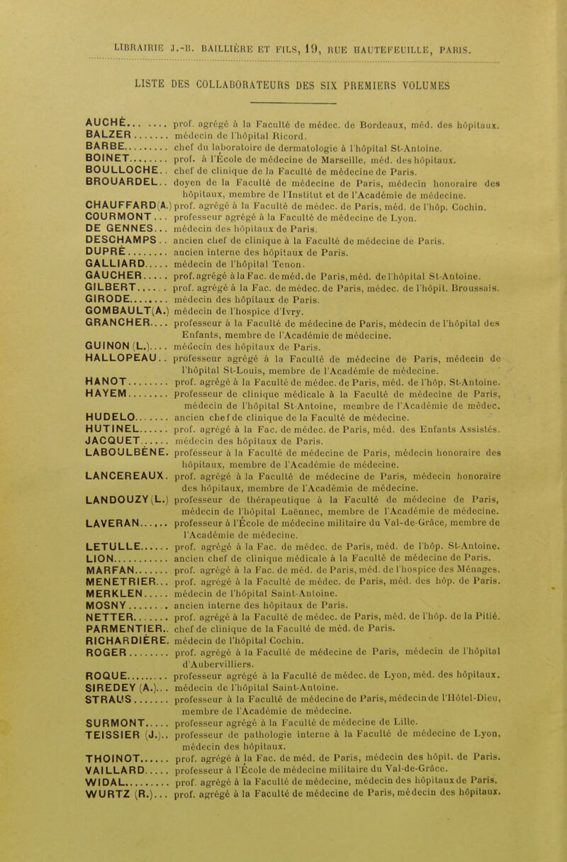 LIBRAIRIE J.-li. BAILLIEKK ET PJLS, 19, HUE HAUTEFEUILLB, PAKIS. L1STE DES COLLAUORATEURS DES SIX PREMIERS VOLUMES AUCHE prof. agrdgd a la Faculty de mddcc. de Bordeaux, mdd. des hdpilaux. BALZER mddecin de l'hdpital Ri cord. BARBE chef du laboratoire de dermalologie a l'hdpilal St-Anloine. BOINET prof, a l'Ecole de mddecine de Marseille, med. des hdpitaux. BOULLOCHE.. chef dc clinique de la Fa culle de m6decincde Paris. BROUARDEI— doyen de la Facultd de mddecine dc Paris, mddecin honoraire des hdpitaux, mcnibre de 1'Institut et de I'Academie de medecine. CHAUFFARD(A.) prof, agrege a la Faculle de medec. de Paris, med. de l'hdp. Cochin. COURMONT ... profcsscur agrege a la Facultd de medecine de Lyon. DE GENNES... medecin des hdpitaux de Paris. DESCHAMPS .. ancien chef de clinique a la Faculte de medecine de Pai i-. DUPRE ancien interne des hopilaux de Paris. GALLIARD medecin de l'hdpilal Tenon. GAUCHER prof.agregealaFac.dem6d.de Paris, med. de l'hdpilal Sl-Anloine. GILBERT...... prof, agrege a la Fac. de medec. de Paris, medec. de l'hdpit. Broussais. GIRODE medecin des hdpitaux de Paris. GOMBAULT(A.) medecin de l'hospice d'lvry. GRANCHER professeur a la Faculle de medecine de Paris, medecin de l'hdpital des Enfants, membre de I'Academie de medecine. GUINON (L.).... medecin des hopilaux de Paris. HALLOPEAU.. professeur agrege a la Faculle de medecine de Paris, medecin de l'hdpilal St-Louis, membre de I'Academie de medecine. HANOT prof, agrege a la Faculle de medec. de Paris, med. de l'hdp. St-Antoine. HAYEM professeur de clinique medicale a la Faculle de medecine de Paris, medecin de l'hdpital St-Antoine, membre de I'Academie de medec. HUDELO ancien chef de clinique de la Faculty de medecine. HUTINEL prof, agrdgd a la Fac. de medec. de Paris, mdd. des Enfants Assislds. JACQUET medecin des hdpitaux de Paris. LABOULBENE. professeur a la Faculle de medecine de Paris, medecin honoraire des hdpitaux, membre de I'Academie de medecine. LANCEREAUX. prof, agrdgd a la Faculte de mddecine de Paris, medecin honoraire des hopilaux, membre de I'Academie de medecine. LANDOUZY(L.) professeur de thdrapeulique a la Faculte de medecine de Paris, mddecin de l'hdpilal Ladnnec, membre de I'Academie de medecine. LAVERAN professeur a l'Ecole de mddecine mililaire du Val-de-Grace, membre de I'Academie de medecine. LETULLE prof, agrdgd a la Fac. de mddec. de Paris, mdd. de l'hdp. St-Anloine. LION ancien chef de clinique medicale a la Faculle de medecine de Paris. MARFAN prof, agrdgd a la Fac. de mdd. de Paris, mdd. de l'hospice des Menagcs. MENETRIER... prof, agrege a la Facultd de mddec. de Paris, mdd. des hop. de Paris. MERKLEN mddecin de l'hdpital Saint-Anloinc. MOSNY ancien interne des hdpitaux de Paris. NETTER prof, agrdgd a la Facultd de mddec. de Paris, mdd. de l'hdp. de la Pilid. PARMENTIER.. chef de clinique de la Faculle de med. de Paris. RICH AR DIERE. medecin de l'hdpital Cochin. ROGER prof, agrdgd a la Faculle de mddecine de Paris, mddecin de l'hdpilal d'Aubervilliers. ROQUE professeur agrdgd a la Facultd de medec. de Lyon, mdd. des hdpitaux. SIREDEY (A.)-- • mddecin de l'hdpilal Saint-Anloine. STRAUS professeur a la Facultd de mddecine de Paris, mddecin de l lldtel-Dieu, membre de I'Academie de mddecine. SURMONT professeur agrdgd a la Facultd de mddecine de Lille. TEISSIER (J.)-, professeur de palhologie interne a la Faculle de mddecine de Lyon, mddecin des hdpilaux. THOINOT prof, agregd a la Fac. de mdd. de Paris, mddecin des hdpil. de Paris. VAILLARD professeur a l'Ecole de mddecine mililaire du Val-de-Grace. WIDAL prof, agrdgd a la Faculle de mddecine, mddecin des hdpilaux de Paris. WURTZ (R.)... prof, agrdgd a la Facultd de mddecine de Paris, mddecin des hdpitaux.