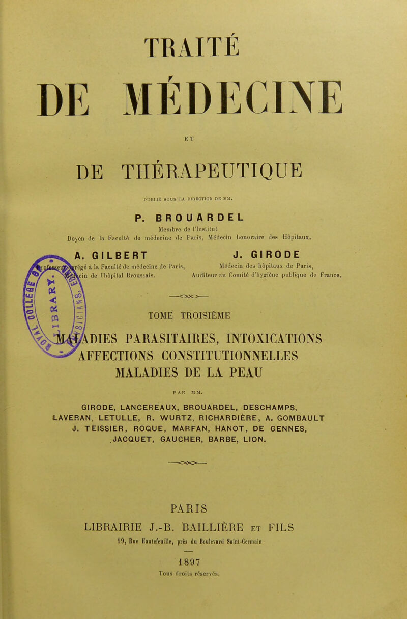 DE MEDECINE ET DE THERAPEUTIQUE PBBU4 SOUS I. A DinECTION DE JIM. P. BROUARDEL Mcmbre de l'lnslitut Doyen de la Faculle de medecine do Paris, Medecin honoraire des Hdpitaux. A. GILBERT J. GIRODE a la Facultd de medecine de Paris, Medecin des hopilaux de Paris, de 1'liopilal Rroussais. Audileur an Coniile d'liygiene publi.que de France. TOME TROISIEME 'ADIES PARASITAIRES, INTOXICATIONS AFFECTIONS CONSTITUTIONNELLES MALADIES DE LA PEAU PAR M M. GIRODE, LANCER EAUX, BROUARDEL, DESCHAMPS, LAVERAN, LETULLE, R. WURTZ, RICHARDIERE, A. GOMBAULT J. TEISSIER, ROQUE, MARFAN, HANOT, DE GENNES, .JACQUET, GAUCHER, BARBE, LION. PARIS LIBRAIRIE J.-B. BAILLIERE et FILS 19, Rue llaulefeuille, pics tlu Boulevard Sainl-Gcrmain 1897 Tous droils rrfservis.