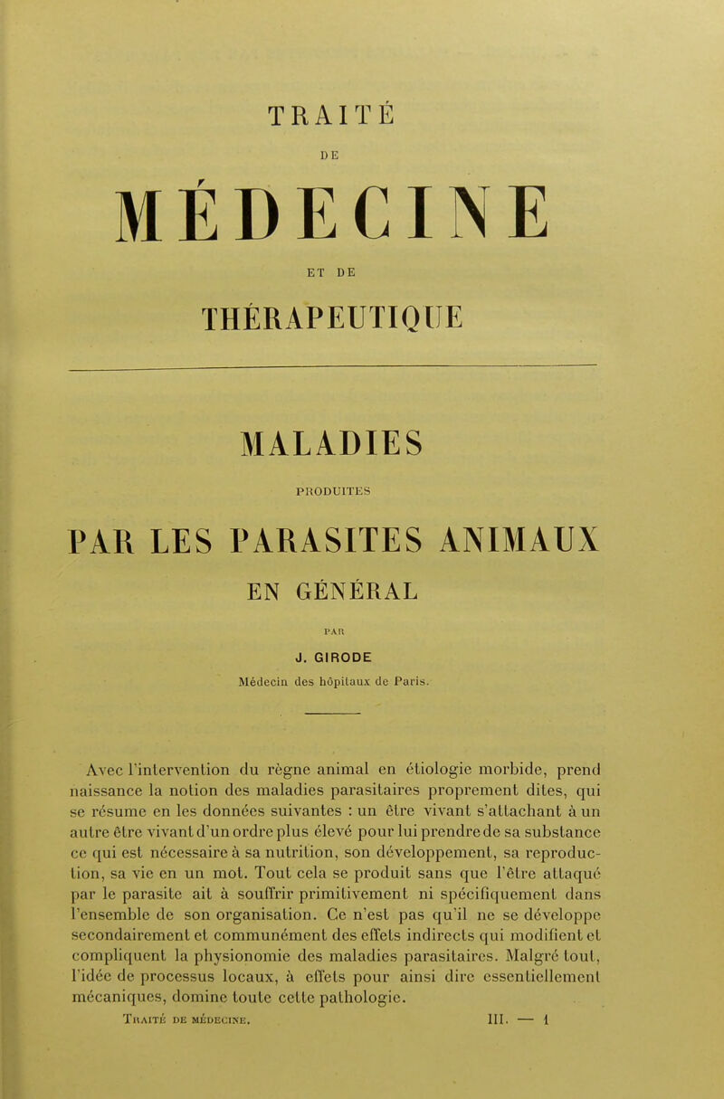 DE MEDECINE E T D E THERAPEUTIQUE MALADIES PR0DU1TES PAR LES PARASITES ANIMAUX EN GENERAL PAR J. GIRODE Medeciu des hopilaux de Paris. Avec l'intervenlion clu regne animal en etiologie morbide, prend naissance la notion des maladies parasitaires proprement dites, qui se resume en les donnees suivantes : un etre vivant s'allachant a un autre Stre vivant d'un ordre plus eleve pour lui prendre de sa substance cc qui est necessairea sa nutrition, son developpement, sa reproduc- tion, sa vie en un mot. Tout cela se produit sans que l'etre attaque par le parasite ait a souflrir primitivement ni specifiquement dans l'ensemble de son organisation. Ce n'est pas qu'il ne se developpe secondairement ct communement des effets indirects qui modificntet compliquent la physionomie des maladies parasitaires. Malgr6 tout, l'idee de processus locaux, a cfl'ets pour ainsi dire cssentiellemcnt mecaniques, dominc toute cette pathologic.