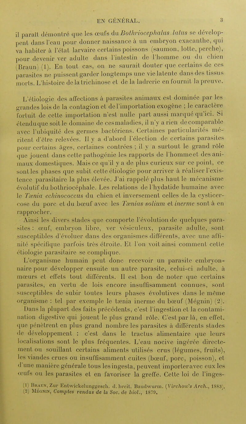 il paralt d&nontr<§ que les oeufs duBothrioceplialits lulus se ddvelop- pent dans I'eau pom- donner naissance a un embryon exacanthe, qui va habiter a l'6tat Larvaire certains poissons (saumon, loLLe, perche), pour devenir ver adulte dans l'intestin do l'liomme ou du chien Braun) (1). En loul cas, on ne saurait douter que certains de ces parasites no puisscntgarder Iongtemps line vielatente dansdes tissUs morts. L'histoire delatrichinose cL de la ladrerie enfournit lapreuve. L'etiologic des affections a parasites animaux est dominee par les grandes lois dc la contagion ct dcl'importation exogenic ; lc caraclere fortuit de cctte importation n'est nulle part aussi marque qu'ici. Si etenduque soitle domaine de cesmaladies, il n'y a rien decomparable avec l'ubiquile des germes bacleriens. Certaines parlicularites me- ritenl d^tre relevees. II y a d'abord lelection de certains parasites pour certains ages, certaines conlrecs ; il y a surtout le grand rdle que jouent dans cette palhogenie les rapports de riiommcel des ani- maux domestiques. Mais ce qu'il y a de plus curieux sur ce point, cc sontles phases que subit cette etiologie pour arriver a realiser l'exis- tence parasitairc la plus 61evee. J'ai rappele plus hauf le mecanisme evolulif du bothriocephale. Les relations de l hydatide humaine avec le Taenia echinococcus du chden et inversemcnt celles de la cyslicer- cose <lu pore et du bceuf avec les Tsenias solium et inerme sont a en rapprocher. Ainsi les divers slades que comporle revolution de quelques para- >ilcs : ceuf, embryon libre, ver vesiculcux, parasite adulte, sont susceptibles d'evoluer dans des organismes diflerenls, avec une affi- 11iI('■ specifique parfois tres efroite. Et Ton voit ainsi comment cello eliologie parasitaire se complique. L'organisme humain peut done recevoir un parasite cmbryon- naire pour developper ensuite un autre parasite, celui-ci adulte. a mccurs cf effets tout differents. It est bon de noter que certains parasites, en vertu de lois encore insuffisamment connues, sont susceptibles dc subir foutes leurs phases 6volutives dans le meme organisme : tel par exemple le tasnia inerme du bceuf (M6gnin) (2). Dans la plupart des faits precedents, e'est Fingestion ct la contami- nation digestive qui jouent le plus grand role. C'estparla, en efi'el. que ponelrent en plus grand nombre les parasites a differents stades Jo developpemcnt : e'est dans lc traetus alimcntaire que leurs localisations sont le plus frequenfes. L'cau nocive ingeree dirccte- ment on souillant certains aliments utilises crus (legumes, fruits), It s viandes crues ou insuffisamment cuites (bceuf, pore, poisson), el • rune manirre generale tous lesingesta, peuvcnl importer avec eux les ceufs ou les parasites et en t'avoriser la greffe. C<4te loi de Tinges- (1) Braun, Zur Entwickelunggesch. d.breifc. Baudvvurm. (Virchow's Arch., 1883). 2) Mbgnin, Compies rendusdc la Soc. de biol., 1879.