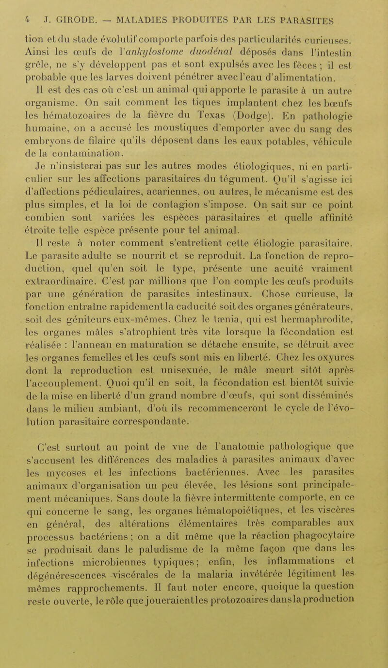 tion etdu stade evolutif comporte parfois des particularity curieuses. Ainsi les ceufs de lankt/loslome duodenal deposes dans I'intestin grele, ne s'y devcloppent pas et sont expulses avec les feces; il esl probable que les larves doivenl p6ne*trer avecl'eau d'alimentation. II est des cas oil e'est un animal qui apporte le parasite a un autre organisme. On sail comment les tiqucs implantent chez les boeufs les hematozoaires de la fievre du Texas (Dodge). En pathologie humaine, on a accuse les moustiques d'emporter avec du sang des embryonsde filaire qu'ils deposent dans les eaux potables, vehicule de la contamination. Je n'insisterai pas sur les autres modes 6tiologiques, ni en parti- culier sur les affections parasifaires du tegument. Ou'il sagisse ici d'affections pediculaires, acariennes, on autres, le mecanisme est des plus simples, et la loi de contagion s'impose. On sait sur ce point combien sont varices les especes parasilaires et quelle affinite etroite telle espece pr6sente pour tel animal. II reste a notcr comment s'entretient celte eTiologie parasitaire. Le parasite adulte se nourrit et se reproduit. La fonclion de repro- duction, quel qu'en soit le type, presente une acuile vraiment extraordinaire. C'est par millions que Ton compte les oeufs produits par une generation de parasites intcstinaux. Chose curieuse, la fonction entraine rapidcmentla caducite soit des organes generateurs. soil des genifeurs eux-memes. Chez le taenia, qui est hermaphrodite, les organes nifties s'atrophient tres vite lorsquc la fecondation est realisee : l'anneau en maturation se detache ensuite, se defruit avec les organes femelles etles ceufs sont mis en liberte. Chez lesoxyurcs dont la reproduction est unisexuee, le mftle meurt silot apres l'accouplement. Ouoi qu'il en soit, la fecondation est bientdt suivie de la raise en liberte d'un grand nombre d'eeufs, qui sont dissemines dans le milieu ambiant, d'oii ils recommenceront le cycle de Invo- lution parasitaire correspondanle. C'est surtout au point de vue de l anatomie pathologique que s'accusent les differences des maladies a parasites animaux d'avec les mycoses et les infections bacteriennes. Avec les parasites animaux d'organisation un peu elevee, les lesions sont principale- menf me'eaniques. Sans doute la fievre intermittente comporte, on ce qui concerne le sang, les organes hematopoietiques, ct les visceres en gen6ral, des alterations el6menlaires tres comparable^ aux processus bacteriens; on a dit memo que la r6action phagocytaire se produisait dans le paludisme de la memo facon que dans les infections microbiennes typiques; enfin, les inflammations el degenerescences viscerales de la malaria inveteree legitiment les memes rapprochements. II faut noter encore, quoiquc la question reste ouverte, lerOlc que joueraienllcs protozoaircs dans la production