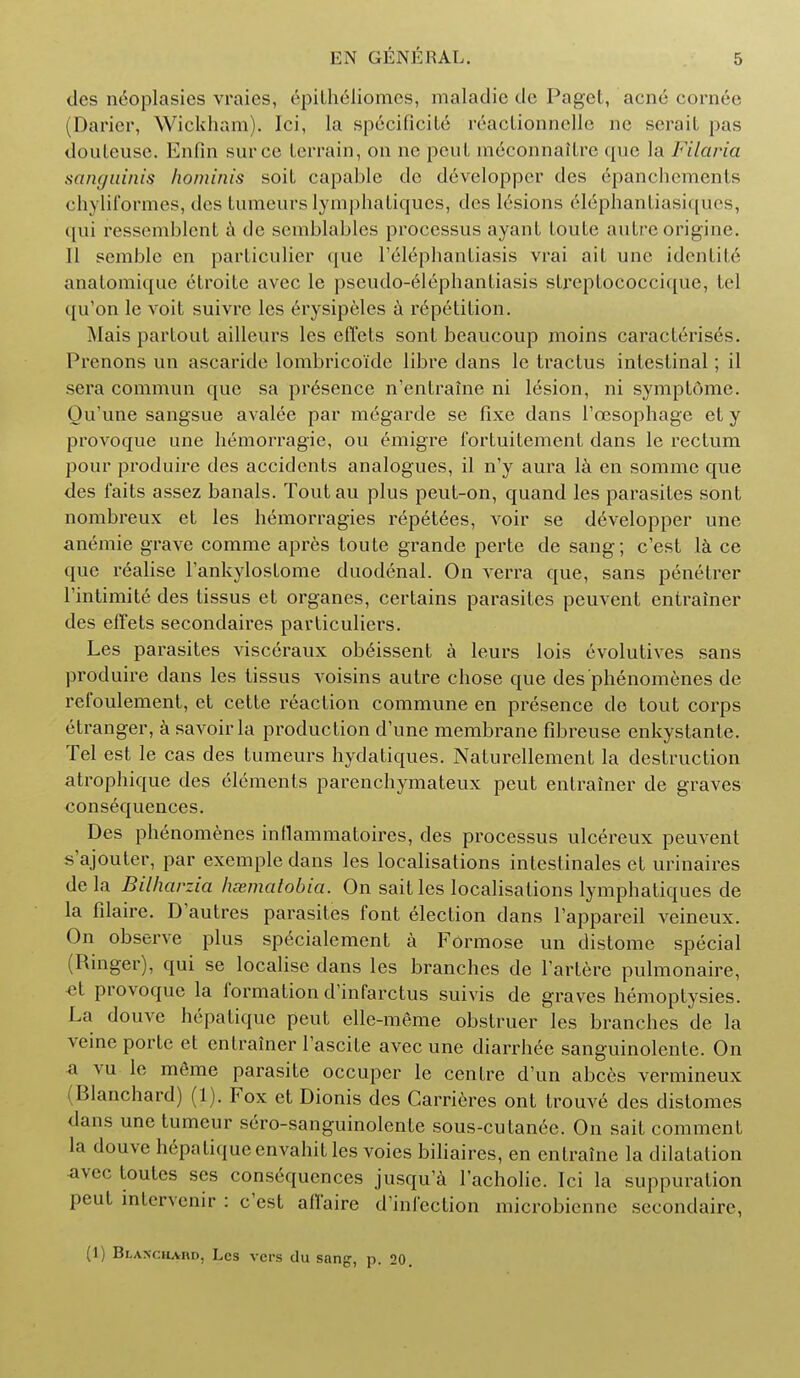 ties neoplasies vraies, epitheliomes, maladie dc Paget, acne cornee (Darier, Wickham). Ici, la specificite reactionnelle ne seraiL pas douleusc. Enfin surce terrain, on ne pent meconnaitre que la Filaria sanguinis hominis soit capable de dcveloppcr des epanchements chyliformes, des tumeurs Iymphatiqucs, des lesions elephantiasiques, qui ressemblcnt a dc scmblables processus ayant toute autre origine. 11 semblc en particulicr que l'elephantiasis vrai ait une identite anatomique etroite avec le pseudo-elephantiasis streptococcique, tel qu'on le voit suivre les 6rysipeles a r6petition. Mais partout ailleurs les effets sont beaucoup moins caracterises. Prenons un ascaride lombrico'idc libre dans le tractus intestinal; il sera commun que sa presence n'entraine ni lesion, ni symptome. Ou'une sangsue avalee par megarde se fixe dans l'oesophage et y provoque une hemorragie, ou emigre fortuitement dans le rectum pour produire des accidents analogues, il n'y aura la en somme que des faits assez banals. Toutau plus peut-on, quand les parasites sont nombreux et les hemorragies repetees, voir se developper une anemie grave comme apres toute grande perte de sang; e'est Ik ce que realise Tankylostome duodenal. On verra que, sans penetrer l'intimite des tissus et organes, certains parasites peuvent entrainer des effets secondaires pavticuliers. Les parasites visceraux obeissent a leurs lois evolutives sans produire dans les tissus voisins autre chose que des phenomenes de refoulement, et cette reaction commune en presence de tout corps etranger, a savoirla production d'une membrane fibreuse enkystante. Tel est le cas des tumeurs hydatiques. Naturellement la destruction atrophique des elements parenchymateux peut entrainer de graves consequences. Des phenomenes intlammatoires, des processus ulcereux peuvent s'ajouter, par exemplc dans les localisations inteslinales et urinaires dela Bilharzia heematobia. On sait les localisations lymphatiques de la filaire. D'autres parasites font election dans l'appareil veineux. On observe plus sp^cialement a Formose un distome special (Ringer), qui se localise dans les branches de Tartere pulmonaire, «t provoque la formation d'infarctus suivis de graves hemoptysies. La douvc hepatiquc peut elle-meme obstruer les branches de la veine porte et entrainer Fascite avec une diarrhee sanguinolente. On a vu le meme parasite occuper le centre d'un abces vermineux Hlanchard) (1). Fox et Dionis des Garrieres ont trouve des distomes dans une tumcur sero-sanguinolente sous-cutanec. On sait comment la douve hepatiqueenvahitles voies biliaires, en entraine la dilatation avec toutcs scs consequences jusqu'a l'acholie. Ici la suppuration peut intervenir : e'est affaire d'infection microbienne secondaire, (1) Blanchaiid, Lcs vers du sang, p. 20.