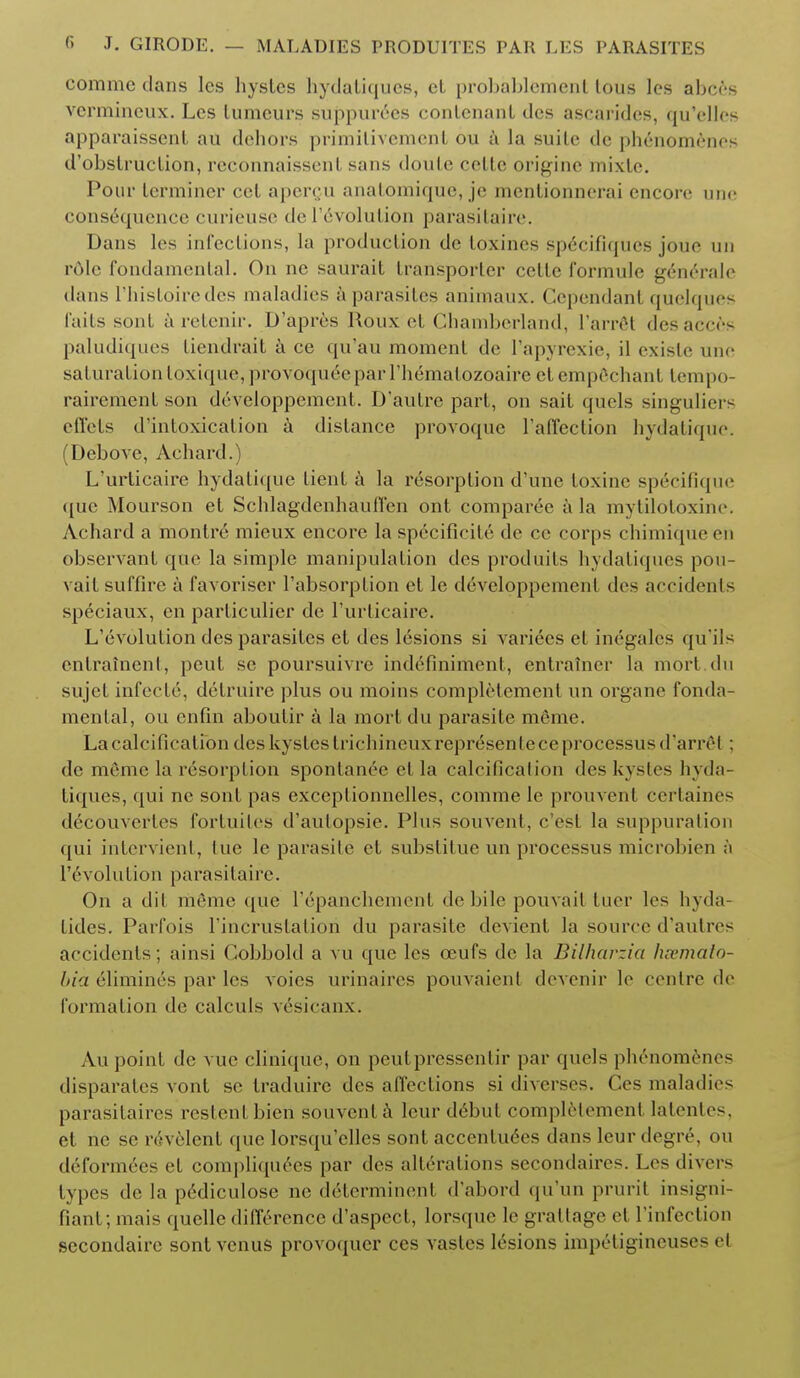 comme clans lcs hystcs hydaliqucs, cL probablemenl lous lcs abccs vcrmincux. Lcs lumcurs suppurees contenant tics ascarides, qu'elles apparaissent au dehors primitivement ou a la suite de phenomenes d'obstruclion, rcconnaisscnl sans doule eclte origine mixtc. Pour terminer eel apercu anal.oniique, je mcnlionnerai encore une consequence curieuse de Involution parasitaire. Dans lcs infections, la production de toxines specifiques joue un role fondamental. On ne saurait transporter cetle formule g6nerale <lans I'histoiredes maladies a parasites aniinaux. Cependant quelques raits sont aretenir. D'apres RouX et Chamberland, L'arrgt desacees paludiques Liendrait a ce qu'au moment de l'apyrexie, il cxislc une saturation toxique, provoqueeparl'he'matozoaire et emp6chant tempo- rairement son developpement. D'aulre part, on sait quels singuliers effets d'intoxication a distance provoque l'affection hydatique. (Debove, Aehard.) L'urticaire hydatique tient a la resorption d'une toxine sp6cifique que Mourson et Schlagdenhauffen ont comparee a la mytilotoxine. Aehard a montre mieux encore la specificity de cc corps chimiqueen observant que la simple manipulation des produils hydatiques pou- vail suffirc a favoriser l'absorption et le developpemenl des accidents speciaux, en particulier de l'urticaire. L'evolulion des parasites ct des lesions si variees et inegales qu'ils enlrainent, peut se poursuivre indefiniment, entrainer la mort.du sujet infecte, dctruire plus ou moins completement un organe fonda- mental, ou enfin aboutir a la mort du parasite meme. La calcification deskystes liichincuxrepresenlece processus* I 'arret ; de meme la resorption sponlanee el la calcification des kystes hyda- tiques, qui nc sonl pas exceplionnelles, comme le prouvent certaines d6c0uvertes fortuites d'aulopsie. Plus souvent, e'est la suppuration qui intervient, lue le parasite el substitue un processus microbien h Involution parasitaire. On a dit ni&ne que 1'epanchement do bile pouvait tuer les hyda- lides. Parfois l'incruslalion du parasite devient la source d'autres accidents; ainsi Gobbold a vu que lcs oeufs de la Biiharzia hsemato- bia elimines par les voics urinaircs pouvaienl devenir le centre de formation de calcuis vesicanx. \u point dc vuc cliniquc, on peutpressentir par quels phenomenes disparates vont sc traduirc des affections si diverses. Ces maladies parasitaires rcslentbien souvent a leur debut completement latentes, et nc se rivelent (pic lorsqu'ellcs sont acccnlu^es dans leur degre\ ou deformecs et compliquees par des alterations secondares. Les divers types de la pediculose ne dclerminent d'abord qu'un prurit insigni- fianl; mais quelle difference d'aspect, lorsque le grattage el l'infection sccondairc sont vcnus provoquer ces vastes lesions impetigineuses el