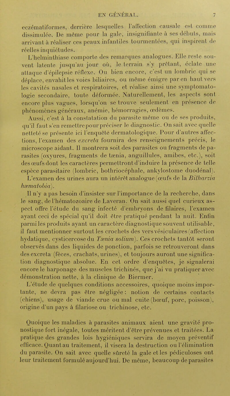 cczematiformes, dcrriere lesquelles rafTection causale es( comme dissimulee. Dc mdmc pour La gale, insignifiante a ses debuts, tnais arrivant a realiser ces peaux infantiles lourmenlees, qui inspireht de reelles inquietudes. L'tielminthiase comporlc des remarqucs analogues. Elle reste sou- vent latente jusqu'au jour oil, le terrain s'y prStant, eclate une attaque d'6pilepsie r&flexe. Ou bien encore, e'est un lombric qui se d6place, envahitles voies biliaires, ou m6me emigre par en haul, vers les cavilcs nasales ct respiraLoires, et realise airisi une symptomato- logie secondaire, loute d6formee. Naturellement, les aspects sonl encore plus vagues, lorsqu'on se trouve seulement en presence de phenomenes generaux, anemic, hemorragies, cedemes. Aussi, e'est a la conslatalion du parasite m6me ou de ses produits, qu'il faut s'en remettrepourpr6ciser le diagnostic. On sait avec quelle nettetese prSsente ici l'enquete dermatologique. Pour d'autres affec- tions, l'examen des excreta fournira des renseignements precis, le microscope aidant. II montrera soit des parasites ou fragments de pa- rasites (oxyures, fragments de t?enia, anguillules, amibes, etc.), soil desceufsdont les caracteres permeltrontd'induire la presence de telle espece parasitaire (lombric, bothriocephale, ankylostome duodenal). L'examen des urines aura un inleret analogue (ceufs de la Bilharzia hsematobia). II n'y a pas besoin d'insister sur l'imporlance de la recherche, dans le sang, deThematozoaire de Laveran. On sait aussi quel curieux as- pect offre l'etude du sang infecte d'embryons de filaires, l'examen ayant ceci de special qu'il doit 6tre pratique pendant la nuit. Enfin parmi les produits ayant un caractere diagnostique souvent utilisable, il faut mentionner surtout les crochets des vers vesiculates (affection hydatique, cysticercose du Taenia solium). Ces crochets tantot seront observes dans des liquides de ponclion, parfois se retrouveront dans des excreta (feces, crachats, urines), et toujours auront une significa- tion diagnostique absolue. En cet ordre d'enquetes, je signalerai encore le harponage des muscles trichines, que j'ai vu pratiquer avec demonstration nette, a la clinique de Biermer. L'etude de quelques conditions accessoires, quoique moinsimpor- lante, ne devra pas etre negligee: notion de certains contacts (chiens), usage de viande crue ou mal cuite(boeuf, pore, poisson), origine d'un pays a fdariose ou trichinose, etc. Quoique les maladies a parasites animaux aient une gravite pro- nostique fort inegale, toutes meritent d'etre pr^venues et trail6es. La pratique des grandes lois hygieniques servira de moyen preventif efficace. Quantau traitement, il visera la destruction ou l'elimination du parasite. On sait avec quelle sfirete la gale etles pediculoses ont leur traitement formul6aujourd'hui. De mOmc, beaucoup de parasites