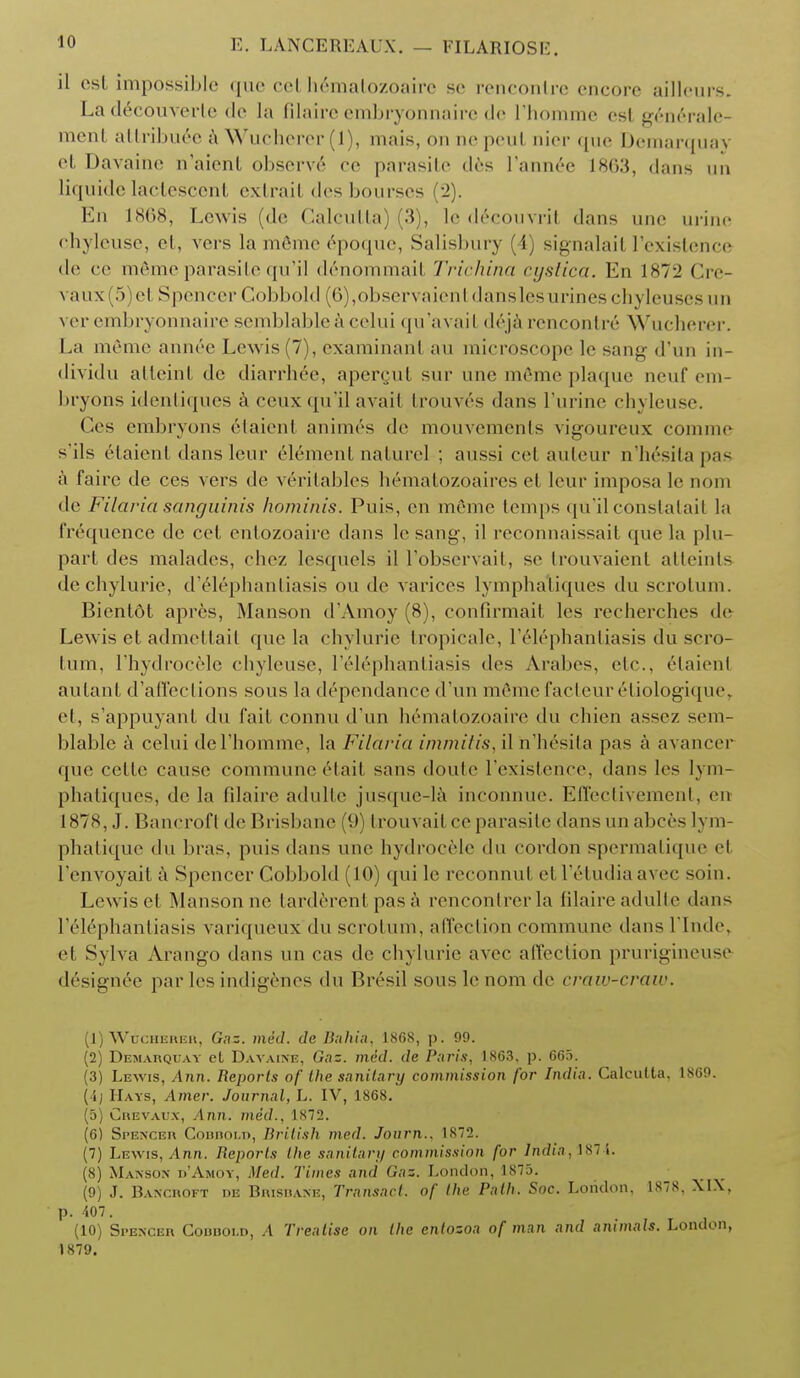 11 csl impossible que eel hcmalozoaire se rencontre encore ailleurs. La decouverte de la filaire embryonnaire de rhomme esl generale- mcnt attribute a Wucherer (1), mais, on nepeut nier que Demarquay eL Davaine n'aienl observe ee parasite des l'annec 18G3, dans un liquide lactescent extrail des bourses (2). En 1868, Lewis (de Calcutta] 3), le decouvril dans une urine chyleuse, et, vers la m6me 6poque, Salisbury i, signalaif I'existence de ce m6meparasite qu'il denommait Trichina cystica. En 187i' Cre- vaus 5)el Spencer Cobbold (6),observaien1 danslesurineschyleusesun ver embryonnaire semblableacelui qu'avail deja rencontre Wucherer. La memo annee Lewis (7), examinarit au microscope le sang d'lin in- dividu atteint de diarrhee, apergut sur une mOmc plaque neuf em- bryons identiques a ceux qu'il avail trouv6s dans l'urine chyleuse. Ges embryons 6taien1 animes de mouvements vigoureux comme s'ils 6taient dansleur element naturel ; aussi eel auteur n'h£sitapas a faire de ces vers de v6ritables hematozoaires et leur imposa le nom de Filaria sanguinis hominis. Puis, en meme temps qu'il constatait la frequence de cct entozoaire dans lesang, il reconnaissait (pie la plu- part des malades, chez lesquels il l'observait, se trouvaient atteints dechylurie, d'61ephantiasis qu de varices lymphaliques du scrotum. Bientot apres, Manson d'Amoy (8), confirmail les recherches de Lewis et admettait que la chylurie tropicale, l'61ephantiasis du scro- tum, l'hydrocele chyleuse, l'616phantiasis des Arabes, etc., elaienl autant d'affections sous la dependance d'un memo facteureliologique, et, s'appuyant du fait connu d'un hematozoaire du chien assez sem- blable a celui del'homme, la Filaria immitis, il h'hesita pas a avancer que cette cause commune 6tait sans doute I'existence, dans les lym- phatiques, de la filaire adulte jusque-la inconnue. Effectivement, en 1878, J. Banerofl de Brisbane (9) trouvail ce parasite dansun abces lym- phatique du bras, puis dans une hydrocele du cordon spermatique el I'envoyait a Spencer Cobbold (10) qui le reconnut et lY-lndia avec soin. Lewis el Manson no tarderent pas a rencontrer la filaire adulte dans l'&lephantiasis variqueux du scrotum, affection commune dansl'Inde, et Sylva Arango dans un cas de chylurie avec affection prurigineuse d6sign6e par les indigenes du Bresil sous le nom de craw-craw. (1) Wucherer, Gaz. med. de Bahia. 1868, p. 99. (2) Demarquay eL Davaine, Gaz. med. de Paris, 1863. p. 665. (3) Lewis, Ann. Reports of the sanitary commission for India. Calcutta, 1869. (i; Hays, Amer. Journal, L. IV, 1868. (5) Crevaux, Ari7i. med., 1872. (6) Spencer Cobbold, British med. Journ., 1872. (7) Lewis, Ann. Reports the sanitary commission for India, ls:i. (8) Manson d'Amoy, Med. Times and Gaz. London, 1875. (9) J. Bancroft de Brisrane, Transact, of the Path. Soc. London. 1878, XIX, • p. 407. (10) Spencer Couuoi.d, A Treatise on the entozoa of man and animals. London, 1879.