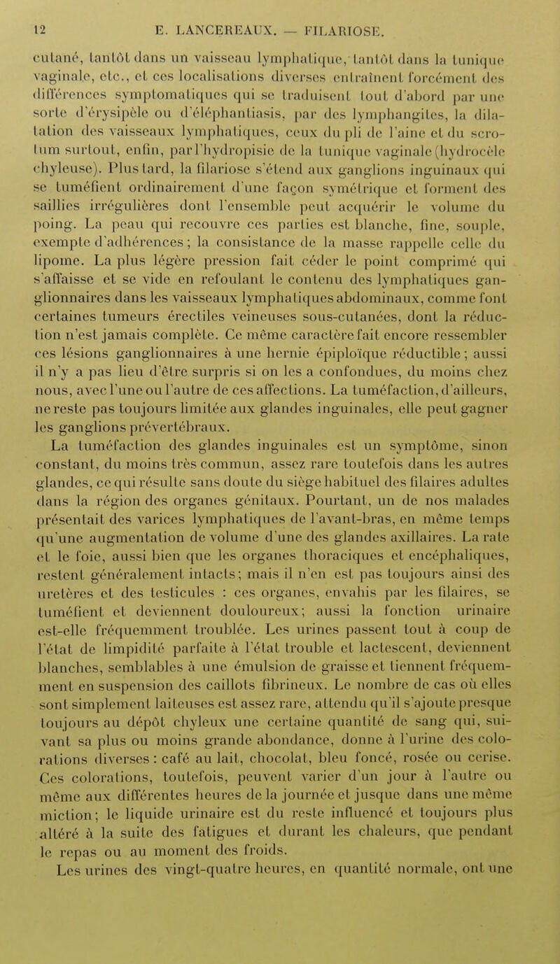 cutane, taritdtdans nn vaisseau Lymphatique, tant6tdans la Lunique vaginale, etc., el ces localisations diverses entratnent forcemcnt des differences symptomatiques qui se traduisent Lout d'abord par une sorte d'erysipele on d'elephantiasis, par des lymphangites, la dila- tation des vaisseaux lymphatiques, ceux du pli de I'aine el du scro- tum surtout, enfin, parl'hydropisie de la tunique vaginale (hydrocele chyleuse). Plus lard, la filariose s'etend aux ganglions inguinaux qui se tum&fient ordinairement d'une fagon symetrique et formenl des saillies irr6gulieres dont 1'ensemble pout acquerir le volume du poing. La peau qui rccouvre ces parlies est blanche, fine, souple, exempte d'adherences; la consistance de la masse rappelle celle du lipome. La plus legere pression fait ceder le point comprime qui saffaisse et se vide en rcfoulant le contenu des lymphatiques gan- glionnaires dans les vaisseaux lymphatiques abdominaux, cum me font certaines tumeurs erectiles veineuses sous-culanees, dont la reduc- tion n'est jamais complete. Ce meme caracterefait encore ressembler ces lesions ganglionnaires a une hernie epiploiquc reductible; aussi il n'y a pas lieu d'etre surpris si on les a confondues, du moins chez nous, avecl'uneoul'autre de ces affections. La tumefaction,d'ailleurs, ncreste pas toujours limitee aux glandes inguinales, elle peulgagner les ganglions prevertebraux. La tumefaction des glandes inguinales est un sympt&me, sinon constant, du moins trescommun, assez rare toutefois dans les autres glandes, cc qui resulte sans doute du siege habituel des filaires adultes dans la region des organes genilaux. Pourtant, un dc nos malades pr6sentait des varices lymphatiques de l'avant-bras, en meme temps qu'une augmentation de volume d'une des glandes axillaires. La rale el le foie, aussi bien que les organes llioraciques el enc6phaliques, restent g6n6ralement intacts; mais il n'en esl pas Loujours ainsi des ureteres et <les testicules : ces organes, envahis par les filaires, se tumefienl et deviennent douloureux; aussi la fonclion urinaire est-elle frequemment troublee. Les urines passent tout a coup de I'etat de Limpidity parfaite a l'elat trouble et lactescent, deviennent blanches, scmblables a une emulsion de graisse et liennent frequem- ment en suspension des caillots fibrineux. Le nombre de cas oil elles sont simplement laileuses est assez rare, attendu qu'il s'ajoute presque toujours au depot chyleux une certaine quantity de sang qui, sui- vant sa plus ou moins grande abondance, donne a l'urine des colo- rations (Iiverses: caf6 au lait, chocolal, bleu fonce, rosee ou cerise. Ces colorations, toutefois, peuvent varier d un jour a l'autre ou m6mc aux differentes heures de la journee et jusquc dans une meme miction; le liquide urinaire est du reste influence et toujours plus allere a la suite des fatigues et durant les chalcurs, que pendant le repas ou au moment des froids. Les urines des vingt-quatre heures, en quantite normale, ont une