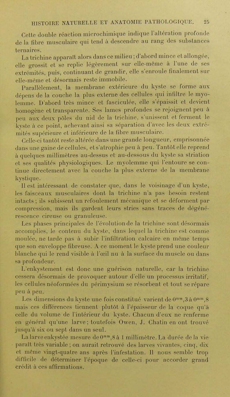 Cello double reaction microchimique indique l'alL6ralion profonde de la fibre musculaire qui Lend a descendre au rang des substances lernaires. La trichine apparatt alors dans ce milieu; d'abord mince el allongee, elle grossit et se replie legercmenl sur elle-m6me a Tune de ses cxtremites, puis, continuant de grandir, elle s'enroule finalement sur elle-m6me et desormais reste immobile. Parallelement, la membrane exlericure du kyste se forme aux depens de la couche la plus cxterne des cellules qui infiltre le myo- lemme. D'abord Ires mince et fasciculee, elle s'epaissit et clevient homogene et transparente. Ses lames profondes se rejoignent pen a peu aux deux p6les du nid de la trichine, sunissent et ferment le kyste a ce point, achevant ainsi sa separation d'avec les deux extre- mity superieure et inferieure de la fibre musculaire. Celle-ci tantot reste alteree dans une grande longueur, emprisonnee dans une gaine de cellules, et s'alrophie peu a peu. Tantdt elle reprend a quelques millimetres au-dessus et au-dessous du kyste sa slrialion et ses qualiles physiologiques. Le myolemme qui l'entoure se con- tinue directement avec la couche la plus exlerne de la membrane kystique. II est interessanl de constater que, dans le voisinage d'un kyste, les faisceaux musculaires dont la trichine n'a pas besoin restent intacts ; ils subissent un refoulement mecanique et se deforment par compression, mais ils gardent leurs stries sans traces de degene- rescence cireuse ou granuleuse. Les phases principales de revolution de la trichine sont desormais accomplies, le conlenu du kyste, dans lequel la Irichineest comme moulee, ne tarde pas a subir l'infiltration calcaire en meme temps que son enveloppe fibreuse. A ce moment le kyste prend une couleur blanche qui le rend visible a l'ceil nu a la surface du muscle ou dans sa profondeur. L'enkystement est done une gue>ison naturelle, car la trichine cessera desormais de provoquer autour d'elle un processus irritatif, les cellules neoformres du perimysium se resorbent et tout serepare peu a peu. Les dimensions du kyste une foisconstitue varient de 0mm,3 a 0mm,8 mais ccs differences liennent plutot a Tepaisseur de la coque qu'a ccllc du volume de riulerieur du kysle. Chacun d'eux ne renferme en g6n6ral qu'une larve; toutefois Owen, J. Chatin en ont Iromv jusqu'a six ou sept dans un seul. La larve enkystec mcsure deOmm,8a 1 millimetre. La dur6e dela vic parall tres variable ; on aurail retrouve des larvcs vivan les, cinq, dix el mfeme vingt-qualre ans apr6s 1'infcstation. II nous semblc trop difficile de determiner Tepoque de cellc-ci pour accorder grand credit a ccs affirmations.