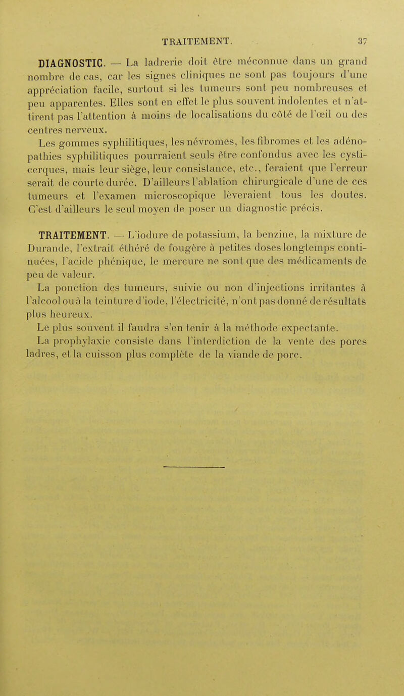 DIAGNOSTIC. — La ladrerie doit 6tre miconnue dans un grand nombre de cas, car les signes cliniques no soul pas toujours d'une appreciation facile, surtout si les tumeurs sont pen nombreuses ct peu apparentes. Ellos sont, en effetleplus souvent indolentes el n'at- tirenl pas I'attention a moins do localisations du cole de I'oei] on des centres nerveux. Les gommes syphilitiques, les nevromes, les fibromes ct les adeno- pathies syphilitiques pourraient senls etre confondus avec les cysti- cerques, mais leur siege, leur consislance, etc., feraient que l'erreur serait de courteduree. D'aiileurs l.'ablation chirurgicale dune de ces tumeurs et l'examen microscopique leveraient tous les doutes. G'est d'ailleurs le seul moyen de poser un diagnostic precis. TRAITEMENT. —L'iodure de potassium, la benzine, la mixture de Durande, l exlrail e there de fougere a petiles doses longlemps conti- naees, 1'acide phenique, le mercure ne sont que des medicaments de peu de valeur. La ponclion des tumeurs, snivie on non d injections irrilantes a Talcool on a la teinture d'iode, l'electricit6, n'ont pasdonne de resultats plus heureux. Le plus souvent il faudra s'en tenir a la methode expectaiite. La prophylaxie consisle dans l'interdiction de la vente des pores ladres, etla cuisson plus complete de la viande de pore.