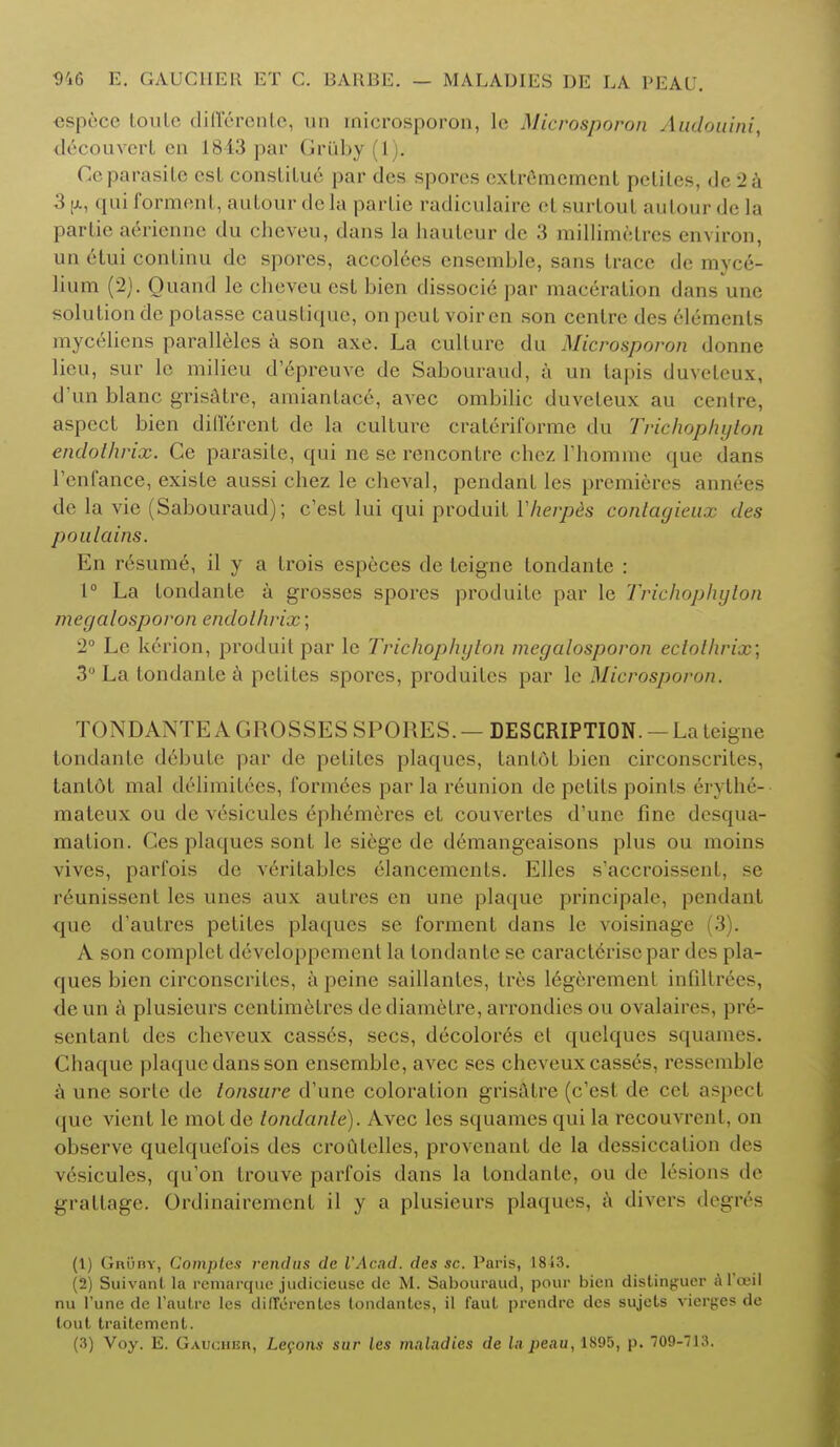 ospecc toulc diff6rente, un inicrosporon, le Microsporon Audouini drcouvcrt en 1843 par Griiby(l). Ceparasite est constitue par des spores cxtrfimcmcnt pcliles, de 2a 3|x, qui forment, autour de la parLie radiculaire el surtout autour de La partie a6rienne du cheveu, dans la hauteur de 3 millimetres environ, un 6tui continu de spores, accolces ensemble, sans trace de myce- lium (2). Ouand le cheveu est bien dissocie par maceration dan- une solution de potasse caustique, on peutvoiren son centre des elements myceiiens paralleies a son axe. La culture du Microsporon donne lieu, sur le milieu d'epreuve de Sabouraud, a un lapis duveteux, d'un blanc grisatre, amiantace, avec ombilie duveteux au centre, aspect bien different de la culture crateriforme du Trichophyton endoihrix. Ce parasite, qui ne se rencontre chez i'hbmme que dans I'enfance, existe aussi chez le cheval, pendant les premieres annees de la vie (Sabouraud); e'est lui qui produit Yherp&s contagieux des poulains. En resume, il y a trois especes de teigne Londanle : 1° La tondante a grosses spores produite par le Trichophyton megalosporon endoihrix; 2° Le kerion, produit par le Trichophyton megalosporon eclolhrix; 3° La tondante a petites spores, produites par le Microsporon. TONDANTE A GROSSES SPORES. — DESCRIPTION. - La teigne tondante debute par de petites plaques, tantdt bien circonscrites, tantot mal deiimit£es, fonnees par la reunion de petits points 6ryth6- mateux ou de vesicules ephemeres et couvertes d'unc fine desqua- mation. Ces plaques sont le siege de demangeaisons plus ou moins vives, parfois de verilablcs elancemenls. Elles s'accroissent, se reunissent les unes aux autrcs en une plaque principale, pendant que d'autres petites plaques se forment dans le voisinage (3 . A son complet developpement la tondante se caractferise par des pla- ques bien circonscrites, a peine saillantcs, tres legerement infiltrees, deun a plusieurs centimetres dediametre, arrondicsou ovalaires, pre- sentant des cheveux casses, sees, decolor6s et quelques squames. Chaque plaque dans son ensemble, avec ses cheveux casses, ressemble a 11iif sorte de tonsure d'unc coloration grisatre (e'est de cet aspect que vicnt le motde londanle). Avec les squames qui la recouvrent, on observe quelquefois des croulelles, proArenant de la dessiccalion des vesicules, qu'on trouve parfois dans la tondante, ou de lesions de grattage. Ordinairement il y a plusieurs plaques, a divers degres (1) Gruby, Complex rend us de VAcad. des sc. Paris, 1843. (2) Suivant la remarquc judicieuse de M. Sabouraud, pour bien distinguer al'oeil nu l'une de l'aulre les differ en tea londantes, il faut prendre des sujets vicrges de lout traitement.