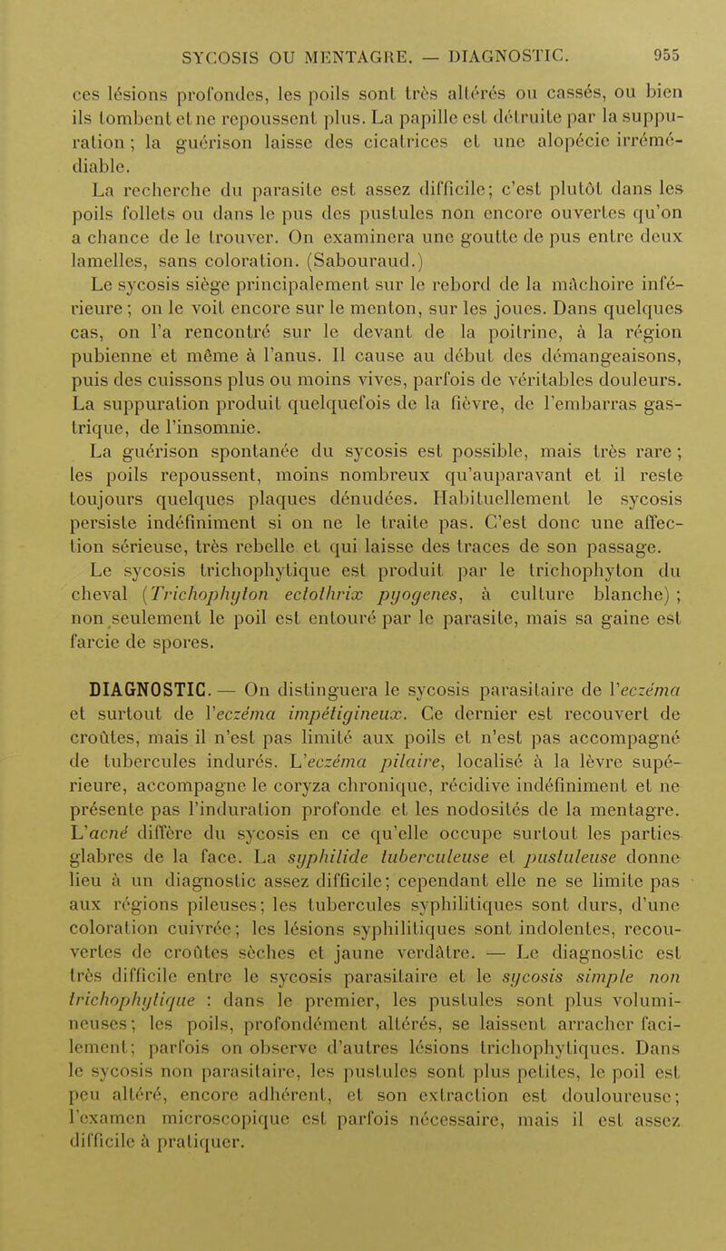 ces lesions profondes, les polls sont tres alleres ou cass6s, ou bien ils tombont elne repoussent plus. La papille est detruite par la suppu- ration ; la gue>ison laissc des cicatrices et une alop6cic irreme- diable. La recherche du parasite est assez difficile; e'est plutot dans les poils follets ou dans lc pus des pustules non encore ouvertes qu'on a chance de le trouver. On examinera une goutte de pus enlrc deux lamelles, sans coloration. (Sabouraud.) Le sycosis siege principaleraent sur lc rebord de la machoire infe- rieure; on le voit encore sur le menton, sur les joucs. Dans quelqucs cas, on Fa rencontre sur le devant de la poitrine, a la region pubienne et m6me a l'anus. II cause au debut des demangeaisons, puis des cuissons plus ou moins vives, parfois de veritables douleurs. La suppuration produit quelquefois de la fievre, de l'embarras gas- trique, de l'insomnie. La guerison spontanee du sycosis est possible, mais tres rare ; les poils repoussent, moins nombreux qu'auparavant et il resle toujours quelques plaques denudees. Habituellement le sycosis persiste indefiniment si on ne le traite pas. G'est done une affec- tion serieuse, tres rebelle et qui laisse des traces de son passage. Le sycosis trichophytique est produit par le trichophyton du cheval (Trichophyton ectolhrix pyogenes, a culture blanche) ; non seulement le poil est enfoure par le parasite, mais sa gaine est farcie de spores. DIAGNOSTIC.— On distinguera le sycosis parasitaire de Veczema et surtout de Veczema impetigineux. Ce dernier est recouvert de croutes, mais il n'est pas limite aux poils et n'est pas accompagne de tubercules indures. Ueczema pilaire, localise a la levre sup6- rieure, accompagne le coryza chronique, recidive indefiniment et ne pr6sente pas l'induration profonde et les nodosites de la mentagre. Uacne differe du sycosis en ce qu'elle occupe surtout les parties glabres de la face. La syphilide tuberculeuse et pustuleuse donne lieu a un diagnostic assez difficile; cependant elle ne se limite pas aux regions pileuses; les tubercules syphilitiques sont durs, d'une coloration cuivree; les lesions syphilitiques sont indolenles, rccou- vertes de croutes seches et jaune verdatre. — Le diagnostic est Ires difficile entre le sycosis parasitaire et le sycosis simple non Irichophyliqae : dans lc premier, les pustules sont plus volumi- neuses; les poils, profondement alteres, se laissent arracher faci- lement; parfois on observe d'autres lesions trichophyliques. Dans lc sycosis nun parasitaire, les pustules sont plus pefil.es, le poil est pcu altered encore adh6rent, et son extraction est douloureuse; l'cxamen microscopique est parfois necessaire, mais il est assez difficile a pratiquer.