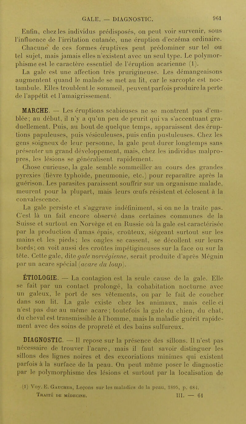 Enfin, chezles individus pr6dispos6s, on peut voir survenir, sous l'influence de l'irritation culanee, une eruption d'ecz6ma ordinaire. Ghacune do ces formes eruptives peut predominer sur lei ou lei sujel, mais jamais elles n'existent avec 1111 seul lype. Le polymor- phisme esl le caractere essentiel de l'eruption acarienne (1). La gale esl une affection tres prurigineuse. Les demangeaisons augmentent quand le malade se met au lit, car le sarcopte est noc- tambule. Elles troublentle sommeil, peuventparfoisproduirela perte de l'appetit el l'amaigrissement. MARCHE. — Les Eruptions scabieuses ne se monlrcnl pas d'em- blee; au debut, il n'y a qu'un peu de prurit qui va s'accenluanl gra- duellement. Puis, au bout de quelque temps, apparaissent des erup- tions papuleuses, puis vesiculeuses, puis enfin pustuleuses. Chez les gens soigneux de leur personne, la gale peut durer longlemps sans presenter un grand developpement, mais, chez les individus malpro- pres, les lesions se g^neralisent rapidement. Chose curieuse, la gale semble sommeiller au cours des grandes pyrexies (fievre typhoide, pneumonie, etc.) pour reparaitre apres la guerison. Les parasites paraissent souffrir sur un organisme malade, meurent pour la plupart, mais leurs ceufs r6sistent el eclosenl a la convalescence. La gale persiste et s'aggrave indefinimenl, si on ne la traite pas. C'esl la un fail encore observe dans cerlaines communes de la Suisse et surtonl en Norvege et en Russie ou la gale esl caracleris6e par la production d'amas 6pais, crouteux, siegeanl surtout sur les mains et les pieds; les ongles se cassent, se decollent sur leurs bords; on voit aussi des croides impetigineuses sur la face ou sur la tete. Cettegale, dile gale norvegienne, serail produile d'apres Megnin par un acare special (acare da loup). ETIOLOGIE. — La contagion est, la seulc cause de la gale. Elle se fait par un contact prolonge, la cohabitation nocturne avec un galeux, le port de ses vetemenls, ou par le fail de coucher dans son lit. La gale exislc chez les animaux, mais celle ci a'esl pas due au mgme acare; toutefois la gale du chien, du chat, dn cheval est Lransmissible a rhomme, mais la maladie gu6ril rapide- ment avec des soins de proprcle el des bains sulfureux. DIAGNOSTIC. — 11 repose sur la presence des sillons. II n est pas n6cessaire de trouver l'acare, mais il faut savoir dislinguer les sillons des lignes noires et des excoriations minimes qui existent parfois a la surface de la peau. On peut mfime poser le diagnostic par le polymorphisms des lesions et surtout par la localisation de (1) Voy. E. Gaucheh, Logons sur les maladies de la peau, 1895, p. 68 i. Thaitii de medecine. III. — 61