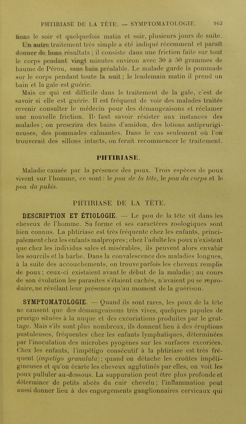 Lions le soir et quelquefois matin el soir, plusieurs jours de suite. I n autre traitemenl tres simple a ete indique recemmcnt el paralt doiwHT de buns resultats; il consiste dans nne friction faite sur lout le corps pendant vingt minutes environ avec 30 a 50 grammes de baume de Perou, sans baiu prealable. Le malade garde la pommade sur le corps pendant toute la nuil; le lendemain matin il prend un bain el la gale est guerie. Mais ce qui est difficile dans le traitement de la gale, e'est de savoir si elle est guerie. II est frequent de voir des malades traites revenir consulter le medecin pour des demangeaisons et reclamer une nouvelle friction. II- faut savoir resisler aux instances des malades; on prescrira des bains d'amidon, des lotions antiprurigi- neuses, des pommades calmantes. Dans le cas seulemenl oil Ton trouverait des sillons intacts, on ferait recommencer le traitement. PHTIRIASE. Maladie causee par la presence des poux. Trois especes de poux vivenl sur rhomme, ce sont: le pou de la tite, le pou du corps et le pou du pubis. PHTIRIASE DE LA TETE. DESCRIPTION ET ETIOLOGIE. — Le pou de la tele vil dans les eheveux de rhomme. Sa forme el ses caracteres zoologiques sont bien connus. La phtiriase est tres frequente chez les enfants, princi- palementchez lesenfanlsmalpropres; chez l'adulteles pouxn'existent que chez les individus sales et miserables, ils peuvent alors envahir les sourcils el la barbe. Dans la convalescence des maladies longues, a la suite des accouchements, on trouve parfois les eheveux remplis tie poux; ceux-ci existaient avant le debut de la maladie; au cours de son evolution les parasites s'etaient caches, n'avaient pu se repro- duce, ne revelantlcur presence qu'au moment de la guerison. SYMPTOMATOLOGIE. — Quand ils sont rares, les poux de la trie nc causenl que des demangeaisons ires vives, quelques papules de prurigo situees a la nuque el des excoriations produiles par le grat- lage. Mais s'ils soul plus nombreux, ils donnenl lieu a des eruptions pustuleuses, frequenlcs chez les enfants lymphatiques, determines par Tinoculation des microbes pyogenes sur les surfaces excoriecs. Chez les enfants, rimp6ligo conseculif a la phliriase est tres fre- quent (irnpeligo granulala); quand on delache les croutes impeli- gineuses el qu'on 6carle les eheveux agglutines par elles, on voit les poux [(ullulcr au-dessous. La suppuration peut 6tre plus profondeet determiner dc petits abces du cuir chevelu; rinflammation peut aussi donner lieu a des engorgements ganglionnaircs cervicaux qui