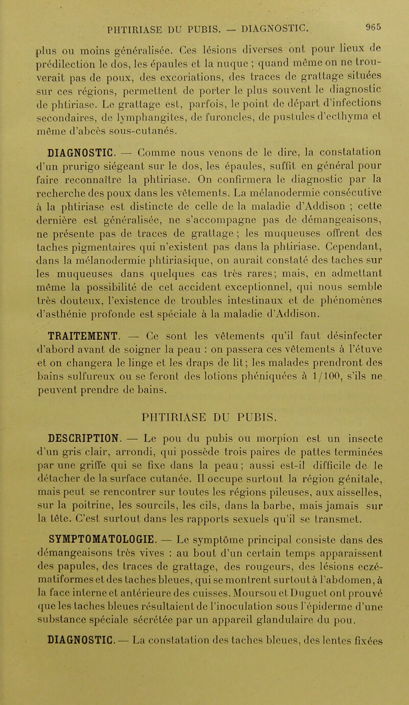 P1ITIRIASE DU PUBIS. plus ou moins generalised. Ces lesions diverse* onL pour lieux de predilection le dos, les epaules et la nuque ; quand mfime on ne trou- verait pas dc poux, des excoriations, des traces de grattage situees sur ces regions, permettent de porter le plus souvent le diagnostic de phtiriase. Le grattage est, parfois, le point de d6part d'infections secondaires, de lymph an gitcs, de furoncles, de pustules d'ecthyma et m&me d'abces sous-cutanes. DIAGNOSTIC. — Comrae nous venons de le dire, la constatation d'un prurigo siegeant sur le dos, les Epaules, suffit en gen6ral pour faire reconnaitre la phtiriase. On confirmera le diagnostic par la recherche des poux dans les vetements. La melanodermie consecutive a la phtiriase est distincte de celle de la maladie d'Addison ; cette derniere est generalisee, ne s'accompagne pas de demangeaisons, ne presente pas de traces de grattage; les muqueuses offrent des taches pigmentaires qui n'existent pas dans la phtiriase. Cependant, dans la melanodermie phtiriasique, on aurait constats des taches sur les muqueuses dans quelques cas tres rares; mais, en admettant m6me la possibility de cet accident exceptionnel, qui nous semble tres douteux, l'existence de troubles inteslinaux et de phenomenes d'astli6nie profonde est speciale a la maladie d'Addison. TRAITEMENT. — Ce sont les vetements qu'il faut desinfecter d'abord avant de soigner la peau : on passera ces vetements a l'etuve et on changera le linge et les draps de lit; les malades prendront des bains sull'ureux ou se feront des lotions ph6niquees a 1/100, s'ils ne. peuvent prendre de bains. PHTIRIASE DU PUBIS. DESCRIPTION. — Le pou du pubis ou morpion est un insecte d'un gris clair, arrondi, qui possede trois paires de pattes terminees par une griffe qui se fixe dans la peau; aussi est-il difficile de le detacher de la surface cutan6e. II occupe surtout la region g^nitale, mais peut se rencontrer sur toutes les regions pileuses, aux aisselles, sur la poitrine, les sourcils, les cils, dans la barbe, mais jamais sur la tfite. C'est surtout dans les rapports sexuels qu'il se transmet. SYMPT0MAT0L0GIE. — Le symplome principal consiste dans des demangeaisons tres vives : au bout d'un certain temps apparaissent des papules, des traces de grattage, des rougeurs, des lesions ecze- matiformesetdes taches bleues, quisemonlrent surtout a l'abdomen, a la face interne et ant6rieure des cuisses. Moursou et Duguet ont prouve tjueles taches bleues resultaientde Finoculation sous l'epiderme d'une substance sp6ciale sccr6tee par un appareil glandulaire du pou. DIAGNOSTIC. — La constatation des taches bleues, des lentes fix6cs