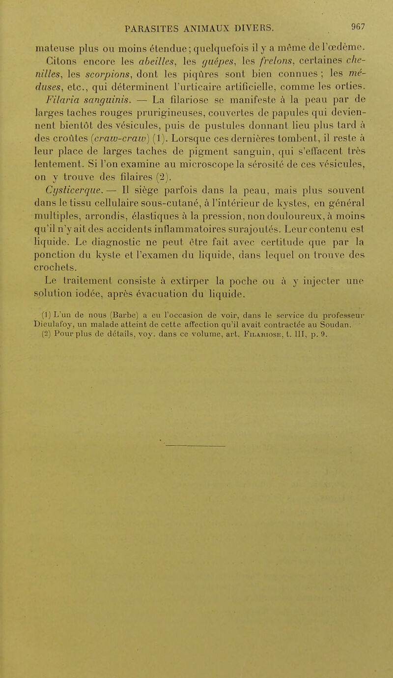 mateuse plus on moins etendue; quelqucfois il y a meme del'ped^me. Cilons encore les abeilles, les gtiepes, les frelons, ccrtaines che- nilles, les scorpions, dont les piqures sont bien connues ; les me- duses, etc., qui determinent l'urticaire arlificielle, comme les orlies. Filaria sanguinis. — La filariosc sc manifeste a la peau par de larges laches rouges prurigineuses, couvertes de papules qui devien- nent bienldt des vesicules, puis de pustules donnant lieu plus tard a des croutes {craw-craw) (1). Lorsque ces dernieres tombent, il resle a leur place de larges taches de pigment sanguin, qui s'elTacent tres lentement. Si Ton examine au microscope la serosite de ces vesicules, on y trouve des filaires (2). Cysticerque.— II siege parfois dans la peau, mais plus souvenl dans le tissu cellulaire sous-cutane, a l'interieur de kystes, en general multiples, arrondis, elastiques a la pression, non douloureux, a moins qu'iln'yaitdes accidents intlammatoires surajoult's. Leurcontenu est liquide. Lc diagnostic ne peut etre fait avec certitude que par la ponction du kyste et l'examen du liquide, dans lequel on trouve des crochets. Le traitement consiste a extirper la poche ou a y iujecter une solution iodee, apres Evacuation du liquide. (1) L'un de nous (Barbe) a eu l'occasion de voir, dans le service du professe.ur Dieulafoy, un malade atteint de cette affection qu'il avait contracted au Soudan. (2) Pour plus de details, voy. dans ce volume, art. Filariose, t. Ill, p. 9.