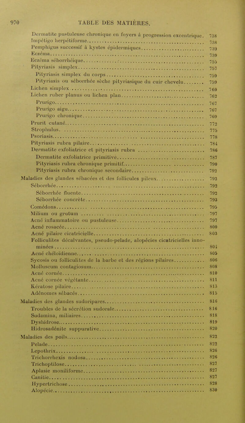 Derniatite pustuleusc chronique en foyers t\ progression cxcentriquc. 738 Impetigo herpetiforme -t-Aii Pemphigus successif a kystes epidermiqucs 739 Eczema Eczema seborrheique .• 755 Pityriasis simplex 757 Pityriasis simplex da corps 759 Pityriasis ou seboi'rhee sc'-che pityriasique du cuir chcvelu 759 Lichen simplex 750 Lichen ruber planus ou lichen plan 762 Prurigo 767 Prurigo aigu 767 Prurigo chronique 769 Prurit cutane 772 Strophulus 775 Psoriasis 778 Pityriasis rubra pilaire 784 Derniatite exfoliatrice et pityriasis rubra 786 Dermatite exfoliatrice primitive 787 Pityriasis rubra chronique primitif 790 Pityriasis rubra chronique secondaire 792 Maladies des glandes sebacces et des i'ollicules pileux 92 Seborrhee 792 Seborrhee fluente 792 Seborrhee concrete 793 Comedons 795 Milium ou grutum 797 Acne inflammatoire ou pustuleuse 797 Acne rosacee 800 Acne pilaire cicatricielle 803 Folliculites diicalvantes, pseudo-pelade, alop^cies cicatricielles inno- minees 80S Acne chcloi'dienne 805 Sycosis ou folliculites de la barbe et des regions pilaircs 806 Molluscum contagiosum 808 Acne cornde 810 Acne cornee vegetante 811 Keratose pilaire 813 Adenomes s6bac<5s 815 Maladies des glandes sudoripares 816 Troubles de la secretion sudorale 816 Sudamina, miliaires 818 Dyshidrose 819 Hidrosadenite suppurative 820 Maladies des poils 822 Pelade , 822 Lepothrix 826 Trichorrhexis nodosa 826 Trichoptilosc 827 Aplasie moniliformc 827 Canitie 827 llypertrichose 828 Alopecic , 830