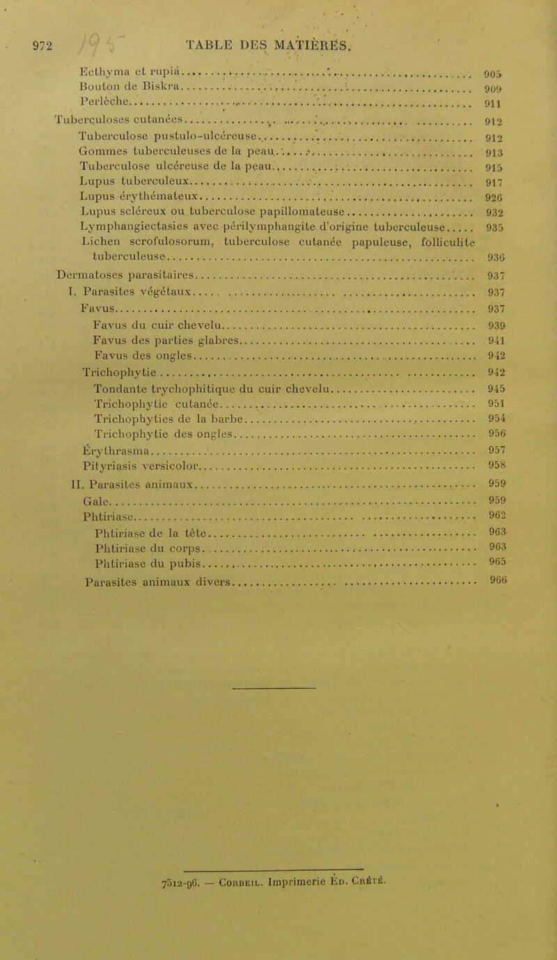 Ecthyma et rupia '. 90^ Buulon de Biskra , :. 909 Perleche . 911 Tuberculoses cutanees » 912 Tuberculose pustulo-ulcereuse.. 912 Gorames tuberculeuses de la peau......<, 913 Tuberculose ulcereuse de la peau. • • • • • 915 Lupus tuberculeux 917 Lupus erythemaleux 926 Lupus sclereux ou tuberculose papillomateuse 932 Lymphangiectasies avec perilymphangite d'origine tuberculeuse 935 Lichen scrofulosorum, tuberculose cutanee papuleuse, folliculite tuberculeuse '. 930 Dermatoses parasitaires 937 I. Parasites vegetaux 937 Favus 937 Favus du cuir chevelu 939 Favus des parties glabres 911 Favus des ongles 942 Trichophytie 942 Tondante trychophitique du cuir chevelu 945 Trichophytie cutanee 951 Trichophyties de la barbe 954 Trichophytie des ongles 956 Erythrasma 957 Pityriasis versicolor 958 II. Parasites animaux 959 Gale 959 Phtiriase 962 Phtiriase de la tete 963 Phtiriase du corps 963 Phtiriase du pubis 965 Parasites animaux divers 966 7512-96. — Coiibeil. Imprimerie Ed. Cr6te.