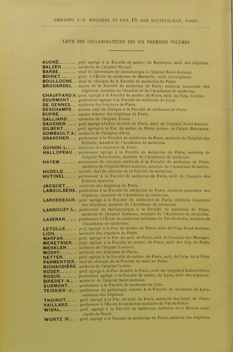 LISTE DES COLLABORATEURS DES SIX PREMIERS VOLUMES AUCHE prof. agrege a la Faculty de medec. de Bordeaux, med. des hdpitaux. BALZER medecin de l'hopital Ricord. BARBE chef du laboratoire de dermatologie a l'hdpilal Saint-Antoine. BOINET prof, a l'Ecole de medecine de Marseille, med. des hdpitaux. BOULLOCHE.. chef de clinique de la Facult6 de medecine de Paris. BROUARDEL. . doyen de la Faculle de medecine de Paris, medecin honoraire des hdpilaux, membre de l'lnstilut et de l'Academie de medecine. CHAUFFARD(A.) prof, agrege a la Faculle de medec. de Paris, med. de l'hdp. Cochin. COURMONT ... professeur agrege a la Faculte de medecine de Lyon. DE GENNES... medecin des hdpilaux de Paris. DESCHAMPS .. ancien chef de clinique a la Faculte de medecine de Paris. DUPRE ancien interne des hdpilaux de Paris. GALLIARD medecin de l'hopital Tenon. GAUCHER prof.agregealaFac.demed.de Paris, med. de l'hdpilal Saint-Antoine. GILBERT prof, agrege a la Fac. de medec. de Paris, medec. de l'hdpit. Broussais. GOMBAULT(A.) medecin de l'hospice d'lvry. GRANCHER.... professeur a la Faculle de medecine de Paris, medecin de l'hopital des Enfanls, membre de l'Academie de medecine. GUINON L. .... medecin des hdpilaux de Paris. HALLOPEAU.. professeur agrege a la Faculte de medecine de Paris, medecin de l'hopital Saint-Louis, membre de l'Academie de medecine. HAYEM professeur de clinique medicale a la Faculle de medecine de Paris, medecin de l'hopital Saint-Antoine, membre de l'Academie de medec. HUDELO ancien chef de clinique de la Faculle de mddecine. HUTINEL professeur a la Facull6 de medecine de Paris, med. de l'hospice des Enfanls Assisles. JACQUET medecin des hdpilaux de Paris. LABOULBENE. professeur a la Faculle de medecine de Paris, medecin honoraire des hdpilaux, membre de l'Academie de medecine. LANCEREAUX. prof, agrege a la Faculte de medecine de Paris, medecin honoraire des hdpilaux,' membre de l'Academie de medecine. LANDOUZY(L.) professeur de therapeulique a la Faculte de medecine de Paris, medecin de l'hopital Lafennec, membre de l'Academie de medecine. LAVERAN professeur a l'Ecole de medecine militaire du Val-de-Grace, membre de l'Academie de medecine. LETULLE prof, agrege a la Fac. de medec. de Paris, med. de l'hdp. Saint-Antoine. LION medecin des hdpitaux de Paris. MARFAN prof. agrege a la Fac. de med. de Paris, med. de l'hospice des Menages. MENETRIER... prof, agrege a la Faculte de medec. de Paris, med. des hop. de Paris. MERKLEN medecin de l'hopital Laennec. MOSNY medecin des hdpilaux de Paris. NETTER prof, agrege a la Faculle de medec. de Paris, med. de l'hdp. de la Pilie. PARMENTIER.. chef de clinique de la Faculte de med. de Paris. RICHARDIERE. medecin de 1'hdpital Cochin. ROGER prof, agrege a la Fac. de med. de Paris, med. de l'hdpilal d'Aubervilliers. ROQUE professeur agrege a la Faculle de medec. de Lyon, med. des hdpitaux. SIREDEY (A.).. . medecin de l'hopital Saint-Antoine. SURMONT professeur a la Faculte de medecine de Lille. TEISSIER (J.)., professeur de pathologie interne a la Faculle de medecine de Lyon, medecin des hdpitaux. THOINOT prof, agrege a la Fac. de med. de Paris, medecin des hdpit. de Paris. VAILLARD professeur a l'Ecole de medecine militaire du Val-de-Grace. WIDAL prof. agrege a la Faculle de medecine, medecin de la Maison muni- cipale de Sante. WURTZ (R.)- • • prof, agrege a la Faculte de medecine de Paris, medecin des hdpitaux.