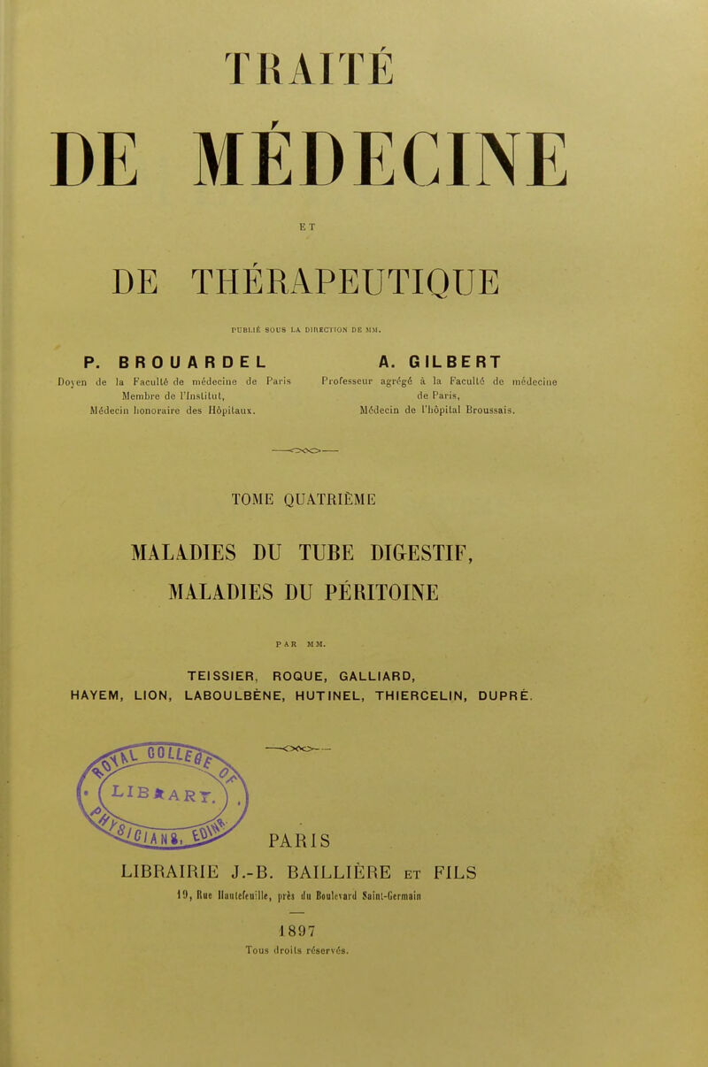 DE MEDECINE E T DE THERAPEUTIQUE rUBI.Ilt SOUS LA DIRECTION DE MM. P. BROUARDEL A. GILBERT Doyen de la Faculle de medecine de Paris Professeur agregd a la Faculle de medecine Membre de 1'Institut, de Paris, MSdecin lionoraire des Hdpitaux. Medecin de l'hopilal Broussais. TOME QUA.TRIEME MALADIES DU TUBE DIGESTIF, MALADIES DU PEtUTOINE PAR MM. TEISSIER, ROQUE, GALLIARD, HAYEM, LION, LABOU LBENE, HUTINEL, THIERCELIN, DUPRE. LIBRAIRIE J.-B. BAILLIERE et FILS 19, Rue llaulefeuille, pies Boulevard Saint-Germain 1897 Tous droils reserves.