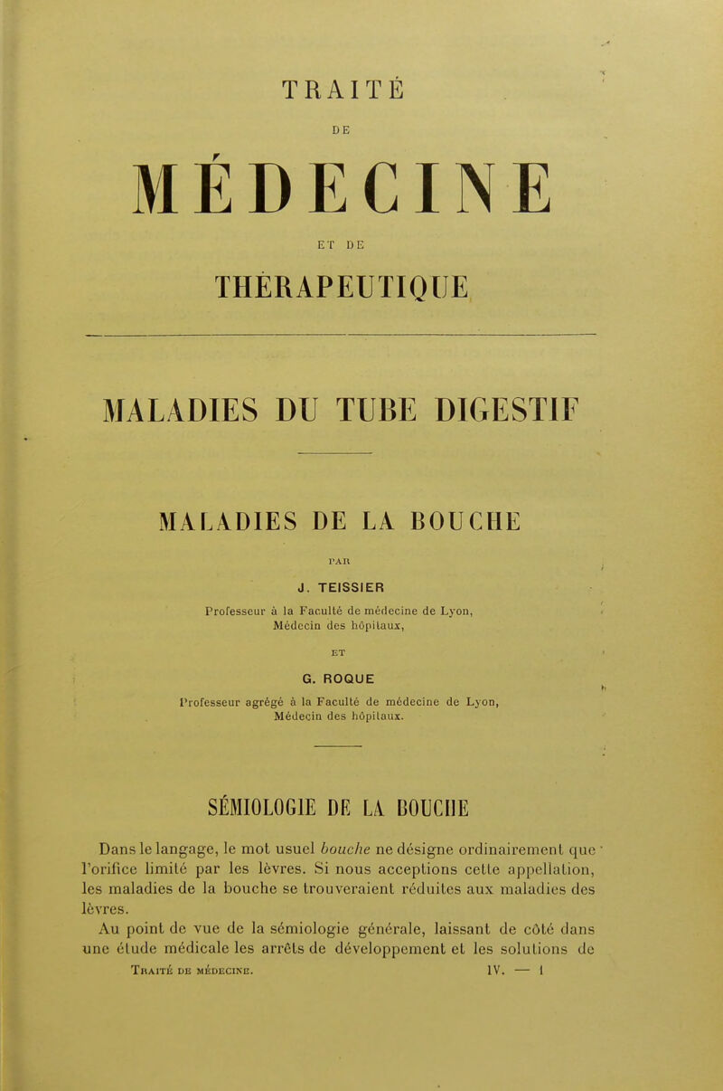 DE MEDECINE ET DE THERAPEUTIQUE MALADIES DU TUBE DICxESTIF MALADIES DE LA BOUCHE TAR J. TEISSIER Professeur a la Faculte demerlecine de Lyon, Medecin des hOpilaux, ET G. ROQUE Professeur agrege a la Faculte de medecine de Lyon, Medecin des hopilaux. SEMI0L0G1E DE LA DOUCHE Dans le langage, le mot usuel bouche ne designe ordinairement que ' l'orifice limile par les l6vres. Si nous acceptions celle appellation, les maladies de la bouche se trouveraient r6duites aux maladies des I6vres. Au point de vue de la s6miologie gcn6rale, laissant de cOte dans une elude m6dicale les arrets de d6veloppement et les solutions de