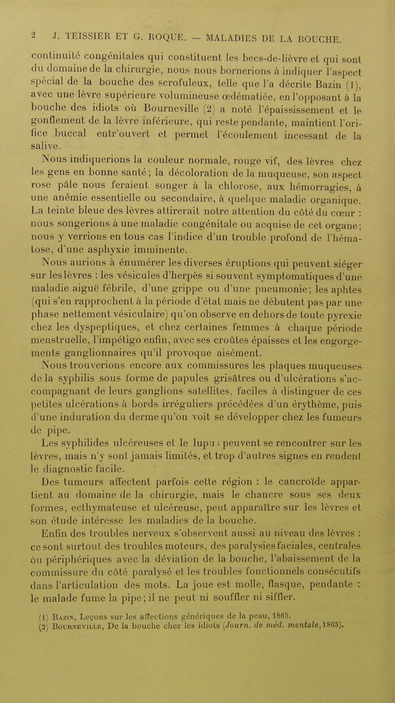 continuity congenitales qui conslituenl les becs-de-li6vre el qui sont du domainede la chirurgic, nous nous bornerions a indiquer l'aspect special de la bouche des scrofuleux, telle que l'a decrite Bazin (1), avec une levre superieure volumineuse aidematiee, enl'opposant a la bouche des idiots oil Bourneville (2) a nol6 l'epaississement et le gonflement de la levre inferieure, qui reste pendanle, maintient l'ori- fice buccal entr'ouvert et permet l'ecoulemcnl incessant de la salive. Nous indiquerions la couleur normale, rouge vif, des levres chez les gens en bonne sant6; la decoloration de la muqueuse, son aspect rose pale nous feraient songer a la chlorosc, aux hemorragies, a une anemie essentielle ou secondaire, a quelque maladie organique. La teinte bleue des levres attirerait notre attention du c&te du coeur : nous songerions a une maladie congenitale ou acquise de cet organe; nous y verrions en tous cas l'indice d'un trouble profond de l'hema- tose, d'une asphyxie imminente. Nous aurions a 6numerer les diverses eruptions qui peuvent sieger sur les levres : les vesicules d'herpes si souvent symplomatiques d'une maladie aigue febrile, d'une grippe ou d'une pneumonie; les aphtes (qui s'en rapprochent a la periode d'etat mais ne d6butent pas par une phase nettement v6siculaire) qu'on observe en dehors de toute pyrexie chez les dyspeptiques, et chez certaines femmes a chaque periode menstruelle, l'impetigo enfin, avecses crofttes epaisses et les engorge- ments ganglionnaires qu'il provoque aisement. Nous trouverions encore aux commissures les plaques muqueuses de la syphilis sous forme de papules grisatres ou d'ulcdrations s'ac- compagnant de leurs ganglions satellites, faciles a distinguer de ces petites ulcerations a bords irreguliers pre-cedees d'un erytheme, puis d'une induration du derme qu'on voit se developper chez les fumeurs de pipe. Les syphilides ulc6reuses et le lupu > peuvent se rencontrer sur les levres, mais n'y sont jamais limites, et trop d'aulres signes en rendent le diagnostic facile. Des tumeurs afTectent parfois celte region : le cancroide appar- tient au domaine de la chirurgie, mais le chancre sous ses deux formes, ecthymateuse et ulcereuse, peut apparaitre sur les levres et son etude interesse les maladies de la bouche. Enfin des troubles nerveux s'observent aussi au niveau des levres : ccsont surtout des troubles moteurs, des paralysiesfaciales, centrales ou peripheriques avec la deviation de la bouche, I'abaissement de la commissure du c6t6 paralyse et les troubles fonctionnels cons^cutifs dans l'articulation des mots. La joue est molle, flasque, pendante : le malade fume la pipe ; il ne peut ni souffler ni siffler, (1) Bazin, Lemons sur les alTcctions gdndriques de la pcau, 1865. (2J Boihneville, Dc la bouche chez les idiots (Journ. de med. men<aie,1863).