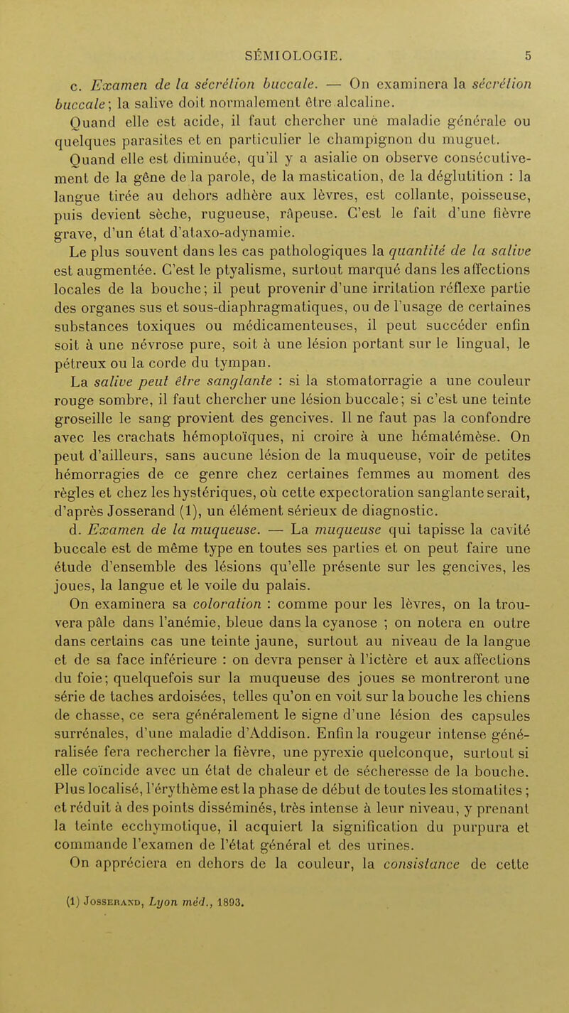 c. Examen de la secrdlion buccale. — On cxaminera la secretion buccale; la salive doil normalement etre alcaline. Quand elle est acide, il faut chercher une maladie generale ou quelques parasites et en particulier le champignon du muguet. Quand elle est diminuee, qu'il y a asialie on observe consecutive- ment de la gene de la parole, de la mastication, de la deglutition : la langue tiree au dehors adhere aux levres, est collante, poisseuse, puis devient seche, rugueuse, rapeuse. G'est le fait d'une fievre grave, d'un etat d'ataxo-adynamie. Le plus souvent dans les cas pathologiques la quantite de la salive est augmentee. C'est le ptyalisme, surtout marqu6 dans les affections locales de la bouche; il peut provenir d'une irritation reflexe partie des organes sus et sous-diaphragmatiques, ou de l'usage de certaines substances toxiques ou medicamenteuses, il peut succeder enfin soit a une n6vrose pure, soit a une lesion portant sur le lingual, le petreux ou la corde du tympan. La salive peut etre sanglante : si la stomatorragie a une couleur rouge sombre, il faut chercher une 16sion buccale; si c'est une teinte groseille le sang provient des gencives. II ne faut pas la confondre avec les crachats h6moptoi'ques, ni croire a une hematemese. On peut d'ailleurs, sans aucune lesion de la muqueuse, voir de pelites hemorragies de ce genre chez certaines femmes au moment des regies et chez les hysteriques, ou cette expectoration sanglante serait, d'apres Josserand (1), un Element serieux de diagnostic. d. Examen de la muqueuse. — La muqueuse qui tapisse la cavite buccale est de meme type en toutes ses parties et on peut faire une etude d'ensemble des lesions qu'elle presente sur les gencives, les joues, la langue et le voile du palais. On examinera sa coloration : comme pour les levres, on la trou- vera pale dans l'anemie, bleue dans la cyanose ; on notera en outre dans certains cas une teinte jaune, surtout au niveau de la langue et de sa face infe>ieure : on devra penser a l'ictere et aux affections du foie; quelquefois sur la muqueuse des joues se montreront une serie de taches ardoisees, telles qu'on en voit sur la bouche les chiens de chasse, ce sera gen6ralement le signe d'une 16sion des capsules surr6nales, d'une maladie d'Addison. Enfin la rougeur intense gene- ralisee fera rechercher la fievre, une pyrexie quelconque, surlout si elle coincide avec un etat de chaleur et de secheresse de la bouche. Plus localise, l'erytheme est la phase de debut de toutes les slomatites; ctreduit a des points diss6min6s, tres intense a leur niveau, y prenant la teinte ecchymotique, il acquiert la signification du purpura et comrnande l'examen de l'etat general et des urines. On approciera en dehors de la couleur, la consistance de cette (1) Jossei\akd, Lyon med., 1893.