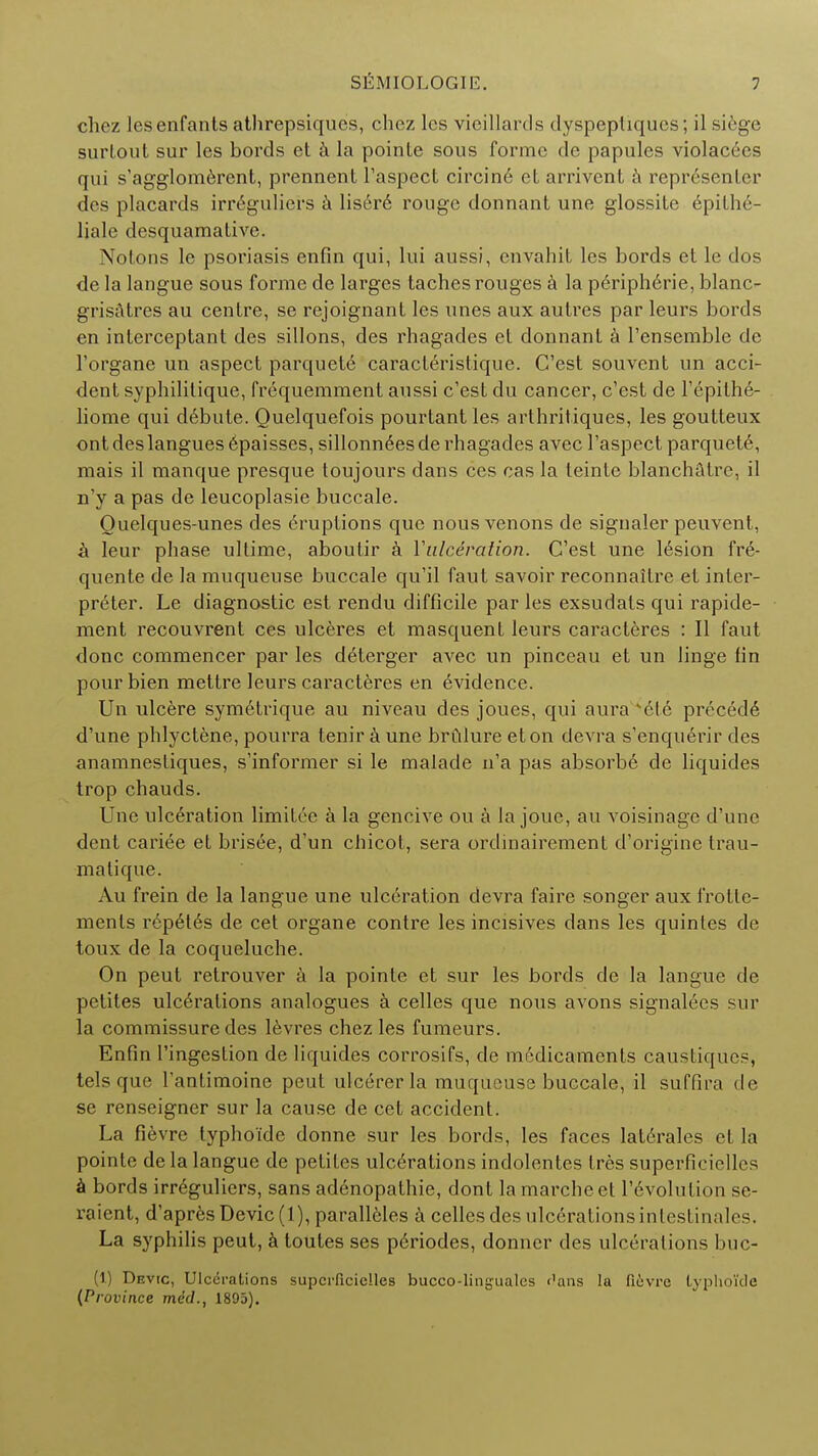 chez lesenfants athrepsiques, chez lcs vieillards dyspeptiqucs; il siege sinioul sur les bords et a la poinle sous forme de papules violates qui s'agglomerent, prennent l'aspect circine eL arrivent a representer des placards irreguliers a Iis6r6 rouge donnant une glossite epithe- liale desquamative. Notons le psoriasis enfin qui, lui aussi, envahit les bords et le dos de la langue sous forme de larges taches rouges a la periph6rie, blanc- grisatres au centre, se rejoignant les unes aux autres par leurs bords en inlerceptant des sillons, des rhagades et donnant a l'ensemble de l'organe un aspect parquete caracteristique. C'est souvent un acci- dent syphilitique, frequemment aussi c'est du cancer, c'est de l'epilhe- liome qui debute. Quelquefois pourtantles arthritiques, les goutteux ont des langues 6paisses, sillonnees de rhagades avec l'aspect parquete, mais il manque presque toujours dans ces cas la teinte blanchatre, il n'y a pas de leucoplasie buccale. Ouelques-unes des eruptions que nous venons de signaler peuvent, k leur phase ultime, aboutir a Vulceration. C'est une lesion fre- quente de la muqueuse buccale qu'il faut savoir reconnaitre et inter- preter. Le diagnostic est rendu difficile par les exsudats qui rapide- ment recouvrent ces ulceres et masquent leurs caracteres : II faut done commencer par les deterger avec un pinceau et un linge fin pour bien mettre leurs caracteres en evidence. Un ulcere symetrique au niveau des joues, qui aura kcle precede d'une phlyctene, pourra tenir a une brulure eton devra s'enquerir des anamnestiques, s'informer si le malade n'a pas absorb6 de liquides trop chauds. Une ulceration limitec a la gencive ou a la jouc, au voisinagc d'une dent cariee et brisee, d'un chicot, sera ordinairement d'origine trau- matique. Au frein de la langue une ulceration devra faire songer aux frottc- menls rcpet6s de cet organe contre les incisives dans les quinles de toux de la coqueluche. On peut retrouver a la pointe et sur les bords de la langue de petites ulcerations analogues a celles que nous avons signalees sur la commissure des levres chez les fumeurs. Enfin I'ingestion de liquides corrosifs, de medicaments caustiqucs, tels que l'antimoine peut ulcererla muqueuse buccale, il suffira de se renseigner sur la cause de cet accident. La fievre typho'fde donne sur les bords, les faces lat6rales et la pointe de la langue de petites ulcerations indolentes tres superficielles a bords irreguliers, sans adenopathie, dont la marcheet revolution se- raient, d'apres Devic (1), parall6les a celles des ulcerations inlestinalos. La syphilis peut, a toutes ses periodes, donner des ulcerations buc- (1) Devic, Ulcerations superficielles bucco-lingualcs f'ans la fi6vre typhoide (Province med., 1805).