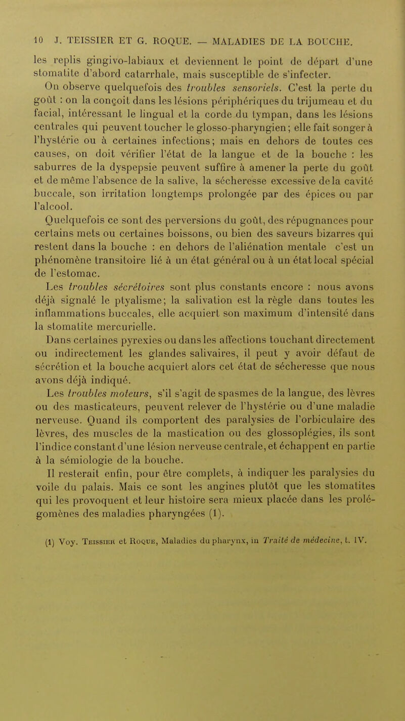 les replis gingivo-labiaux et devicnnent le point de depart d'une stomatite d'abord catarrhale, mais susceptible de s'infecter. On observe quelquefois des troubles sensoriels. C'est la perte du gout : on la concoit dans les lesions peripheriques du trijumeau et du facial, int6ressant le lingual et la corde du tympan, dans les 16sions centrales qui peuvent toucher le glosso-pharyngien; elle fait songer a 1'hysterie ou a certaines infections; mais en dehors de toutes ces causes, on doit verifier l'etat de la langue et de la bouche : les saburres de la dyspepsie peuvent suffire a amener la perte du goClt et demfime l'absence de la salive, la secheresse excessive dela cavite buccale, son irritation longtemps prolonged par des epices ou par ralcool. Quelquefois ce sont des perversions du gout, des repugnances pour certains mets ou certaines boissons, ou bien des saveurs bizarres qui restent dans la bouche : en dehors de l'alienation mentale c'est un phenomene transitoire \i6 a un 6tat general ou a un etat local sp6cial de l'estomac. Les troubles secretoires sont plus constants encore : nous avons deja signal6 le ptyalisme; la salivation est la regie dans toutes les inflammations buccales, elle acquiert son maximum d'intensite dans la stomatite mercurielle. Dans certaines pyrexies ou dans les affections touchant directement ou indirectement les glandes salivaires, il peut y avoir defaut de secrelion et la bouche acquiert alors cet 6tat de s6cheresse que nous avons ddja indique. Les troubles moteurs, s'il s'agit de spasmes de la langue, des levres ou des masticateurs, peuvent relever de rhysterie ou d'une maladie nerveuse. Quand ils comportent des paralysies de l'orbiculaire des levres, des muscles de la mastication ou des glossoplegies, ils sont l'indice constant d'une lesion nerveuse centrale, et 6chappent en partie a la semiologie de la bouche. II reslerait enfin, pour 6tre complets, a indiquer les paralysies du voile du palais. Mais ce sont les angines plutdt que les stomatites qui les provoquent et leur histoire sera mieux placee dans les prole- gom6nes des maladies pharyng6es (1). (1) Voy. Teissier et Roque, Maladies du pharynx, in Traite de medecinc, t. IV.