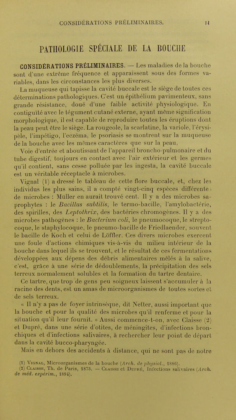 PATHOLOGIE SPECIALE DE LA BOUCIIE CONSIDERATIONS PRELIMINAIRES. — Les maladies de la bouche sont d'une extreme frequence et apparaissent sous des formes va- riables, dans les circonstances les plus diverses. La muqueuse qui tapisse la cavite buccale est le siege de loutcs ces determinations pathologiques. G'est un 6pithelium pavimenteux, sans grande resistance, doue d'une faible activite physiologique. En contigu'ite avec le tegument cutane externe, ayant meme signification morphologique, il est capable de reproduire toutes les eruptions dont la peau peut etre le siege. La rougeole, la scarlatine, la variole, Ferysi- pele, Fimpetigo, Fecz6ma, le psoriasis se montrent sur la muqueuse dela bouche avec les memes caracteres que sur la peau. Voie d'entree et aboutissant de l'appareil broncho-pulmonaire et du tube digestif, toujours en contact avec Fair exterieur et les germes qu'il contient, sans cesse polluee par les ingesta, la cavite buccale est un veritable receptacle a microbes. Vignal (1) a dress6 le tableau de cette flore buccale, et, chez les individus les plus sains, il a compte vingt-cinq especes differente i de microbes : Miiller en aurait trouve cent. II y a des microbes sa- prophytes : le Bacillus subtilis, le termo-bacille, l'amylobactrrie, des spirilles, des Leptothrix, des bacteries chromogenes. II y a des microbes pathogenes : le Bacterium coli, le pneumocoque, le strepto- coque, le staphylocoque, le pneumo-bacille de Friedlaender, souvenl le bacille de Koch et celui de Loftier. Ces divers microbes exercent une foule d'actions chimiques vis-a-vis du milieu interieur de la bouche dans lequel ils se trouvent, et le resultat de ces fermentations developpees aux depens des debris alimentaires medes a la salive, c'est, grace a une serie de dedoublements, la precipitation des sels terreux normalement solubles et la formation du tartre dentaire. Ce tartre, que trop de gens peu soigneux laissent s'accumuler a la racine des dents, est un amas de microorganismes de toutes sortes ct de sels terreux. « II n'y a pas de foyer intrinseque, dit Netter, aussi important que la bouche et pour la qualite des microbes qu'il renfcrme et pour la situation qu'il leur fournit. » Aussi commence-t-on, avec Glaisse (2) et Dupre, dans une serie d'otites, de meningites, d'inlections bron- chiques ct d'infections salivaires, a rechercher leur point de depart dans la cavite bucco-pharyng6e. Mais en dehors des accidents a distance, qui ne sont pas de notre (1) Vignal, Microorganismes de la bouche {Arch, de physiol., 188C). (2) Claisse, Th. de Paris, 1873. — Claisse et Duimie, Infections salivaires {Arch, de med. experim., 1894).