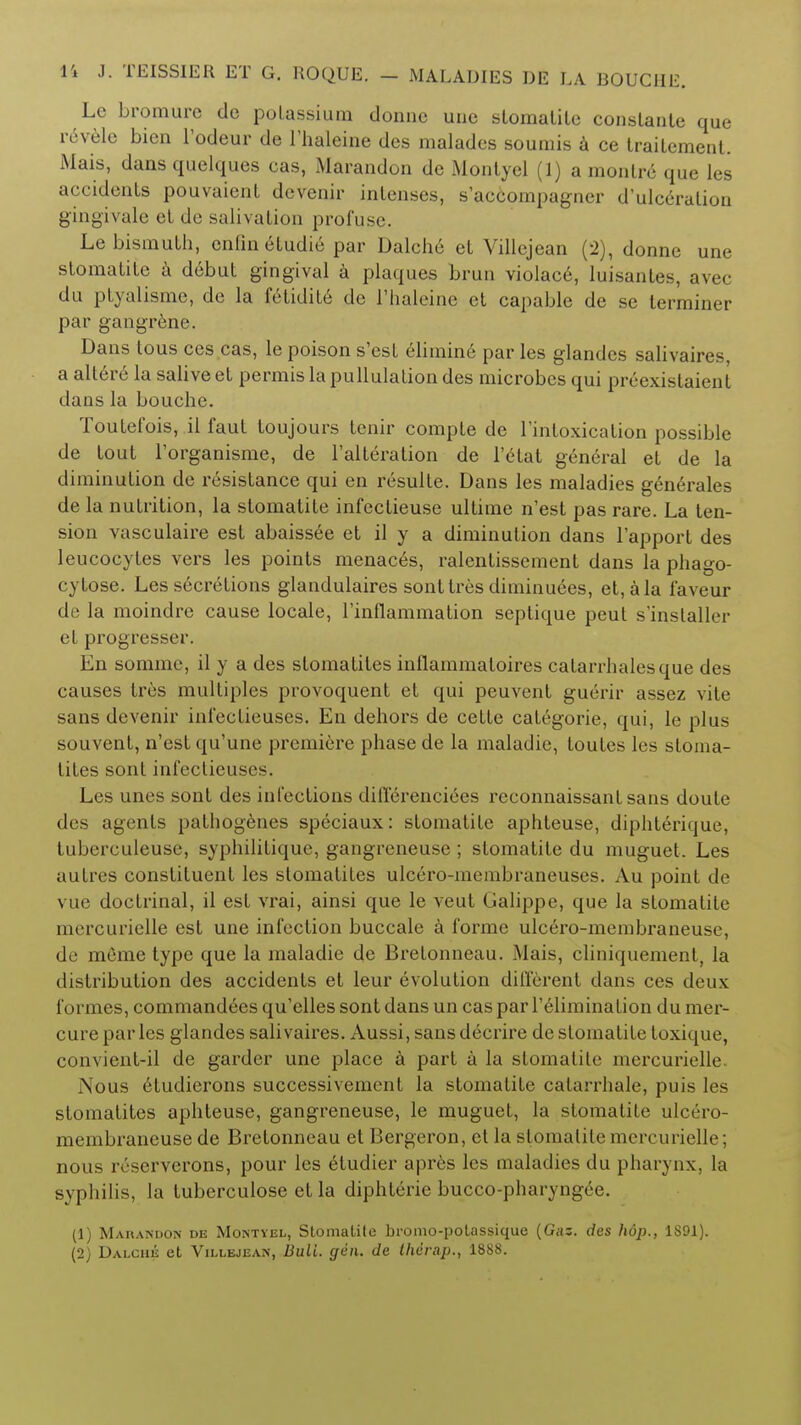 Le bromure de potassium donnc une stomatite constante que revele bien l'odeur de Fhaleine des malades sounds a ce trailement. Mais, dans quelques cas, Marandon de Montycl (1) a monlre que les accidents pouvaient dcvenir intenses, s'accompagner d'ulceralion gingivale el de salivation profuse. Le bismuth, cnfin eludie par Dalche et Villejean (2), donne une stomatite a debut gingival a plaques brun violace, luisantes, avec du ptyalismc, de la fetidile de l'haleine et capable de sc terminer par gangrene. Dans tous ces cas, le poison s'est 61imin6 par les glandes salivaires, a altere la salive et permis la pullulation des microbes qui preexistaient dans la bouche. Toutefois, il faut toujours tenir compte de l'intoxication possible de tout l'organisme, de l'alteration de 1'etat general et de la diminution de resistance qui en resulte. Dans les maladies generates de la nutrition, la stomatite infectieuse ultime n'est pas rare. La ten- sion vasculaire est abaissee et il y a diminution dans l'apport des leucocytes vers les points menac6s, ralentissement dans la phago- cytose. Les secretions glandulaires sont Ires diminuees, et, a la faveur de la moindre cause locale, l'inflammation septique peut s'installer et progresser. En somme, il y a des slomatites inflammatoires catarrhalesque des causes tres multiples provoquent et qui peuvent guerir assez vite sans devenir infeclieuses. En dehors de cette categorie, qui, le plus souvent, n'est qu'une premiere phase de la maladic, loutes les sloma- tites sont infectieuses. Les unes sont des infections differenciees reconnaissant sans doute des agents pathogenies speciaux: stomatite aphteuse, diphterique, tubcrculeuse, syphilitiquc, gangreneuse ; stomatite du muguet. Les autres constituent les stomatites ulcero-membraneuses. Au point de \ ue doctrinal, il est vrai, ainsi que le veut Galippe, que la stomatite mercurielle est une infection buccale a forme ulcero-membraneuse, de meme type que la maladie de Bretonneau. Mais, cliniquement, la distribution des accidents et leur evolution different dans ces deux formes, commandoes qu'elles sont dans un cas par relimination du mer- cure par les glandes salivaires. Aussi, sans decrire de stomatite toxique, convient-il de garder une place a part a la stomatite mercurielle. Nous etudierons successivement la stomatite calarrhale, puis les stomatites aphteuse, gangreneuse, le muguet, la stomatite ulcero- membraneuse de Bretonneau et Bergeron, et la stomatite mercurielle; nous ivserverons, pour les etudier apres les maladies du pharynx, la syphilis, la tuberculose et la diphterie bucco-pharyngce. (1) Marandon de Montyel, Stomatite bromo-potassique (Gaz. des hdp., 1891). (2) Dalche et Villejean, Bull. gen. de ihcrap., 1888.